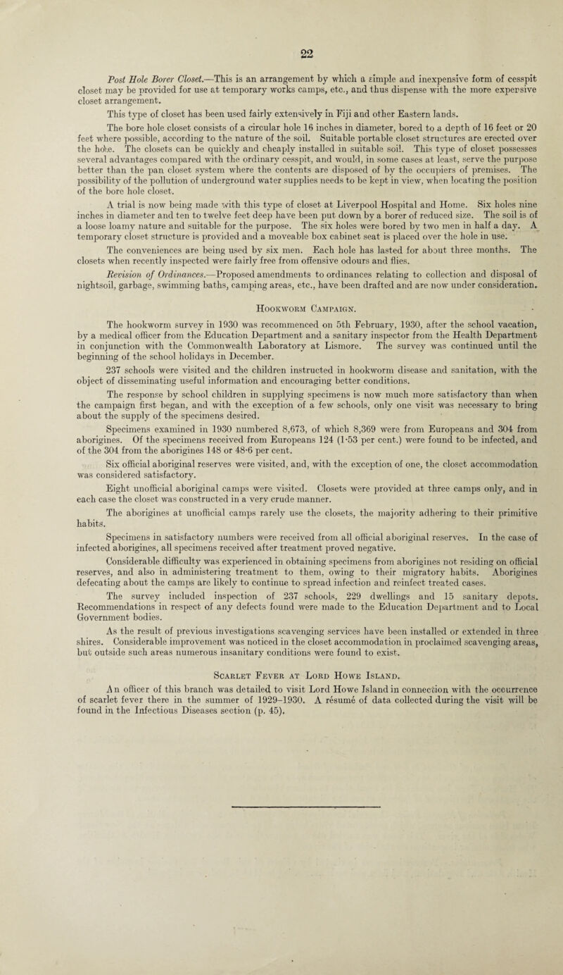 Post Hole Borer Closet.—This is an arrangement by which a simple and inexpensive form of cesspit closet may be provided for use at temporary works camps, etc,, and thus dispense with the more expensive closet arrangement. This type of closet has been used fairly extensively in Fiji and other Eastern lands. The bore hole closet consists of a circular hole 16 inches in diameter, bored to a depth of 16 feet or 20 feet where possible, according to the nature of the soil. Suitable portable closet structures are erected over the hoY.e. The closets can be quickly and cheaply installed in suitable soil. This type of closet possesses several advantages compared with the ordinary cesspit, and would, in some cases at least, serve the purpose better than the pan closet system where the contents are disposed of by the occupiers of premises. The possibility of the pollution of underground water supplies needs to be kept in view, when locating the position of the bore hole closet. A trial is now being made with this type of closet at Liverpool Hospital and Home. Six holes nine inches in diameter and ten to twelve feet deep have been put down by a borer of reduced size. The soil is of a loose loamy nature and suitable for the purpose. The six holes were bored by two men in half a day. A temporary closet structure is provided and a moveable box cabinet seat is placed over the hole in use. The conveniences are being used by six men. Each hole has lasted for about three months. The closets when recently inspected were fairly free from offensive odours and flies. Revision of Ordinances.—Proposed amendments to ordinances relating to collection and disposal of nightsoil, garbage, swimming baths, camping areas, etc., have been drafted and are now under consideration. Hookworm Campaign. The hookworm survey in 1930 was recommenced on 5th February, 1930, after the school vacation, by a medical officer from the Education Department and a sanitary inspector from the Health Department in conjunction with the Commonwealth Laboratory at Lismore. The survey was continued until the beginning of the school holidays in December. 237 schools were visited and the children instructed in hookworm disease and sanitation, with the object of disseminating useful information and encouraging better conditions. The response by school children in supplying specimens is now much more satisfactory than when the campaign first began, and with the exception of a few schools, only one visit was necessary to bring about the supply of the specimens desired. Specimens examined in 1930 numbered 8,673, of which 8,369 were from Europeans and 304 from aborigines. Of the specimens received from Europeans 124 (1-53 per cent.) were found to be infected, and of the 304 from the aborigines 148 or 48-6 per cent. Six official aboriginal reserves were visited, and, with the exception of one, the closet accommodation was considered satisfactory. Eight unofficial aboriginal camps were visited. Closets were provided at three camps only, and in each case the closet was constructed in a very crude manner. The aborigines at unofficial camps rarely use the closets, the majority adhering to their primitive habits. Specimens in satisfactory numbers were received from all official aboriginal reserves. In the case of infected aborigines, all specimens received after treatment proved negative. Considerable difficulty was experienced in obtaining specimens from aborigines not residing on official reserves, and also in administering treatment to them, owing to their migratory habits. Aborigines defecating about the camps are likely to continue to spread infection and reinfect treated cases. The survey included inspection of 237 schools, 229 dwellings and 15 sanitary depots. Recommendations in respect of any defects found were made to the Education Department and to Local Government bodies. As the result of previous investigations scavenging services have been installed or extended in three shires. Considerable improvement was noticed in the closet accommodation in proclaimed scavenging areas, but outside such areas numerous insanitary conditions were found to exist. Scarlet Fever at Lord Howe Island. An officer of this branch was detailed to visit Lord Howe Island in connection with the occurrence of scarlet fever there in the summer of 1929-1930. A resume of data collected during the visit will be found in the Infectious Diseases section (p. 45).