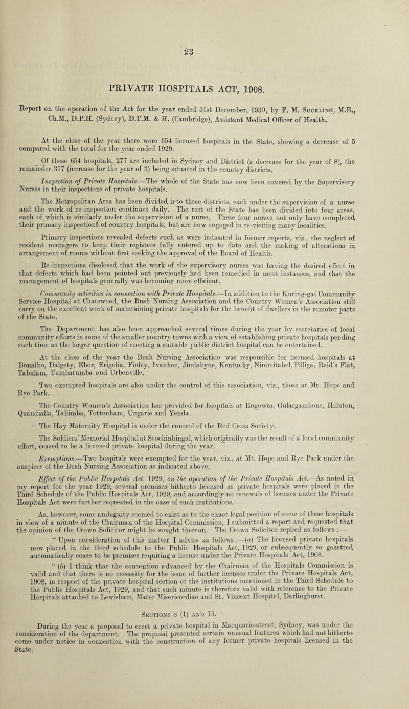 PRIVATE HOSPITALS ACT, 1908. Report on the operation of the Act for the year ended 31st December, 1930, by F. M. Suckling, M.B., Ch.M., D.P.H. (Sydney), D.T.M. & H. (Cambridge), Assistant Medical Officer of Health. At the close of the year there were 654 licensed hospitals in the State, showing a decrease of 5 compared with the total for the year ended 1929. Of these 654 hospitals, 277 are included in Sydney and District (a decrease for the year of 8), the remainder 377 (increase for the year of 3) being situated in the country districts. Inspection of Private Hospitals.—The whole of the State has now been covered by the Supervisory Nurses in their inspections of private hospitals. The Metropolitan Area has been divided into three districts, each under the supervision of a nurse and the work of re-inspection continues daily. The rest of the State has been divided into four areas, each of which is similarly under the supervision of a nurse. These four nurses not only have completed their primary inspections of country hospitals, but are now engaged in re-visiting many localities. Primary inspections revealed defects such as were indicated in former reports, viz., the neglect of resident managers to keep their registers fully entered up to date and the making of alterations in arrangement of rooms without first seeking the approval of the Board of Health. Re-inspections disclosed that the work of the supervisory nurses was having the desired effect in that defects which had been pointed out previously had been remedied in most instances, and that the management of hospitals generally was becoming more efficient. % Community activities in connection with Private Hospitals.—In addition to the Kuring-gai Community Service Hospital at Chatswood, the Bush Nursing Association and the Country Women’s Association still carry on the excellent work of maintaining private hospitals for the benefit of dwellers in the remoter parts of the State. The Department has also been approached several times during the year by secretaries of local community efforts in some of the smaller country towns with a view of establishing private hospitals pending such time as the larger question of erecting a suitable public district hospital can be entertained. At the close of the year the Bush Nursing Association was responsible for licensed hospitals at Bonalbo, Dalgety, Ebor, Erigolia, Finley, Ivanhoe, Jindabyne, Kentucky, Nimmitabel, Pilliga, Reid’s Flat, Tabulam, Tumbarumba and Urbenville. Two exempted hospitals arc also under the control of this association, viz., those at Mt. Hope and Rye Park. The Country Women’s Association has provided for hospitals at Eugowra, Gulargambone, Hillston, Quandialla, Tallimba, Tottenham, Ungarie and Yenda. • The Hay Maternity Hospital is under the control of the Red Cross Society. The Soldiers’ Memorial Hospital at Stockinbingal, which originally was the result of a local community effort, ceased to be a licensed private hospital during the year. Exemptions.—Two hospitals were exempted for the year, viz., at Mt. Hope and Rye Park under the auspices of the Bush Nursing Association as indicated above. Effect of the Public Hospitals Act, 1929, on the operation of the Private Hospitals Act.—As noted in my report for the year 1929, several premises hitherto licensed as private hospitals were placed in the Third Schedule of the Public Hospitals Act, 1929, and accordingly no renewals of licenses under the Private Hospitals Act were further requested in the case of such institutions. As, however, some ambiguity seemed to exist as to the exact legal position of some of these hospitals in view of a minute of the Chairman of the Hospital Commission, I submitted a report and requested that the opinion of the Crown Solicitor might be sought thereon. The Crown Solicitor replied as follows “ Upon consideration of this matter I advise as follows :—(a) The licensed private hospitals now placed in the third schedule to the Public Hospitals Act, 1929, or subsequently so gazetted automatically cease to be premises requiring a license under the Private Hospitals Act, 1908. “ (b) I think that the contention advanced by the Chairman of the Hospitals Commission is valid and that there is no necessity for the issue of further licenses under the Private Hospitals Act, 1908, in respect of the private hospital section of the institutions mentioned in the Third Schedule to the Public Hospitals Act, 1929, and that such minute is therefore valid with reference to the Private Hospitals attached to Lewisham, Mater Misericordiae and St. Vincent Hospital, Darlinghurst. Sections 8 (1) and 15. During the year a proposal to erect a private hospital in Macquarie-street, Sydney, was under the consideration of the department. The proposal presented certain unusual features which had not hitherto come under notice in connection with the construction of any former private hospitals licensed in the State.