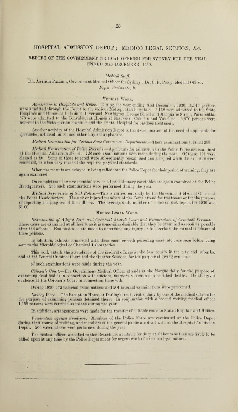 HOSPITAL ADMISSION DEPOT ; MEDICO-LEGAL SECTION, &c. REPORT OF THE GOVERNMENT MEDICAL OFFICER FOR SYDNEY FOR THE YEAR ENDED 31st DECEMBER, 1930. Medical Staff. Dr. Arthur Palmer, Government Medical Officer for Sydney; Dr. C. E. Percy, Medical Officer. Depot Assistants, 2. Medical Work. Admissions to Hospitals and Home.—During the year ending 31st December, 1930, 10,545 persons wcfe admitted through the Depot to the various Metropolitan hospitals. G,152 were admitted to the State Hospitals and Homes at Lidconibe, Liverpool, Newington, George Street and Macquarie Street, Parramatta. 873 were admitted to the Convalescent Homes at Eastwood, Camden and Vaucluse. 6,670 persons were referred to the Metropolitan hospitals aiid the Dental Hospital for outdoor treatment. Another activity of the Hospital Admission Depot is the determination of the need of applicants for spectacles, artificial limbs, and other surgical appliances. Medical Examination for Various State Government Departments.—Ihese examinations totalled 205. Medical Examination of Police Recruits.—Applicants for admission to the Police Force are examined at the Hospital Admission Depot. 728 such examinations were made during the year. Of these, 191 Were classed as fit. Some of those rejected were subsequently reexamined and accepted when their defects Were remedied, or When they reached the required physical standards. When the recruits are delayed in being called into the Police Depot for their period of training, they are again examined. On completion of twelve months’ service all probationary constables are again examined at the Police Headquarters. 256 such examinations were performed during the year. Medical Supervision of Sick Police.—This is carried out daily by the Government Medical Officer at the Police. Headquarters. The sick or injured members of the Force attend for treatment or for the purpose of reporting the progress of their illness. The average daily number of police on sick report fbr 1930 was 51-08. Medico-Legal Work. Examination of Alleged Rape and Criminal Assault Cases and Examination of Criminal Persons.— These cases are examined at all hours, as it is sometimes desirable that they be examined as soon as possible after the offence. Examinations are made to determine any injury or to ascertain the mental condition of these petsons. In addition, exhibits connected with these cases or With poisoning cases, etc., are seen before being sent to the Microbiological or Chemical Laboratories. This work entails the attendance of the medical officers at the law courts in the city and suburbs, and at the Central Criminal Court and the Quarter Sessions, for the purpose of giving evidence. 57 such examinations were made during the year. Coroner’s Court.—The Government Medical Officer attends at the Morgiie daily for the purpose of examining dead bodies in connection with suicides, murders, violent and uncertified deaths. He also gives evidence at the Coroner’s Court in connection therewith. During 1930, 172 external examinations and 201 internal examinations Were performed. Lunacy Work.—The Reception House at Darlinghurst is visited daily by one of the medical officers for the purpose of examining persons detained there. In conjunction with a second visiting medical officer 1,159 persons were certified as insane during the year. In addition, arrangements were made for the transfer of suitable cases to State Hospitals and Homes. Vaccination against Smallpox.—Members of the Police Force are vaccinated at the Police Depot during their course of training, and tnembers of the general public arc dealt with at the Hospital Admission Depot. 266 vaccinations were performed during the year. The medical officers attached to this Branch arc available for duty at all hours as they are liable to be called upon at any time by the Police Department for urgent work of a medico-legal nature.