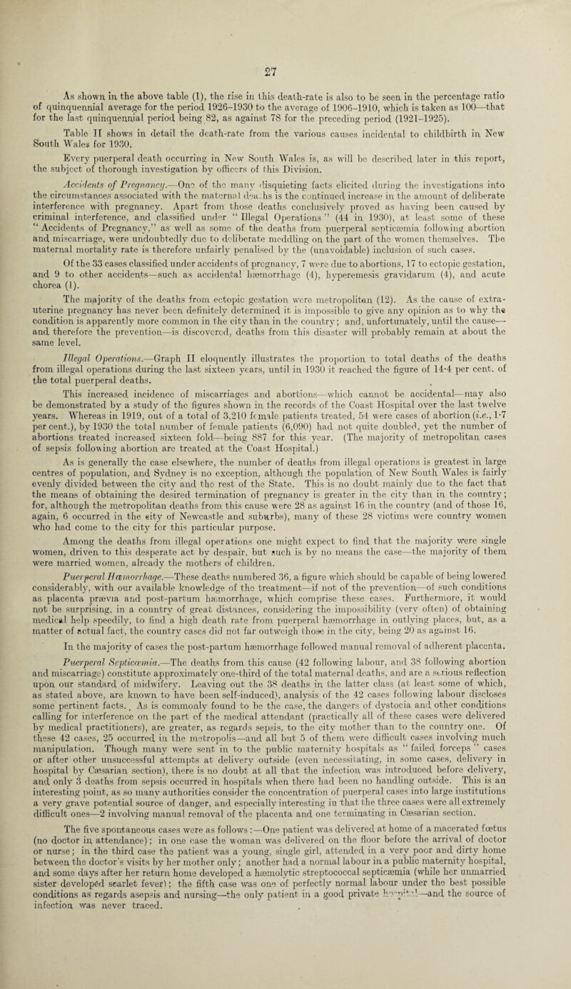 As shown in the above table (1), the rise in this death-rate is also to be seen in the percentage ratio of quinquennial average for the period 1926-1930 to the average of 1906-1910, w'hich is taken as 100—that for the last quinquennial period being 82, as against 78 for the preceding period (1921-1925). Table II shows in detail the death-rate from the various causes incidental to childbirth in New South Wales for 1930. Every puerperal death occurring in New South Wales is, as will be described later in this report, the subject of thorough investigation by officers of this Division. Accidents of Pregnancy.—One of the many disquieting facts elicited during the investigations into the circumstances associated with the maternal deaths is the continued increase in the amount of deliberate interference with pregnancy. Apart from those deaths conclusively proved as having been caused by criminal interference, and classified under “ Illegal Operations ” (44 in 1930), at least some of these “ Accidents of Pregnancy,” as well as some of the deaths from puerperal septicaemia following abortion and miscarriage, were undoubtedly due to deliberate meddling on the part of the women themselves. The maternal mortality rate is therefore unfairly penalised by the (unavoidable) inclusion of such cases. Of the 33 cases classified under accidents of pregnancy, 7 were due to abortions, 17 to ectopic gestation, and 9 to other accidents—such as accidental haemorrhage (4), hyperemesis gravidarum (4), and acute chorea (1). The majority of the deaths from ectopic gestation w'erc metropolitan (12). As the cause of extra- uterine pregnancy has never been definitely determined it is impossible to give any opinion as to why the condition is apparently more common in the city than in the country; and, unfortunately, until the cause— and therefore the prevention—is discovered, deaths from this disaster will probably remain at about the same level. Illegal Operations.—Graph II eloquently illustrates the proportion to total deaths of the deaths from illegal operations during the last sixteen years, until in 1930 it reached the figure of 14'4 per cent, of the total puerperal deaths. This increased incidence of miscarriages and abortions—which cannot be accidental—may also be demonstrated by a study of the figures shown in the records of the Coast Hospital over the last twelve years. Whereas in 1919, out of a total of 3,210 female patients treated, 54 were cases of abortion (i.e., 1-7 percent.), by 1930 the total number of female patients (6,090) had not quite doubled, yet the number of abortions treated increased sixteen fold—being 887 for this year. (The majority of metropolitan cases of sepsis following abortion are treated at the Coast Hospital.) As is generally the case elsewhere, the number of deaths from illegal operations is greatest in large centres of population, and Sydney is no exception, although the population of New' South Wales is fairly evenly divided between the city and the rest of the State. This is no doubt mainly due to the fact that the means of obtaining the desired termination of pregnancy is greater in the city than in the country; for, although the metropolitan deaths from this cause were 28 as against 16 in the country (and of those 16, again, 6 occurred in the eity of Newcastle and suburbs), many of these 28 victims were country women who had come to the city for this particular purpose. Among the deaths from illegal operations one might expect to find that the majority were single women, driven to this desperate act by despair, but such is by no means the case—the majority of them were married women, already the mothers of children. Puerperal H cemorrhage.—These deaths numbered 36, a figure which should be capable of being lowered considerably, with our available knowledge of the treatment—if not of the prevention—of such conditions as placenta praevia and post-partum haemorrhage, which comprise these cases. Furthermore, it would not be surprising, in a country of great distances, considering the impossibility (very often) of obtaining medical help speedily, to find a high death, rate from puerperal haemorrhage in outlying places, but, as a matter of actual fact, the country cases did not far outweigh those in the city, being 20 as against 16. In the majority of cases the post-partum haemorrhage followed manual removal of adherent placenta. Puerperal Septicaemia.—The deaths from this cause (42 followfing labour, and 38 following abortion and miscarriage) constitute approximately one-third of the total maternal deaths, and are a serious reflection upon our standard of midwifery. Leaving out the 38 deaths in the latter class (at least some of which, as stated above, are known to have been self-induced), analysis of the 42 cases following labour discloses some pertinent facts. _ As is commonly found to be the case, the dangers of dystocia and other conditions calling for interference on the part of the medical attendant (practically all of these cases were delivered by medical practitioners), are greater, as regards sepsis, to the city mother than to the country one. Of these 42 cases, 25 occurred in the metropolis—and all but 5 of them were difficult cases involving much manipulation. Though many were sent in to the public maternity hospitals as “ failed forceps ” cases or after other unsuccessful attempts at delivery outside (even necessitating, in some cases, delivery in hospital by Caesarian section), there is no doubt at all that the infection was introduced before delivery, and only 3 deaths from sepsis occurred in hospitals when there had been no handling outside. This is an interesting point, as so many authorities consider the concentration of puerperal cases into large institutions a very grave potential source of danger, and especially interesting in that the three cases were all extremely difficult ones—2 involving manual removal of the placenta and one terminating in Caesarian section. The five spontaneous cases were as follows One patient was delivered at home of a macerated foetus (no doctor in, attendance); in one case the woman was delivered on the floor before the arrival of doctor or nurse; in the third case the patient wfas a young, single girl, attended in a very poor and dirty home between the doctor’s visits by her mother only; another had a normal labour in a public maternity hospital, and some days after her return home developed a haemolytic streptococcal septicaemia (while her unmarried sister developed scarlet fever1); the fifth case was one of perfectly normal labour under the best possible conditions as regards asepsis and nursing—-the only patient in a good private h'vp'.ta!—and the source of infection was never traced.