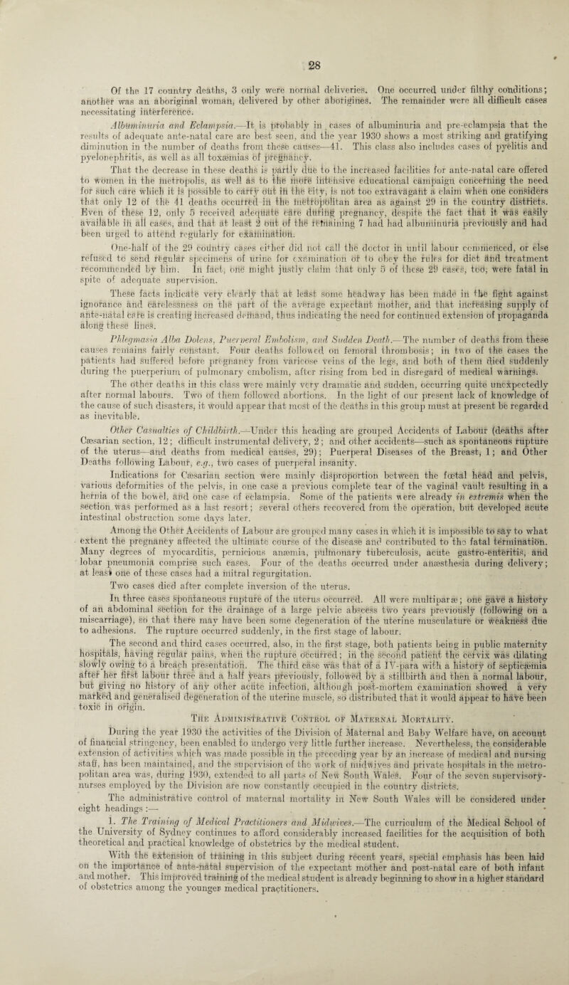 Of the 17 country deaths, 3 only were normal deliveries. One occurred under filthy conditions; another was an aboriginal woman, delivered by other aborigines. The remainder were all difficult cases necessitating interference. Albuminuria and Eclampsia.—It is probably in _ cases of albuminuria and pre-eclampsia that the results of adequate ante-natal care are best seen, and the year 1930 show’s a most striking and gratifying diminution in the number of deaths frbni these causes-—41. This class also includes cases of pyelitis and pyelonephritis, as well as all toxaemias of pregnancy. That the decrease in these deaths is partly tliife to the increased facilities for ante-natal care offered to women in the inetrbpolis, as well as to the mote intensive educational campaign concerning the need for such care which it is possible to carty dfit ifi the City, is not too extravdgafit a claim when one considers that only 12 of thfe 41 deaths occurred ill the inhttbjjblitan area as against 29 in the country districts. Even of these 12, only 5 received adequate cate diitifig pregnancy, despite the fact that it was easily available ifi all cases, and that at least 2 out of tllh remaining 7 had had albuminuria previously and had been urged to attend regularly for examination. One-half of the 29 country cases either did not call the doctor in until labour commenced, or else refused to send regular specimens of urine for examination or to obey the rubs for diet find treatment recommended by him. In fact, otie might justly claim that only 5 of these 29 cases, too, were fatal in spite of adequate supervision. These facts indicate very clearly that at least some headway has been made in the fight against ignorance and carelessness on the part of the average expectant mother, and that irlcffeasing supply of ante-natal care is creating increased dettiand, thus indicating the need for continued extension of propaganda along these lines. Phlegmasia Alba Dolens, Puerperal Embolism., and Sudden Death.—The number of deaths from these causes remains fairly constant. Four deaths followed on femoral thrombosis; in two of the cases the patients had Suffered before pregnancy from varicose veins of the legs, and both of them died suddenly during the puerperium, of pulmonary embolism, after rising from bed in disregard of medical warnings. The Other deaths in this class were mainly very dramatic and sudden, occurring quite unexpectedly after normal labours. Two of them followed abortions. In the light of our present lack of knowledge of the cause of such disasters, it would appear that most of the deaths in this group must at present be regarded as inevitable. Other Casualties of Childbirth.—Under this heading are grouped Accidents of Labour (deaths after Caesarian section, 12; difficult instrumental delivery, 2; and other accidents-—such as spontaneous rupture of the uterus—and deaths from medical causes, 29); Puerperal Diseases of the Breast, 1; and Other Deaths following Labour, e.g., two cases of puerperal insanity. Indications for Caesarian section were mainly disproportion between the foetal head and pelvis, various deformities of the pelvis, in one case a previous complete tear of the vaginal vault resulting in a hernia of the bowel, and one case of eclampsia. Some of the patients were already in extremis when the section Was performed as a last resort; several others recovered from the operation, but developed acute intestinal obstruction some days later. Among the Other Accidents of Labour are grouped many cases in which it is impossible to say to what extent the pregnancy affected the ultimate course of the disease and contributed to the fatal termination. Many degrees of myocarditis, pernicious anremia, pulmonary tuberculosis, acute gastro-feliteritis, and lobar pneumonia comprise such cases. Four of the deaths occurred under anaesthesia during delivery; at least one of these cases had a mitral regurgitation. Two cases died after complete inversion of the uterus. In three Cases spontaneous rupture of the uterus occurred. All were multiparse; one gave a history of an abdominal section for the drainage of a large pelvic abscess two years previously (following on a miscarriage), so that there may have been some degeneration of the uterine musculature or weakness due to adhesions. The rupture occurred suddenly, in the first stage of labour. The second and third cases occurred, also, in the first stage, both patients being in public maternity hospitals, having regular pains, when the rupture occurred; in the second patient the cervix was dilating slowly owing to a breach presentation. The third Case was that of a IY-para with, a history of septicahnia after her fifst labour three and a half years previously, followed by a stillbirth and then a normal labour, but giving no history of any other acute infection, although post-mortem examination showed a very marked and generalised degeneration of the uterine muscle, so distributed that it would appear to have been toxic in origin. The Administrative Control of Maternal Mortality. During the year 1930 the activities of the Division of Maternal and Baby Welfare have, on account of financial stringency, been enabled to undergo very little further increase. Nevertheless, the considerable extension of activities which was made possible in the preceding year by an increase of medical and nursing staff, has been maintained, and the supervision of the work of midwives and private hospitals in the metro¬ politan area was, during 1930, extended to all parts of New South Wales. Four of the seven supervisory- nurses employed by the Division are now constantly occupied in the country districts. The administrative control of maternal mortality in New South Wales will be considered under eight headings :— 1. The Training of Medical Practitioners and Midwives.—The curriculum of the Medical School of the University of Sydney continues to afford considerably increased facilities for the acquisition of both theoretical and practical knowledge of obstetrics by the medical student. With the extension of training in this subject during recent years, special emphasis has been laid on the importance of ante-natal supervision of the expectant mother and post-natal care of both infant and mother. This improved training of the medical student is already beginning to show in a higher standard of obstetrics among the younger- medical practitioners.