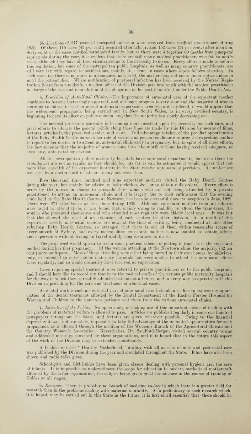 Notifications of 277 cases of puerperal infection, were received from medical practitioners during 1930. Of these, 115 cases (43 per cent.) occurred after labour, and 152 cases (57 per cent.) after abortion. Sixty-eight of the cases notified terminated fatally, but as there were altogether 80 deaths from puerperal septicaemia during the year, it is evident that there are still many medical practitioners who fail to notify cases, although they have all been circularised as to the necessity to do so. Every effort is made to enforce this regulation, but some of the metropolitan public hospitals, as well as many country practitioners, are still very lax with regard to notifications, mainly, it is true, in cases where sepsis follows abortion. In such cases (as there is no nurse in attendance, as a rule), the matter may not come under notice unless or until the patient dies. Where notification of puerperal infection has been received by the Nurses’ Regis¬ tration Board from a midwife, a medical officer of this Division gets into touch with the medical practitioner in charge of the case and reminds him of the obligation on his part to notify it under the Public Health Act. 6. Provision of Ante-Natal Clinics.—The importance of ante-natal care of the expectant mother continues to become increasingly apparent, and although progress is very slow and the majority of women, continue to refuse to seek or accept ante-natal supervision even when it is offered, it would appear that the widespread propaganda being carried out in New South Wales, as in every civilised country, is beginning to have its effect on public opinion, and that the majority is a slowly decreasing one. The medical profession generally is becoming more insistent upon the necessity for such care, and great efforts to educate the general public along these lines are made by this Division by means of films, lectures, articles in the press, radio talks, and so on. Full advantage is taken of the peculiar opportunities of the Baby Health Centre nurse in her role of visitor and general confidante to urge the expectant mother to report to her doctor or to attend an ante-natal clinic early in pregnancy, but, in, spite of all these efforts, the fact remains that the majority of women come into labour still without having received adequate, or even any, ante-natal supervision. All the metropolitan public maternity hospitals have ante-natal departments, but even there the attendances are not as regular as they should be. As far as can be estimated it would appear that not more than one-fifth of the expectant mothers in the State receive ante-natal supervision. A number are not seen by a doctor until in labour—many not even then. Five thousand three hundred and nine expectant mothers visited the Baby Health Centres during the year, but mainly for advice re baby clothes, &c., or to obtain milk orders. Every effort is made by the nurses in charge to persuade those women who are not being attended by a private practitioner to attend an ante-natal clinic, and it is largely due to their enthusiasm that the evening clinic held at the Baby Health Centre at Newtown has been so successful since its inception in June, 1929. There wrere 871 attendances at this clinic during 1930. Although expectant mothers from all suburbs were urged to attend there, it was found that, mainly owing to inability to afford the tram-fares, the women who presented themselves and who attended most regularly were chiefly local ones. It was felt that this showed the need of an extension of such centres to other districts. As a result of this experience weekly ante-natal sessions are now, at the time of writing, being conducted at nine other suburban Baby Health Centres, so arranged that there is one of them within reasonable access of every suburb of Sydney, and every metropolitan expectant mother is now enabled to obtain advice and supervision without having to travel Unduly long distances to do so. The great need would appear to be for some practical scheme of getting in touch with the expectant mother during her first pregnancy. Of the women attending at the Newtown clinic the majority (62 per cent.) were multipart. Most of those attending were either being nursed in their own homes, by midwives, only, or intended to enter public maternity hospitals but were unable to attend the ante-natal clinics there regularly, and so would ordinarily have received, no supervision. Cases requiring special treatment -were referred to private practitioners or to the public hospitals, and I should here like to record my thanks to the medical staffs of the various public maternity hospitals for the way in. which they so readily admitted patients at all times, and in evrey way co-operated with this Division in providing for the care and treatment of abnormal cases. As dental work is such an essential part of ante-natal care I should also like to express my appre¬ ciation of the dental treatment afforded by the Dental Department of the Rachel Forster Hospital for Women and Children to the numerous patients sent there from the various ante-natal clinics. 7. Education of the Public.—No opportunity of making use of this important means of dealing with the problems of maternal welfare is allowed to pass. Articles are published regularly in some one hundred newspapers throughout the State, and lectures are given wherever possible. Owing to the financial depression it was, unfortunately, impossible to take full advantage of the unlimited opportunities for such propaganda as is afforded through the medium of the Women’s Branch of the Agricultural Bureau and the Country Women’s Association. Nevertheless, Dr. Sandford-Morgan visited several country towns and addressed meetings convened by these organisations, and it is hoped that in the future this aspect of the work of the Division may be extended considerably. A booklet entitled “ Healthy Motherhood,” dealing with all aspects of ante and post-natal care was published by the Division during the year and circulated throughout the State. Films have also been shown and radio talks given. School-girls and Girl Guides have been given classes dealing with personal hygiene and the care of infants. It is impossible to underestimate the scope for education in modern methods of mothercraft afforded by the latter organisation, the subject being given great prominence in the course of training of Guides at all stages. 8. Research.—There is probably no branch of medicine to-day in which there is a greater field for research than in the problems dealing with maternal mortality. As a preliminary to such research which, it is hoped, may be carried out in this State in the future, it is first of all essential that there should be