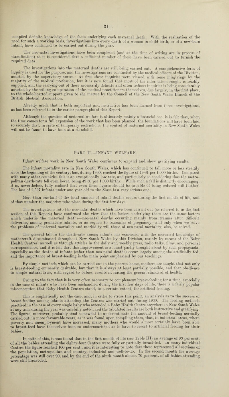 compiled definite knowledge of the facts underlying each maternal death. With the realisation, of the need for such a working basis, investigations into every death of a woman in child-birth, or of a new-born infant, have continued to be carried out during the year. The neo-natal investigations have been completed (and at the time of writing are in process of classification) as it is considered that a sufficient number of these have been carried out to furnish the required data. The investigations into the maternal deaths are still being carried out. A comprehensive form of inquiry is used for the purpose, and the investigations are conducted by the medical officers of the Division, assisted by the supervisory-nurses. At first these inquiries were viewed with some misgivings by the majority of the medical profession, but it is now found that most of the information sought is readily supplied, and the carrying-out of these necessarily delicate and often tedious inquiries is being considerably assisted by the willing co-operation of the medical practitioners themselves, due largely, in the first place, to the whole-hearted support given to the matter by the Council of the New South Wales Branch of the British Medical Association. Already much that is both important and instructive has been learned from these investigations, as has been referred to in the earlier paragraphs of this Report. Although the question of maternal welfare is ultimately mainly a financial one, it is felt that, when the time comes for a full expansion of the work that has been planned, the foundations will have been laid so securely that, in spite of temporary restrictions, the control of maternal mortality in New South Wales will not be found to have been at a standstill. PART 11,-INFANT WELFARE. Infant welfare work in New South Wales continues to expand and show gratifying results. The infant mortality rate in New South Wales, which has continued to fall more or less steadily since the beginning of the century, has, during 1930, reached the figure of 49-81 per 1,000 births. Compared with many other countries this is an exceptionally low rate, and particularly so considering that the metro¬ politan death-rate fell even lower, being 49-50 per 1,000 births. While such a fall is distinctly encouraging, it is, nevertheless, fully realised that even these figures should be capable of being reduced still further. The loss of 2,597 infants under one year old to the State is a very serious one. More than one-half of the total number of infant deaths occurs during the first month of life, and of that number the majority take place during the first few days. The investigations into the noo-natal deaths which have been carried out (as referred to in the first section of this Report) have confirmed the view that the factors underlying them are the same factors which underlie the maternal deaths—neo-natal deaths occurring mainly from trauma after difficult deliveries, among premature infants, or as sequels to toxaemias of pregnancy—and only when wre solve the problems of maternal mortality and morbidity will those of neo-natal mortality, also, be solved. The general fall in the death-rate among infants has coincided with the increased knowledge of mothercraft disseminated throughout New South Wales by this Division, mainly by means of the Baby Health Centres, as w*ell as through articles in the daily and weekly press, radio talks, films, and personal correspondence, and it is felt that this improvement is at least partly brought about by such propaganda, especially as the deaths of infants (other than neo-natal deaths) occur largely among the artificially fed, and the importance of breast-feeding is the main point emphasised by our teachings. By simple methods which can be carried out in the poorest home, mothers are taught that not only is breast-feeding eminently desirable, but that it is alwvays at least partially possible, and that obedience to simple natural laws, with regard to babies, results in raising the general standard of health. Owing to the fact that it is very often necessary to complement breast-feeding for a time, especially in the case of infants who have been mishandled during the first few- days of life, there is a fairly popular misconception that Baby Health Centres stand, to a certain extent, for artificial feeding. This is emphatically not the case, and, in order to stress this point, an analysis as to the success of breast-feeding among infants attending the Centres was carried out during 1930. The feeding methods practised in the case of every single baby who attended a Baby Health Centre anywhere in New South Wales at any time during the year was carefully noted, and the tabulated results are both instructive and gratifying. The figures, moreover, probably tend somewhat to under-estimate the amount of breast-feeding normally carried out, in more favourable years, as it was found upon compiling them, that, in industrial areas, where poverty and unemployment have increased, many mothers w'ho would almost certainly have been able to breast-feed have themselves been so undernourished as to have to resort to artificial feeding for their babies. In spite of this, it was found that in the first month of life (see Table III) an average of 93 per cent, of all the babies attending the eighty-four Centres were fully or partially breast-fed. In many individual Centres the figure reached 100 per cent., and it is interesting to note that these represented all sections of the population, metropolitan and country, industrial and well-to-do. In the second month the average percentage was still over 90, and by the end of the ninth month almost 70 per cent, of all babies attending were still breast-fed.