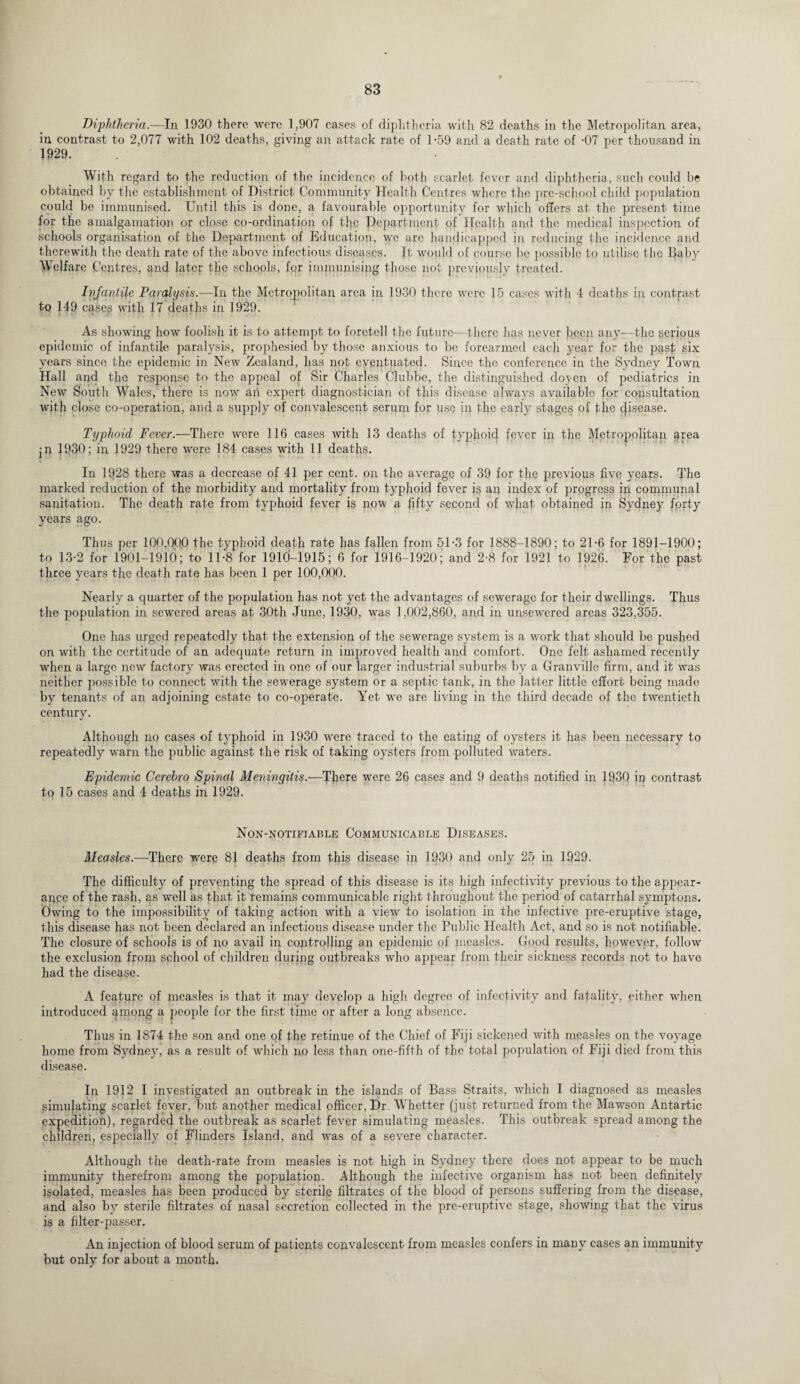 Dij)htheria.—In 1930 there were 1,907 cases of diphtheria with 82 deaths in the Metropolitan area, in contrast to 2,077 with 102 deaths, giving an attack rate of 1-59 and a death rate of -07 per thousand in 1929. With regard to the reduction of the incidence of both scarlet fever and diphtheria, such could be obtained by the establishment of District Community Health Centres where the pre-school child population could be immunised. Until this is done, a favourable opportunity for which offers at the present time for the amalgamation or close co-ordination of the Department of Health and the medical inspection of schools organisation of the Department of Education, we are handicapped in reducing the incidence and therewith the death rate of the above infectious diseases. Jt would of course be possible to utilise the Baby Welfare Centres, and later the schools, for immunising those not previously treated. Infantile Paralysis.—In the Metropolitan area in 1930 there were 15 cases with 4 deaths in contrast to 149 cases with 17 deaths in 1929. As showing how foolish it is to attempt to foretell the future-—there has never been any—the serious epidemic of infantile paralysis, prophesied by those anxious to be forearmed each year for the past six years since the epidemic in New Zealand, has not eventuated. Since the conference in the Sydney Town Hall and the response to the appeal of Sir Charles Clubbe, the distinguished do^en of pediatrics in New South Wales, there is now ail expert diagnostician of this disease always available for consultation with close co-operation, and a supply of convalescent serum for use in the early stages of the disease. Typhoid Fever.—There were 116 cases with 13 deaths of typhoid fever ill the Metropolitan area •n 1930; in 1929 there were 184 cases with 11 deaths. In 1928 there was a decrease of 41 per cent, on the average of 39 for the previous five years. The marked reduction of the morbidity and mortality from typhoid fever is an index of progress in communal sanitation. The death rate from typhoid fever is now a fifty second of what obtained in Sydney forty years ago. Thus per 100,000 the typhoid death rate has fallen from 51-3 for 1888-1890; to 21 *6 for 1891-1900; to 13-2 for 1901-1910; to 11-8 for 1910-1915; 6 for 1916-1920; and 2-8 for 1921 to 1926. For the past three years the death rate has been 1 per 100,000. Nearly a quarter of the population has not yet the advantages of sewerage for their dwellings. Thus the population in sewered areas at 30th June, 1930, was 1,002,860, and in unsewered areas 323,355. One has urged repeatedly that the extension of the sewerage system is a work that should be pushed on with the certitude of an adequate return in improved health and comfort. One felt ashamed recently when a large new factory was erected in one of our larger industrial suburbs by a Granville firm, and it was neither possible to connect with the sewerage system or a septic tank, in the latter little effort being made by tenants of an adjoining estate to co-operate. Yet we are living in the third decade of the twentieth century. Although no cases of typhoid in 1930 were traced to the eating of oysters it has been necessary to repeatedly warn the public against the risk of taking oysters from polluted waters. Epidemic Cerebro Spinal Meningitis.—There were 26 cases and 9 deaths notified in 1930 in contrast to 15 cases and 4 deaths in 1929. Non-notifiable Communicable Diseases. Measles.—There were 81 deaths from this disease in 1930 and only 25 in 1929. The difficulty of preventing the spread of this disease is its high infectivity previous to the appear¬ ance of the rash, as well as that it remains communicable right throughout the period of catarrhal symptons. Owing to the impossibility of taking action with a view to isolation in the infective pre-eruptive stage, this disease has not been declared an infectious disease under the Public Health Act, and so is not notifiable. The closure of schools is of no avail in controlling an epidemic of measles. Good results, however, follow the exclusion from school of children during outbreaks who appear from their sickness records not to have had the disease. A feature of measles is that it may develop a high degree of infectivity and fatality, either when introduced ^mong a people for the first time or after a long absence. Thus in 1874 the son and one of the retinue of the Chief of Fiji sickened with measles on the voyage home from Sydney, as a result of which no less than one-fifth of the total population of Fiji died from this disease. In 1912 I investigated an outbreak in the islands of Bass Straits, which I diagnosed as measles simulating scarlet fever, but another medical officer, Dr Whetter (just returned from the Mawson Antartic expedition), regarded the outbreak as scarlet fever simulating measles. This outbreak spread among the children, especially of Flinders Island, and was of a severe character. Although the death-rate from measles is not high in Sydney there does not appear to be much immunity therefrom among the population. Although the infective organism has not been definitely isolated, measles has been produced by sterile filtrates of the blood of persons suffering from the disease, and also by sterile filtrates of nasal secretion collected in the pre-eruptive stage, showing that the virus is a filter-passer. An injection of blood serum of patients convalescent from measles confers in many cases an immunity but only for about a month.