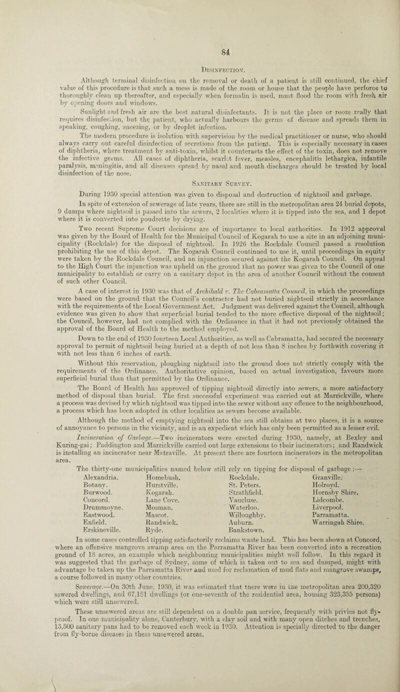 Disinfection', Although terminal disinfection on the removal or death of a patient is still continued, the chief value of this procedure is that such a mess is made of the room or house that the people have perforce to thoroughly clean up thereafter, and especially when formalin is used, must flood the room with fresh air by opening doors and windows. Sunlight and fresh air are the best natural disinfectants. It is not the place or room really that requires disinfection, but the patient, who actually harbours the germs of disease and spreads them in speaking, coughing, sneezing, or by droplet infection. The modern procedure is isolation with supervision by the medical practitioner or nurse, who should always carry out careful disinfection of secretions from the patient. This is especially necessary in cases of diphtheria, where treatment by anti-toxin, whilst it counteracts the effect of the toxin, does not remove the infective germs. All cases of diphtheria, scarlet fever, measles, encephalitis lethargica, infantile paralysis, meningitis, and all diseases spread by nasal and mouth discharges should be treated by local disinfection of the nose. Sanitary Survey. During 1930 special attention was given to disposal and destruction of nightsoil and garbage. In spite of extension of sewerage of late years, there are still in the metropolitan area 24 burial depots, 9 dumps where nightsoil is passed into the sewers, 2 localities where it is tipped into the sea, and 1 depot where it is converted into poudrette by drying. Two recent Supreme. Court decisions are of importance to local authorities. In 1912 approval wras given by the Board of Health for the Municipal Council of Kogarah to use a site in an adjoining muni¬ cipality (Bockdale) for the disposal of nightsoil. In 1926 the Rockdale Council passed a resolution prohibiting the use of this depot. The Kogarah Council continued to use it, until proceedings in equity were taken by the Rockdale Council, and an injunction secured against the Kogarah Council. On appeal to the High Court the injunction was upheld on the ground that no power was given to the Council of one municipality to establish or carry on a sanitary depot in the area of another Council without the consent of such other Council. A case of interest in 1930 was that of Archibald v. The Cabr.amatta Council, in which the proceedings were based on the ground that the Council’s contractor had not buried nightsoil strictly in accordance with the requirements of the Local Government Act. Judgment was delivered against the Council, although evidence was given to show that superficial burial tended to the more effective disposal of the nightsoil; the Council, however, had not complied with the Ordinance in that it had not previously obtained the approval of the Board of Health to the method employed. Down to the end of 1930 fourteen Local Authorities, as well as Cabramatta, had secured the necessary approval to permit of nightsoil being buried at a depth of not less than 8 inches by forthwith covering it with not less than 6 inches of earth. Without this reservation, ploughing nightsoil into the ground does not strictly comply with the requirements of the Ordinance. Authoritative opinion, based on actual investigation, favours more superficial burial than that permitted by the Ordinance. The Board of Health has approved of tipping nightsoil directly into sewers, a more satisfactory method of disposal than burial. The first successful experiment was carried out at Marrickville, where a process was devised by which nightsoil was tipped into the sewer without any offence to the neighbourhood, a process which has been adopted in other localities as sewers become available. Although the method of emptying nightsoil into the sea still obtains at two places, it is a source of annoyance to persons in the vicinity, and is an expedient which has only been permitted as a lesser evil. Incineration of Garbage.—Two incinerators were erected during 1930, namely, at Bexley and Kuring-gai; Paddington and Marrickville carried out large extensions to their incinerators; and Randwick is installing an incinerator near Matraville. At present there are fourteen incinerators in the metropolitan area. The thirty-one municipalities named below still Homebush. Hurst ville. Kogarah. Alexandria. Botany. Burwood. Concord. Drummoyne. Eastwood. Enfield. Erskineville. Lane Cove. Mosman. Mascot. Randwick. Rvde. rely on tipping for disposal of garbage :— Rockdale. St. Peters. Strathfield. Vaucluse. Waterloo. Willoughby. Auburn. Bankstown. Granville. ILolroyd. Hornsby Shire. Lidcombe. Liverpool. Parramatta. Warringah Shire. In some cases controlled tipping satisfactorily reclaims waste land. This has been shown at Concord, where an offensive mangrove swamp area on the Parramatta River has been converted into a recreation ground of 18 acres, an example which neighbouring municipalities might well follow. In this regard it was suggested that the garbage of Sydney, some of which is taken out to sea and dumped, might with advantage be taken up the Parramatta River and used for reclamation of mud flats and mangrove swamps, a course followed in many other countries. S ewer age.—On 30th June, 1930, it rvas estimated that tnere were in tne metropolitan area 200,320 sewered dwellings, and 67,181 dwellings (or one-seventh of the residential area, housing 323,355 persons) which were still unsewered. These unsewered areas are still dependent on a double pan service, frequently with privies not fly- proof. In one municipality alone, Canterbury, with a clay soil and with many open ditches and trenches, 13,500 sanitary pans had to be removed each week in 1930. Attention is specially directed to the danger from fly-borne diseases in these unsewered areas.