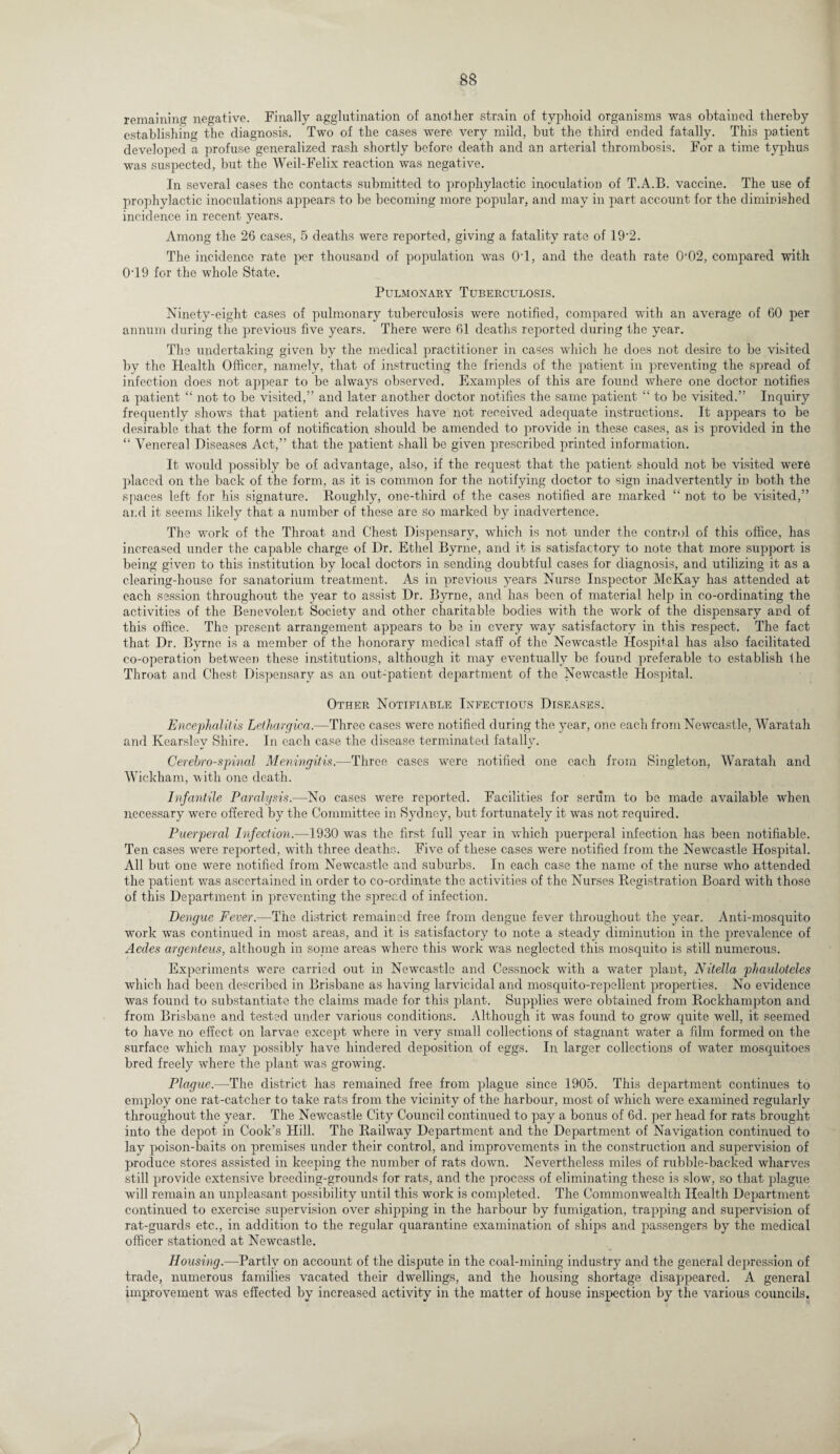remaining negative. Finally agglutination of another strain of typhoid organisms was obtained thereby establishing the diagnosis. Two of the cases were very mild, but the third ended fatally. This patient developed a profuse generalized rash shortly before death and an arterial thrombosis. For a time typhus was suspected, but the Weil-Felix reaction was negative. In several cases the contacts submitted to prophylactic inoculation of T.A.B. vaccine. The use of prophylactic inoculations appears to be becoming more popular, and may in part account for the diminished incidence in recent years. Among the 26 cases, 5 deaths were reported, giving a fatality rate of 19*2. The incidence rate per thousand of population was OT, and the death rate 002, compared with 0T9 for the whole State. Pulmonary Tuberculosis. Ninety-eight cases of pulmonary tuberculosis were notified, compared with an average of 60 per annum during the previous five years. There were 61 deaths reported during the year. The undertaking given by the medical practitioner in cases which he does not desire to be visited by the Health Officer, namely, that of instructing the friends of the patient in preventing the spread of infection does not appear to be always observed. Examples of this are found where one doctor notifies a patient “ not to be visited,” and later another doctor notifies the same patient “ to be visited.” Inquiry frequently shows that patient and relatives have not received adequate instructions. It appears to be desirable that the form of notification should be amended to provide in these cases, as is provided in the “ Venereal Diseases Act,” that the patient shall be given prescribed printed information. It would possibly be of advantage, also, if the request that the patient should not be visited were placed on the back of the form, as it is common for the notifying doctor to sign inadvertently in both the spaces left for his signature. Roughly, one-third of the cases notified are marked “ not to be visited,” ai.d it seems likely that a number of these are so marked by inadvertence. The work of the Throat and Chest Dispensary, which is not under the control of this office, has increased under the capable charge of Dr. Ethel Byrne, and it is satisfactory to note that more support is being given to this institution by local doctors in sending doubtful cases for diagnosis, and utilizing it as a clearing-house for sanatorium treatment. As in previous years Nurse Inspector McKay has attended at each session throughout the year to assist Dr. Byrne, and has been of material help in co-ordinating the activities of the Benevolent Society and other charitable bodies with the work of the dispensary and of this office. The present arrangement appears to be in every way satisfactory in this respect. The fact that Dr. Byrne is a member of the honorary medical staff of the Newcastle Hospital has also facilitated co-operation between these institutions, although it may eventually be found preferable to establish the Throat and Chest Dispensary as an out-patient department of the Newcastle Hospital. Other Notifiable Infectious Diseases. Encephalitis Lethargica.-—Three cases were notified during the year, one each from Newcastle, Waratah and Kearslev Shire. In each case the disease terminated fatally. Cerehro-spinal Meningitis.—Three cases were notified one each from Singleton, Waratah and Wickham, with one death. Infantile Paralysis.—No cases were reported. Facilities for serum to be made available when necessary were offered by the Committee in Sydney, but fortunately it was not required. Puerperal Infection.—1930 was the first full year in which puerperal infection, has been notifiable. Ten cases were reported, with three deaths. Five of these cases were notified from the Newcastle Hospital. All but one were notified from Newcastle and suburbs. In each case the name of the nurse who attended the patient was ascertained in order to co-ordinate the activities of the Nurses Registration Board with those of this Department in preventing the spread of infection. Dengue Fever.—The district remained free from dengue fever throughout the year. Anti-mosquito work was continued in most areas, and it is satisfactory to note a steady diminution in the prevalence of Acdes argenteus, although in some areas where this work was neglected this mosquito is still numerous. Experiments were carried out in Newcastle and Cessnock with a water plant, Nitella phauloteles which had been described in Brisbane as having larvicidal and mosquito-repellent properties. No evidence was found to substantiate the claims made for this plant. Supplies were obtained from Rockhampton and from Brisbane and tested under various conditions. Although it was found to grow quite well, it seemed to have no effect on larvae except where in very small collections of stagnant water a film formed on the surface which may possibly have hindered deposition of eggs. In larger collections of water mosquitoes bred freely where the plant was growing. Plague.—The district has remained free from plague since 1905. This department continues to employ one rat-catcher to take rats from the vicinity of the harbour, most of which were examined regularly throughout the year. The Newcastle City Council continued to pay a bonus of 6d. per head for rats brought into the depot in Cook’s Hill. The Railway Department and the Department of Navigation continued to lay poison-baits on premises under their control, and improvements in the construction and supervision of produce stores assisted in keeping the number of rats down. Nevertheless miles of rubble-backed wharves still provide extensive breeding-grounds for rats, and the process of eliminating these is slow, so that plague will remain an unpleasant possibility until this work is completed. The Commonwealth Health Department continued to exercise supervision over shipping in the harbour by fumigation, trapping and supervision of rat-guards etc., in addition to the regular quarantine examination of ships and passengers by the medical officer stationed at Newcastle. Housing.—Partly on account of the dispute in the coal-mining industry and the general depression of trade, numerous families vacated their dwellings, and the housing shortage disappeared. A general improvement was effected by increased activity in the matter of house inspection by the various councils. \