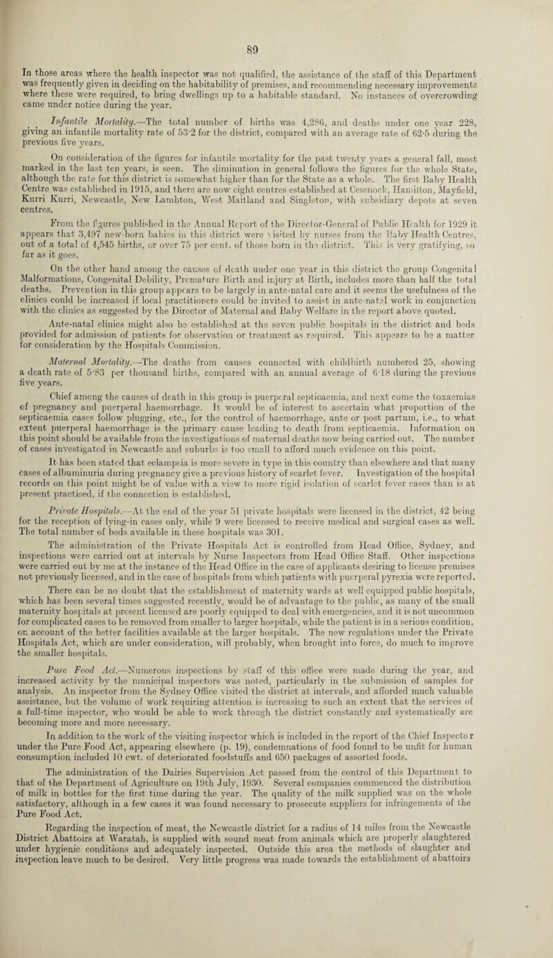 80 In those areas where the health inspector was not qualified, the assistance of the staff of this Department was frequently given in deciding on the habitability of premises, and recommending necessary improvements where these were required, to bring dwellings up to a habitable standard. No instances of overcrowding came under notice during the year. Infantile Mortality.—The total number of births was 4,286, and deaths under one year 228, giving an infantile mortality rate of 53'2 for the district, compared with an average rate of 62-5 during the previous five years. On consideration of the figures for infantile mortality for the past twenty years a general fall, most marked in the last ten years, is seen. The diminution in general follows the figures for the whole State, although the rate for this district is somewhat higher than for the State as a whole. The first Baby Health Centre was established in 1915, and there are now eight centres established at Cessnock, Hamilton, Mayfield, Kurri Kurri, Newcastle, New Lambton, West Maitland and Singleton, with subsidiary depots at seven centres. From the figures published in the Annual Report of the Director-General of Public Health for 1929 it appears that 3,497 new-born babies in this district were visited by nurses from the Baby Health Centres, out of a total of 4,545 births, or over 75 per cent, of those born in the district. This is very gratifying, so far as it goes. On the other hand among the causes of death under one year in this district the group Congenital Malformations, Congenital Debility, Premature Birth and injury at Birth, includes more than half the total deaths. Prevention in this group appears to be largely in ante-natal care and it seems the usefulness of the clinics could be increased if local practitioners could be invited to assist in ante-natal work in conjunction with the clinics as suggested by the Director of Maternal and Baby Welfare in the report above quoted. Ante-natal clinics might also be established at the seven public hospitals in the district and beds provided for admission of patients for observation or treatment as required. This appears to be a matter for consideration by the Hospitals Commission. Maternal Mortality.—-The deaths from causes connected with childbirth numbered 25, showing a death rate of 5'83 per thousand births, compared with an annual average of 6T8 during the previous five years. Chief among the causes of death in this group is puerperal septicaemia, and next come the toxaemias of pregnancy and puerperal haemorrhage. It Avould be of interest to ascertain what proportion of the septicaemia cases follow plugging, etc., for the control of haemorrhage, ante or post partum, i.e., to what extent puerperal haemorrhage is the primary cause leading to death from septicaemia. Information on this point should be available from the investigations of maternal deaths now being carried out. The number of cases investigated in Newcastle and suburbs is too small to afford much evidence on this point. It has been stated that eclampsia is more severe in type in this country than elsewhere and that many cases of albuminuria during pregnancy give a previous history of scarlet fever. Investigation of the hospital records on this point might be of value with a view to more rigid isolation of scarlet fever cases than is at present practised, if the connection is established. Private Hospitals.-—At the end of the year 51 private hospitals were licensed in the district, 42 being for the reception of lying-in cases only, while 9 were licensed to receive medical and surgical cases as well. The total number of beds available in these hospitals was 301. The administration of the Private Hospitals Act is controlled from Head Office, Sydney, and inspections were carried out at intervals by Nurse Inspectors from Head Office Staff. Other inspections were carried out by me at the instance of the Head Office in the case of applicants desiring to license premises not previously licensed, and in the case of hospitals from which patients with puerperal pyrexia were reported. There can be no doubt that the establishment of maternity wards at well equipped public hospitals, which has been several times suggested recently, would be of advantage to the public, as many of the small maternity hospitals at present licensed are poorly equipped to deal with emergencies, and it is not uncommon for complicated cases to be removed from smaller to larger hospitals, while the patient is in a serious condition, on account of the better facilities available at the larger hospitals. The new regulations under the Private Hospitals Act, which are irnder consideration, will probably, when brought into force, do much to improve the smaller hospitals. Pure Food Act.-—Numerous inspections by staff of this office were made during the year, and increased activity by the municipal inspectors wras noted, particularly in the submission of samples for analysis. An inspector from the Sydney Office visited the district at intervals, and afforded much valuable assistance, but the volume of work requiring attention is increasing to such an extent that the services of a full-time inspector, who would be able to wrork through the district constantly and systematically are becoming more and more necessary. In addition to the work of the visiting inspector which is included in the report of the Chief Inspector under the Pure Food Act, appearing elsewhere (p. 19), condemnations of food found to be unfit for human consumption included 10 cwt. of deteriorated foodstuffs and 650 packages of assorted foods. The administration of the Dairies Supervision Act passed from the control of this Department to that of the Department of Agriculture on 19th July, 1930. Several companies commenced the distribution of milk in bottles for the first time during the year. The quality of the milk supplied was on the whole satisfactory, although in a few cases it was found necessary to prosecute suppliers for infringements of the Pure Food Act. Regarding the inspection of meat, the Newcastle district for a radius of 14 miles from the Newcastle District Abattoirs at Waratah, is supplied with sound meat from animals which are properly slaughtered under hygienic conditions and adequately inspected. Outside this area the methods of slaughter and inspection leave much to be desired. Very little progress was made towards the establishment of abattoirs