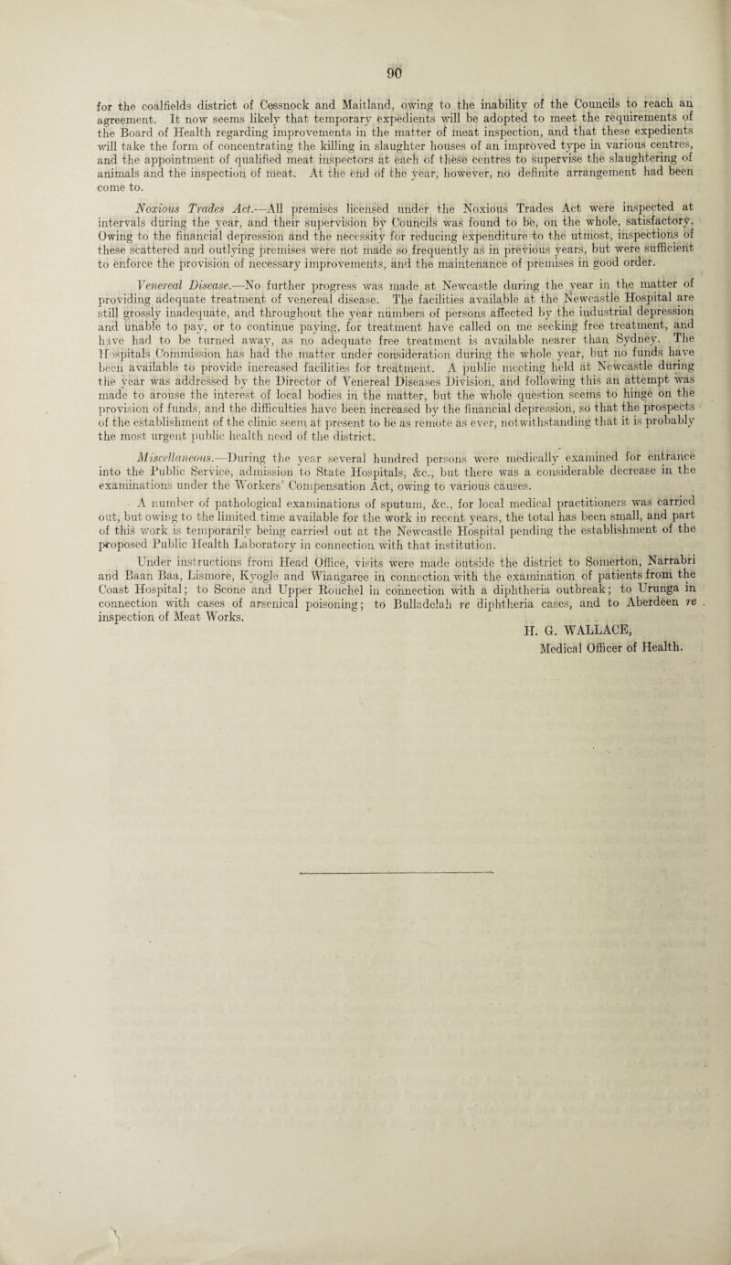 for the coalfields district of Cessnock and Maitland, owing to the inability of the Councils to reach an agreement. It now seems likely that temporary expedients will be adopted to meet the requirements of the Board of Health regarding improvements in the matter of meat inspection, and that these expedients will take the form of concentrating the killing in slaughter houses of an improved type in various centres, and the appointment of qualified meat inspectors at each of these centres to supervise the slaughtering of animals and the inspection of meat. At the eitd of the year, however, no definite arrangement had been come to. Noxious Trades Act.—All premises licensed under the Noxious Trades Act were inspected at intervals during the year, and their supervision by Councils was found to be, on the whole, satisfactory. Owing to the financial depression and the necessity for reducing expenditure to the utmost, inspections of these scattered and outlying premises were not made so frequently as in previous years, but were sufficient to enforce the provision of necessary improvements, and the maintenance of premises in good order. Venereal Disease.—-No further progress was made at Newcastle during the year in the matter of providing adequate treatment of venereal disease. The facilities available at the Newcastle Hospital are still grossly inadequate, and throughout the year numbers of persons affected by the industrial depression and unable to pay, or to continue paying, for treatment have called on me seeking free treatment, and have had to be turned away, as no adequate free treatment is available nearer than Sydney. The Hospitals .Commission has had the matter under consideration during the whole year, but no funds have been available to provide increased facilities for treatment. A public meeting held at Newcastle during the year was addressed by the Director of Venereal Diseases Division, and following this an attempt was made to arouse the interest of local bodies in the matter, but the whole question seems to hinge on the provision of funds, and the difficulties have been increased by the financial depression, so that the prospects of the establishment of the clinic seem at present to be as remote as ever, notwithstanding that it is probably the most urgent public health need of the district. Miscellaneous.—During the year several hundred persons were medically examined for entrance into the Public Service, admission to State Hospitals, &c., but there was a considerable decrease in the examinations under the Workers’ Compensation Act, owing to various causes. A number of pathological examinations of sputum, Ac., for local medical practitioners was carried out, but owing to the limited time available for the work in recent years, the total has been small, and part of this work is temporarily being carried out at the Newcastle Hospital pending the establishment of the proposed Public Health Laboratory in connection with that institution. Under instructions from Head Office, visits were made outside the district to Somerton, Narrabri and Baan Baa, Lismore, Kyogle and Wiangaree in connection with the examination of patients from the Coast Hospital; to Scone and Upper Rouchel in connection with a diphtheria outbreak; to Urunga in connection with cases of arsenical poisoning; to Bulladclah re diphtheria cases, and to Aberdeen re inspection of Meat Works. II. G. WALLACE, Medical Officer of Health.