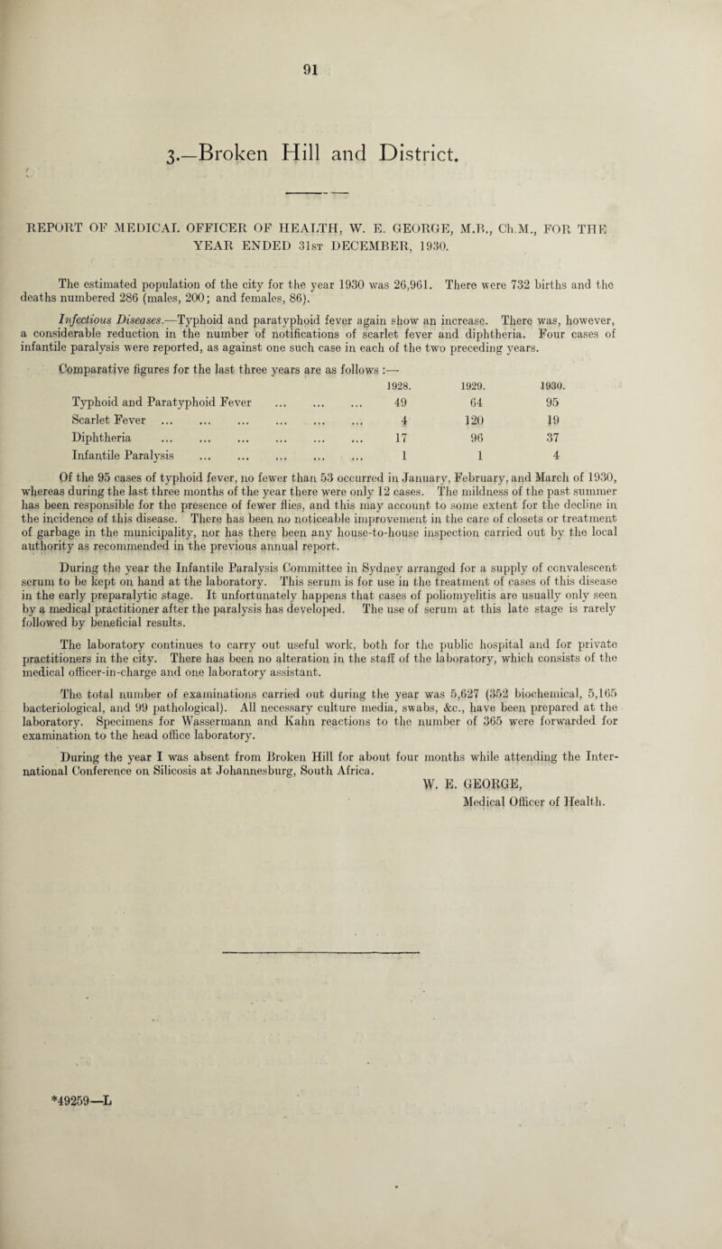 3-—Broken Hill and District. REPORT OF MEDICAL OFFICER OF HEALTH, W. E. GEORGE, M.B., Ch.M., FOR THE YEAR ENDED 31st DECEMBER, 1930. The estimated population of the city for the year 1930 was 26,961. There were 732 births and the deaths numbered 286 (males, 200; and females, 86). Infectious Diseases.—Typhoid and paratyphoid fever again show an increase. There was, however, a considerable reduction in the number of notifications of scarlet fever and diphtheria. Four cases of infantile paralysis were reported, as against one such case in each of the two preceding years. Comparative figures for the last three years are as follows Typhoid and Paratyphoid Fever Scarlet Fever . Diphtheria Infantile Paralysis . 1928. 1929. 1930. 49 64 95 4 120 19 17 96 37 1 1 4 Of the 95 cases of typhoid fever, no fewer than 53 occurred in January, February, and March of 1930, whereas during the last three months of the year there were only 12 cases. The mildness of the past summer has been responsible for the presence of fewer flies, and this may account to some extent for the decline in the incidence of this disease. There has been, no noticeable improvement in the care of closets or treatment of garbage in the municipality, nor has there been any house-to-house inspection carried out by the local authority as recommended in the previous annual report. During the year the Infantile Paralysis Committee in Sydney arranged for a supply of convalescent serum to be kept on hand at the laboratory. This serum is for use in the treatment of cases of this disease in the early preparalytic stage. It unfortunately happens that cases of poliomyelitis are usually only seen by a medical practitioner after the paralysis has developed. The use of serum at this late stage is rarely followed by beneficial results. The laboratory continues to carry out useful work, both for the public hospital and for private practitioners in the city. There has been no alteration in the staff of the laboratory, which consists of the medical officer-in-charge and one laboratory assistant. The total number of examinations carried out during the year was 5,627 (352 biochemical, 5,165 bacteriological, and 99 pathological). All necessary culture media, swabs, &c., have been prepared at the laboratory. Specimens for Wassermann and Kahn reactions to the number of 365 were forwarded for examination to the head office laboratory. During the year I was absent from Broken Hill for about four months while attending the Inter¬ national Conference on Silicosis at Johannesburg, South Africa. W. E. GEORGE, Medical Officer of Health. *49259—L