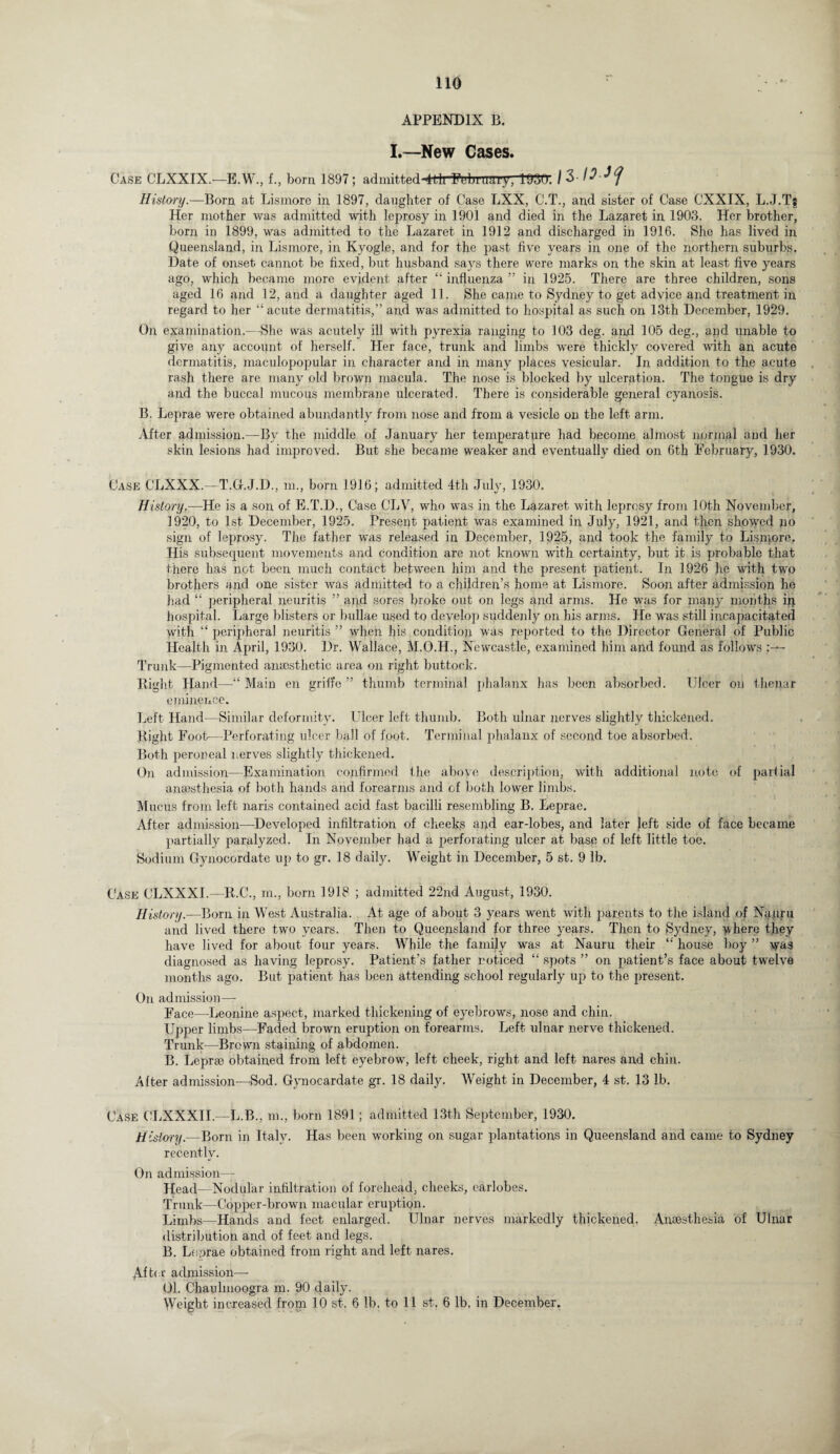 APPENDIX B. I.—New Cases. Case CLXXIX.—E.W., f., born 1897; admitted-^!liFebruary, 1'930’. I 3 U History.—Born at Lismore in 1897, daughter of Case LXX, C.T., and sister of Case CXXIX, L.J.Ts Her mother was admitted with leprosy in 1901 and died in the Lazaret in 1903. Her brother, born in 1899, was admitted to the Lazaret in 1912 and discharged in 1916. She has lived in Queensland, in, Lismore, in Kyogle, and for the past five years in one of the northern suburbs. Date of onset cannot be fixed, but husband says there were marks on the skin at least five years ago, which became more evident after “ influenza ” in 1925. There are three children, sons aged 16 and 12, and a daughter aged 11. She came to Sydney to get advice and treatment in regard to her “ acute dermatitis,” and was admitted to hospital as such on 13th December, 1929. On examination.—She was acutely ill with pyrexia ranging to 103 deg. and 105 deg., apd unable to give any account of herself. Her face, trunk and limbs were thickly covered with an acute dermatitis, maculopopular in character and in many places vesicular. In addition to the acute rash there are many old brown macula. The nose is blocked by ulceration. The tongue is dry and the buccal mucous membrane ulcerated. There is considerable general cyanosis. B. Leprae were obtained abundantly from nose and from a vesicle on the left arm. After admission.—By the middle of January her temperature had become almost normal and her skin lesions had improved. But she became weaker and eventually died on 6th February, 1930. Case CLXXX.—T.G.J.D., m., born 1916; admitted 4th July, 1930. History.—He is a son of E.T.D., Case CLV, who was in the Lazaret with leprosy from 10th November, 1920, to 1st December, 1925. Presept patient was examined in July, 1921, and then showed po sign of leprosy. The father was released in December, 1925, and took the family to Lismore. His subsequent movements and Condition are not known with certainty, but it is probable that there has not been much contact between him and the present patient. In 1926 he with two brothers and one sister was admitted to a children’s home at Lismore. Soon after admission he had “ peripheral neuritis ” and sores broke out on legs and arms. He was for many months in hospital. Large blisters or bullae used to develop suddenly on liis arms. He was still incapacitated with “ peripheral neuritis ” when his condition was reported to the Director General of Public Health in April, 1930. Dr. Wallace, M.O.H., Newcastle, examined him and found as follows Trunk—Pigmented anaesthetic area on right buttock. Right Hand—Main en grille ” thumb terminal phalanx has been absorbed. Ulcer on thenar eminence. Left Hand—Similar deformity. Ulcer left thumb. Both ulnar nerves slightly thickened. Right Foot—Perforating ulcer ball of foot. Terminal phalanx of second toe absorbed. Both peroneal nerves slightly thickened. Oil admission—Examination confirmed the above description, with additional note of partial anaesthesia of both hands and forearms and of both lower limbs. Mucus from left naris contained acid fast bacilli resembling B. Leprae. After admission—Developed infiltration of cheeks and ear-lobes, and later Jeft side of face became partially paralyzed. In November had a perforating ulcer at hasp of left little toe. Sodium Gynocordate up to gr. 18 daily. Weight in December, 5 st. 9 lb. Case CLXXXI.—R.C., m., born 1918 ; admitted 22nd August, 1930. History.—Born in West Australia. At age of about 3 years went with parents to the island of Nauru and lived there two years. Then to Queensland for three years. Then to Sydney, where they have lived for about four years. While the family was at Nauru their house boy ” was diagnosed as having leprosy. Patient’s father noticed “ spots ” on patient’s face about twelve months ago. But patient has been attending school regularly up to the present. On admission—- Face—-Leonine aspect, marked thickening of eyebrows, nose and chin. Upper limbs—Faded brown eruption on forearms. Left ulnar nerve thickened. Trunk—Brown staining of abdomen. B. Leprae obtained from left eyebrow, left cheek, right and left nares and chin. After admission—Sod. Gynocardate gr. 18 daily. Weight in December, 4 st. 13 lb. Case CLXXXIL—L.B., m., born 1891; admitted 13th September, 1930. History.—Born in Italy. Has been working on sugar plantations in Queensland and came to Sydney recently. On admission— Head—Nodular infiltration of forehead, cheeks, earlobes. Trunk—Copper-brown macular eruption. Limbs—Hands and feet enlarged. Ulnar nerves markedly thickened. Anaesthesia of Ulnar distribution and of feet and legs. B. Le.orae obtained from right and left nares. Afte r admission-— 01. Chaulmoogra m. 90 daily. Weight increased from 10 st. 6 lb, to 11 st, 6 lb, in December.