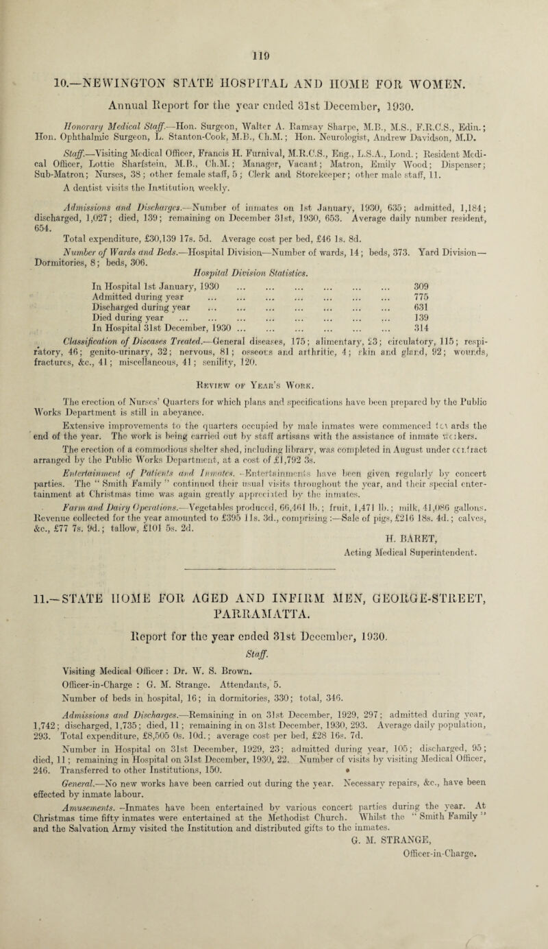 10.—NEWINGTON STATE HOSPITAL AND HOME FOR WOMEN. Annual Report for tlie year ended 31st December, 1930. Honorary Medical Staff.—Hon. Surgeon, Walter A. Ramsay Sharpe, M.B., M.S., F.R.C.S., Edin.; Hon. Ophthalmic Surgeon, L. Stanton-Cook, M.B., Ch.M.; Hon. Neurologist, Andrew Davidson, M.D. Staff.—Visiting Medical Officer, Francis H. Fur nival, M.R.C.S., Eng., L.S.A., Lond.; Resident Medi¬ cal Officer, Lottie Sharfstein, M.B., Ch.M.; Manager, Vacant; Matron, Emily Wood; Dispenser; Sub-Matron; Nurses, 38; other female staff, 5; Clerk and Storekeeper; other male staff, 11. A dentist visits the Institution weekly. Admissions and Discharges.—Number of inmates on 1st January, 1930, 635; admitted, 1,184; discharged, 1,027; died, 139; remaining on December 31st, 1930, 653. Average daily number resident, 654. Total expenditure, £30,139 17s. 5d. Average cost per bed, £46 Is. 8d. Number of Wards and Beds.—Hospital Division-—Number of wards, 14; beds, 373. Yard Division— Dormitories, 8; beds, 306. Hospital Division Statistics. In Hospital 1st January, 1930 Admitted during year Discharged during year ... . Died during year In Hospital 31st December, 1930 ... Classification of Diseases Treated.-—General diseases, 175; alimentary, 23 ratory, 46; genito-urinary, 32; nervous, 81; osseous and arthritic, 4; skin fractures, &c., 41; miscellaneous, 41; senility, 120. 309 775 631 139 314 ; circulatory, 115; respi- ancl gland, 92; wounds, Review of Year’s Work. The erection of Nurses’ Quarters for which plans and specifications have been prepared by the Public Works Department is still in abeyance. Extensive improvements to the cjuarters occupied by male inmates were commenced ter ards the end of the year. The work is being carried out by staff artisans with the assistance of inmate vakers. The erection of a commodious shelter shed, including library, was completed in August under cci.fract arranged by the Public Works Department, at a cost of £1,792 3s. Entertainment of Patients and. Inmates. -Entertainments have been given regularly by concert parties. The “ Smith Family ” continued their usual visits throughout the year, and their special enter¬ tainment at Christmas time was again greatly appreciated by the inmates. Farm and Dairy Operations.—Vegetables produced, 66,461 lb.; fruit, 1,471 lb.; milk, 41,086 gallons. Revenue collected for the year amounted to £395 11s. 3d., comprising :—Sale of pigs, £216 18s. 4d.; calves, &c., £77 7s. 9d.; tallow, £101 5s. 2d. II. BARET, Acting Medical Superintendent. 11.-STATE HOME FOR AGED AND INFIRM MEN, GEORGE-STREET, PARRAMATTA. Report for the year ended 31st December, 1930. Staff. Visiting Medical Officer : Dr. W. S. Brown. Officer-in-Charge : G. M. Strange. Attendants, 5. Number of beds in hospital, 16; in dormitories, 330; total, 346. Admissions and Discharges.—Remaining in on 31st December, 1929, 297; admitted during year, 1,742; discharged, 1,735; died, 11; remaining in on 31st December, 1930, 293. Average daily population, 293. Total expenditure, £8,505 0s. lOd.; average cost per bed, £28 16s. 7d. Number in Hospital on 31st December, 1929, 23; admitted during year, 105; discharged, 95; died, 11 ; remaining in Hospital on 31st December, 1930, 22. Number of visits by visiting Medical Officer, 246. Transferred to other Institutions, 150. • General.—No new works have been carried out during the year. Necessary repairs, &c., have been effected by inmate labour. Amusements. -Inmates have been entertained by various concert parties during the year. At Christmas time fifty inmates were entertained at the Methodist Church. Whilst the Smith Family and the Salvation Army visited the Institution and distributed gifts to the inmates. G. M. STRANGE, Officer-in-Charge.