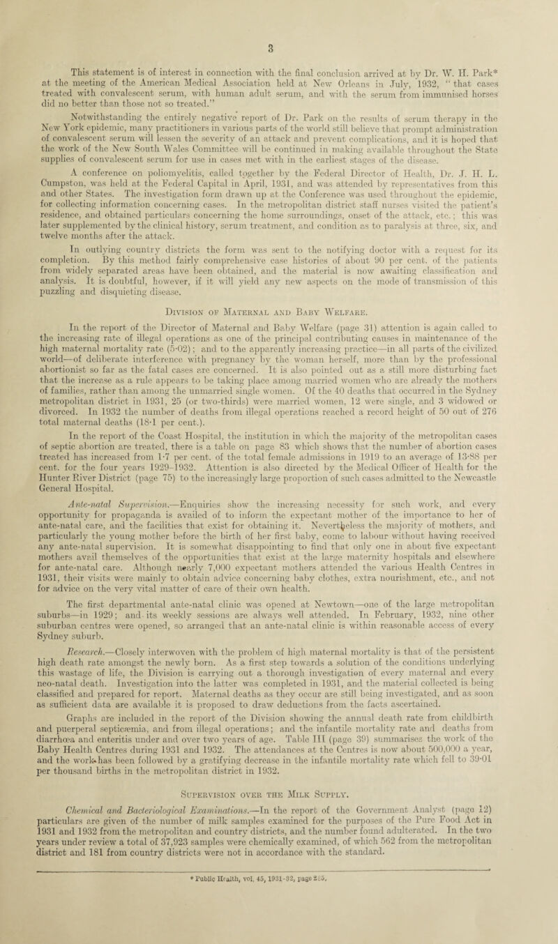 This statement is of interest in connection with the final conclusion arrived at by Dr. W. H. Park* at the meeting of the American Medical Association held at New Orleans in July, 1932, “ that cases treated with convalescent serum, with human adult serum, and with the serum from immunised horses did no better than those not so treated.” Notwithstanding the entirely negative report of Dr. Park on the results of serum therapy in the New York epidemic, many practitioners in various parts of the world still believe that prompt administration of convalescent serum will lessen the severity of an attack and prevent complications, and it is hoped that the work of the New South Wales Committee will be continued in making available throughout the State supplies of convalescent serum for use in cases met with in the earliest stages of the disease. A conference on poliomyelitis, called together by the Federal Director of Health, Dr. J. IF L. Cumpston, was held at the Federal Capital in April, 1931, and was attended by representatives from this and other States. The investigation form drawn up at the Conference was used throughout the epidemic, for collecting information concerning cases. In the metropolitan district staff nurses visited the patient’s residence, and obtained particulars concerning the home surroundings, onset of the attack, etc.; this was later supplemented by the clinical history, serum treatment, and condition as to paralysis at three, six, and twelve months after the attack. In outlying country districts the form was sent to the notifying doctor with a request for its completion. By this method fairly comprehensive case histories of about 90 per cent, of the patients from widely separated areas have been obtained, and the material is now awaiting classification and analysis. It is doubtful, however, if it will yield any new aspects on the mode of transmission of this puzzling and disquieting disease. Division of Maternal and Baby Welfare. In the report of the Director of Maternal and Baby Welfare (page 31) attention is again called to the increasing rate of illegal operations as one of the principal contributing causes in maintenance of the high maternal mortality rate (5-02); and to the apparently increasing practice—in all parts of the civilized world—of deliberate interference with pregnancy by the woman herself, more than by the professional abortionist so far as the fatal cases arc concerned. It is also pointed out as a still more disturbing fact that the increase as a rule appears to be taking place among married women who are already the mothers of families, rather than among the unmarried single women. Of the 40 deaths that occurred in the Sydney metropolitan district in 1931, 25 (or two-thirds) were married women, 12 were single, and 3 widowed or divorced. In 1932 the number of deaths from illegal operations reached a record height of 50 out of 276 total maternal deaths (18-1 per cent.). In the report of the Coast Hospital, the institution in which the majority of the metropolitan cases of septic abortion are treated, there is a table on page 83 which shows that the number of abortion cases treated has increased from 1-7 per cent, of the total female admissions in 1919 to an average of 13-88 per cent, for the four years 1929-1932. Attention is also directed by the Medical Officer of Health for the Hunter P.iver District (page 75) to the increasingly large proportion of such cases admitted to the Newcastle General Hospital. Ante-natal Supervision.—Enquiries show the increasing necessity for such work, and every opportunity for propaganda is availed of to inform the expectant mother of the importance to her of ante-natal care, and the facilities that exist for obtaining it. Nevertheless the majority of mothers, and particularly the young mother before the birth of her first baby, come to labour- without having received any ante-natal supervision. It is somewhat disappointing to find that only one in about five expectant mothers avail themselves of the opportunities that exist at the large maternity hospitals and elsewhere for ante-natal care. Although nearly 7,000 expectant mothers attended the various Health Centres in 1931, their visits were mainly to obtain advice concerning baby clothes, extra nourishment, etc., and not for advice on the very vital matter of care of their own health. The first departmental ante-natal clinic was opened at Newtown—one of the large metropolitan suburbs—in 1929; and its weekly sessions are always well attended. In February, 1932, nine other suburban centres were opened, so arranged that an ante-natal clinic is within reasonable access of every Sydney suburb. Besearch.—Closely interwoven with the problem of high maternal mortality is that of the persistent high death rate amongst the newly born. As a first step towards a solution of the conditions underlying this wastage of life, the Division is carrying out a thorough investigation of every maternal and every neo-natal death. Investigation into the latter was completed in 1931, and the material collected is being classified and prepared for report. Maternal deaths as they occur are still being investigated, and as soon as sufficient data are available it is proposed to draw deductions from the facts ascertained. Graphs are included in the report of the Division showing the annual death rate from childbirth and puerperal septicaemia, and from illegal operations; and the infantile mortality rate and deaths from diarrhoea and enteritis under and over two years of age. Table III (page 39) summarises the work of the Baby Health Centres during 1931 and 1932. The attendances at the Centres is now about 500,000 a year, and the work* has been followed by a gratifying decrease in the infantile mortality rate which fell to 39-01 per thousand births in the metropolitan district in 1932. SurERVISION OVER THE MlLK SUPPLY. Chemical and Bacteriological Examinations.—In the report of the Government Analyst (pago 12) particulars are given of the number of milk samples examined for the purposes of the Pure Food Act in 1931 and 1932 from the metropolitan and country districts, and the number found adulterated. In the two years under review a total of 37,923 samples were chemically examined, of which 562 from the metropolitan district and 181 from country districts were not in accordance with the standard. * Public Health, vol, 45, 1931-32, page 2t5.