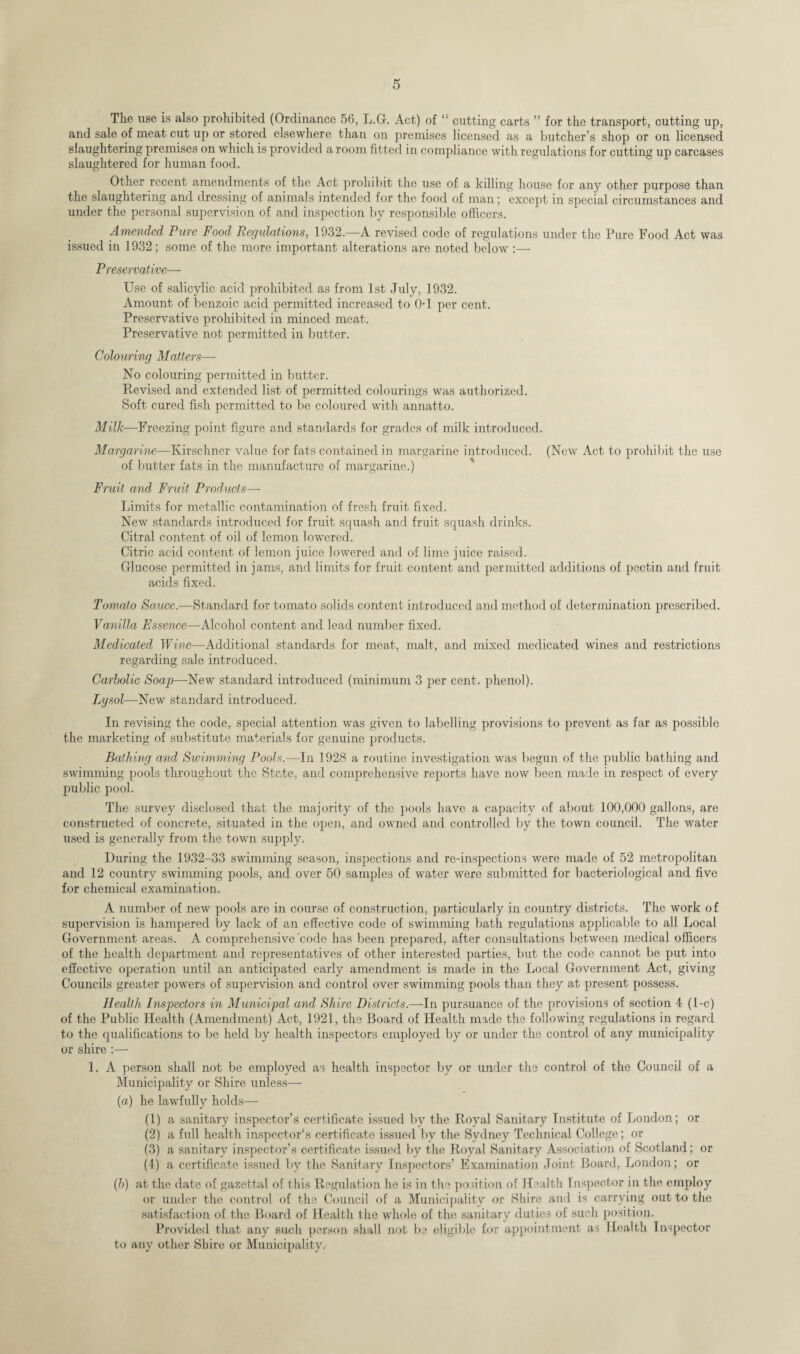 The use is also prohibited (Ordinance 56, L.G. Act) of “ cutting carts ” for the transport, cutting up, and sale of meat cut up or stored elsewhere than, on premises licensed as a butcher’s shop or on licensed slaughtering premises on which is provided a room fitted in compliance with regulations for cutting up carcases slaughtered for human food. Other recent amendments of the Act prohibit the use of a killing house for any other purpose than the slaughtering and dressing of animals intended for the food of man; except in special circumstances and under the personal supervision of and inspection by responsible officers. Amended Pure Food Regulations, 1932.—A revised code of regulations under the Pure Food Act was issued in 1932; some of the more important alterations are noted below :— Preservative— Use of salicylic acid prohibited as from 1st July, 1932. Amount of benzoic acid permitted increased to 0-1 per cent. Preservative prohibited in minced meat. Preservative not permitted in butter. Colouring Matters— No colouring permitted in butter. Revised and extended list of permitted colourings was authorized. Soft cured fish permitted to be coloured with annatto. Milk—Freezing point figure and standards for grades of milk introduced. Margarine—Kirschner value for fats contained in margarine introduced. (New Act to prohibit the use of butter fats in the manufacture of margarine.) Fruit and Fruit Products—- Limits for metallic contamination of fresh fruit fixed. New standards introduced for fruit squash and fruit squash drinks. Citral content of oil of lemon lowered. Citric acid content of lemon juice lowered and of lime juice raised. Glucose permitted in jams, and limits for fruit content and permitted additions of pectin and fruit acids fixed. Tomato Sauce.—Standard for tomato solids content introduced and method of determination prescribed. Vanilla Essence—Alcohol content and lead number fixed. Medicated Wine—Additional standards for meat, malt, and mixed medicated wines and restrictions regarding sale introduced. Carbolic Soap—-New standard introduced (minimum 3 per cent, phenol). Lysol—New standard introduced. In revising the code, special attention was given to labelling provisions to prevent as far as possible the marketing of substitute materials for genuine products. Bathing and Swimming Pools.—In 1928 a routine investigation was begun of the public bathing and swimming pools throughout the State, and comprehensive reports have now been made in respect of every public pool. The survey disclosed that the majority of the pools have a capacity of about 100,000 gallons, are constructed of concrete, situated in the open, and owned and controlled by the town council. The water used is generally from the town supply. During the 1932-33 swimming season, inspections and re-inspections were made of 52 metropolitan and 12 country swimming pools, and over 50 samples of water were submitted for bacteriological and five for chemical examination. A number of new pools are in course of construction, particularly in country districts. The work of supervision is hampered by lack of an effective code of swimming bath regulations applicable to all Local Government areas. A comprehensive 'code has been prepared, after consultations between medical officers of the health department and representatives of other interested parties, but the code cannot be put into effective operation until an anticipated early amendment is made in the Local Government Act, giving Councils greater powers of supervision and control over swimming pools than they at present possess. Health Inspectors in Municipal and Shire Districts.—In pursuance of the provisions of section 4 (1-c) of the Public Health (Amendment) Act, 1921, the Board of Health made the following regulations in regard to the qualifications to be held by health inspectors employed by or under the control of any municipality or shire :— 1. A person shall not be employed as health inspector by or under the control of the Council of a Municipality or Shire unless— (a) he lawfully holds— (1) a sanitary inspector’s certificate issued by the Royal Sanitary Institute of London; or (2) a full health inspector's certificate issued by the Sydney Technical College; or (3) a sanitary inspector’s certificate issued by the Royal Sanitary Association of Scotland; or (4) a certificate issued by the Sanitary Inspectors’ Examination Joint Board, London; or (b) at the date of gazcttal of this Regulation he is in the position of Health Inspector in the employ or under the control of the Council of a Municipality or Shire and is carrying out to the satisfaction of the Board of Health the whole of the sanitary duties of such position. Provided that any such person shall not be eligible for appointment as Health Inspector to any other Shire or Municipality.