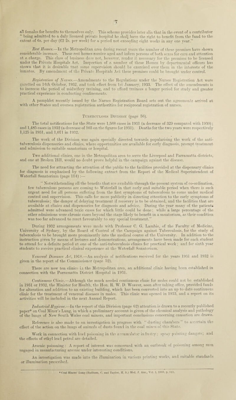 all females for benefits to themselves only. This scheme provides inter alia that in the event of a contributor “ being admitted to a duly licensed private hospital he shall have the right to benefit from the fund to the extent of 6s. per day (£2 2s. per week) for a period not exceeding eight weeks in any one year.” Rest Homes.—In the Metropolitan area during recent years the number of these premises have shown considerable increase. These rest homes receive aged and infirm persons of both sexes for care and attention at a charge. This class of business does not, however, render it necessary for the premises to be licensed under the Private Hospitals Act. Inspection of a number of these Homes by departmental officers has shown that it is desirable that some supervision should be exercised over them in the interests of the inmates. By amendment of the Private Hospitals Act these premises could be brought under control. Registration of Nurses.—Amendments to the Regulations under the Nurses Registration Act were gazetted on 14th October, 1932, and took effect from 1st January, 1933. The effect of the amendments is to increase the period of midwifery training, and to afford trainees a longer period for study and greater practical experience in conducting confinements. A pamphlet recently issued by the Nurses Registration Board sets out the agreements arrived at with other States and oversea registration authorities for reciprocal registration of nurses. Tuberculosis Division (page 56). The total notifications for the State were 1,588 cases in 1931 (a decrease of 329 compared with 1930); and 1,485 cases in 1932 (a decrease of 103 on the figures for 1931). Deaths for the two years were respectively 1,125 in 1931, and 1,071 in 1932. The work of the Division was again specially directed towards popularising the work of the anti¬ tuberculosis dispensaries and clinics, where opportunities are available for early diagnosis, prompt treatment and admission to suitable sanatorium or hospital. Two additional clinics, one in the Metropolitan area to serve the Liverpool and Parramatta districts, and one at Broken Hill, would no doubt prove helpful in the campaign against the disease. The need for attracting the attention of the public to the facilities provided at the dispensary clinics for diagnosis is emphasised by the following extract from the Report of the Medical Superintendent of Waterfall Sanatorium (page 114) :— “ Notwithstanding all the benefits that are available through the present system of co-ordination, few tuberculous persons are coming to Waterfall in that early and suitable period when there is such urgent need for all persons suffering from the first symptoms of tuberculosis to come under medical control and supervision. This calls for more publicity in directing attention to the early symptoms of tuberculosis; the danger of delaying treatment if recovery is to be obtained, and the facilities that are available at clinics and dispensaries for diagnosis and advice. During the year many of the patients admitted were advanced toxic cases for which little could be done; while a large percentage of the other admissions were chronic cases beyond the stage likely to benefit in a sanatorium, as their condition was too far advanced to react favourably to any special treatment.” During 1932 arrangements were made with Professor C. G. Lambie, of the Faculty of Medicine, University of Sydney, by the Board of Control of the Campaign against Tuberculosis, for the study of tuberculosis to be brought more prominently into the medical course of the University. In addition to the instruction given by means of lectures and demonstrations, arrangements have been made for each student to attend for a definite period at one of the anti-tuberculosis clinics for practical work; and for sixth year students to receive practical clinical experience at the Waterfall Sanatorium. Venereal Diseases Act, 1918.—An analysis of notifications received for the years 1931 and 1932 is given in the report of the Commissioner (page 52). There are now ten clinics in the Metropolitan area, an additional clinic having been established in connection with the Parramatta District Hospital in 1931. Continuous Clinic.—Although the much needed continuous clinic for males could not be established in 1931 or 1932, the Minister for Health, the Hon. R. W. D. Weaver, soon after taking office, provided funds for alteration and addition to an existing building, which has been converted into an up to date continuous clinic for the treatment of venereal diseases in males. This clinic was opened in 1933, and a report on its activities will be included in the next Annual Report. Industrial Hygiene.—In the report of this Division (page 62) attention is drawn to a recently published paper* on Coal Miner’s Lung, in which a preliminary account is given of the chemical analysis and pathology of the lungs of New South Wales coal miners, and important conclusions concerning causation are drawn. Reference is also made to an investigation in progress with “ dusting chambers  to ascertain the effect of the action on the lungs of animals of dusts found in the coal mines of this State. Work in connection with lead poisoning in the accumulator industry; spray painting dangers; and the effects of ethyl lead petrol are detailed. Arsenic poisoning : A report of interest was concerned with an outbreak of poisoning among men engaged in manufacturing arsenic under interesting conditions. An investigation was made into the illumination in various printing works, and suitable standards or illumination prescribed. * C'oal Miners’ Lung (Badham, C. and Taylor, II. B.) Med. J. Aus., Vol. 1, 1933, p. 511.