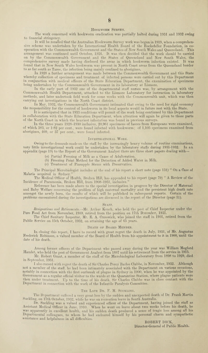 Hookworm Survey. The work concerned with hookworm eradication was partially halted during 1931 and 1932 owing to financial stringency. It will be recalled that the Australian Hookworm Survey work was begun in 1919, when a comprehen¬ sive scheme was undertaken by the International Health Board of the Rockefeller Foundation, in co¬ operation with the Commonwealth Government and the States of New South Wales and Queensland. This arrangement was continued until October, 1924. It was then decided that the work should be carried on by the Commonwealth Government and the States of Queensland and New South Wales, the comprehensive survey made having disclosed the areas in which hookworm infection existed. It was found that in New South Wales hookworm was present in North Coast areas from the Queensland border to as far south as Taree, the infection being mainly confined to aborigines. In 1928 a further arrangement was made between the Commonwealth Government and this State whereby collection of specimens and treatment of infected persons were carried out by this Department in conjunction with medical officers of the State Education Department, the examination of specimens being undertaken by the Commonwealth Government in its laboratory at Lismore. In the early part of 1932 one of the departmental staff nurses wras, by arrangement with the Commonwealth Health Department, attached to the Lismore Laboratory for instruction in laboratory methods, and later undertook field wyork for some weeks with the Commonwealth unit, which was then carrying out investigations in the North Coast district. In May, 1932, the Commonwealth Government intimated that owfing to the need for rigid economy the responsibility for the control of hookworm in its local aspects would in future rest with the State. It is anticipated that in 1933 conditions will permit of the work being continued by this Department in collaboration with the State Education Department, when attention will again be given to those parts of the North Coast in which the heaviest infestation was found in previous surveys. In the three years 1928-1930 inclusive, 20,961 specimens of faeces from Europeans were examined, of which 383, or 1-82 per cent.., were found infected with hookworm; of 1,105 specimens examined from aborigines, 409, or 37 per cent., were found infected. Investigational Work. Owing to the demands made on the staff by the increasingly heavy volume of routine examinations, very little investigational work could be undertaken by the laboratory staffs during 1931-1932. In an appendix (page 19) to the Report of the Government Analyst there arc three short papers dealing with— (а) Partial Freezing of Milk as a Cause of Adulteration. (б) Freezing Point Method for the Detection of Added Water in Milk. (c) Treatment of Pineapple Stems with Preservative. The Principal Microbiologist includes at the end of his report a short note (page 131) “ On a Case of Malaria acquired in Sydney.” The Medical Officer of Health, Broken Hill, has appended to his report (page 79) “ A Review of the Incidence of Pneumonia, Broken Hill, from 1908-1931, inclusive.” Reference has been made above to the special investigation in progress by the Director of Maternal and Baby Welfare concerning the problem of high maternal mortality and the persistent high death rate amongst the newly born, the results of which will be published in subsequent reports. Certain of the problems encountered during the investigations are discussed in the report of the Director (page 31). Staff. Resignations ami Retirements.—-Mr. Arthur Kench, who held the post of Chief Inspector under the Pure Food Act from November, 1909, retired from the position on 17th December, 1931. The Chief Sanitary Inspector, Mr. E. A. Cresswick, who joined the staff in 1901, retired from the Public Service on 15th October, 1932, on attaining the age of 65 years. Death of Board Member. In closing this report, I have to record with great regret the death in July, 1931, of Mr. Augustus Frederick Robinson, a valued member of the Board of Health from his appointment to it in 1900, until the date of his death. Among former officers of the Department who passed away during the year was W illiam Mogford Hamlet, who held the post of Government Analyst from 1887 until his retirement from the service in 1915. Mr. Robert Grant, a member of the staff of the Microbiological Laboratory from 1898 to 1929, died in September, 1931. I also record with regret the death of Sir Charles Percy Barlee Clubbe, in November, 1932. Although not a member of the staff, he had been intimately associated with the Department on various occasions, notably in connection with the first outbreak of plague in Sydney in 1900, when he was appointed by the Government as a regular official visitor to the wards at the Quarantine Station, where plague patients were then under treatment. Up to the time of his death, Sir Charles Clubbe was in close contact with the Department in connection with the work of the Infantile Paralysis Committee. The Late Dr. F. M. Suckling. The Department suffered a very great lo.ss by the sudden and unexpected death of Dr. Frank Martin Suckling, on 17th October, 1932, wdiile he was on recreation leave in South Australia. Dr. Suckling was a valued and experienced officer of the Department, having joined the staff as Assistant Medical Officer in June, 1910. When he w^ent on leave about two weeks before his death, he was apparently in excellent health, and his sudden death produced a sense of tragic loss among all his Departmental colleagues, to whom he had endeared himself by his personal charm and sympathetic assistance and helpfulness in all difficulties. ROBERT DICK, Director-General of Public Health.