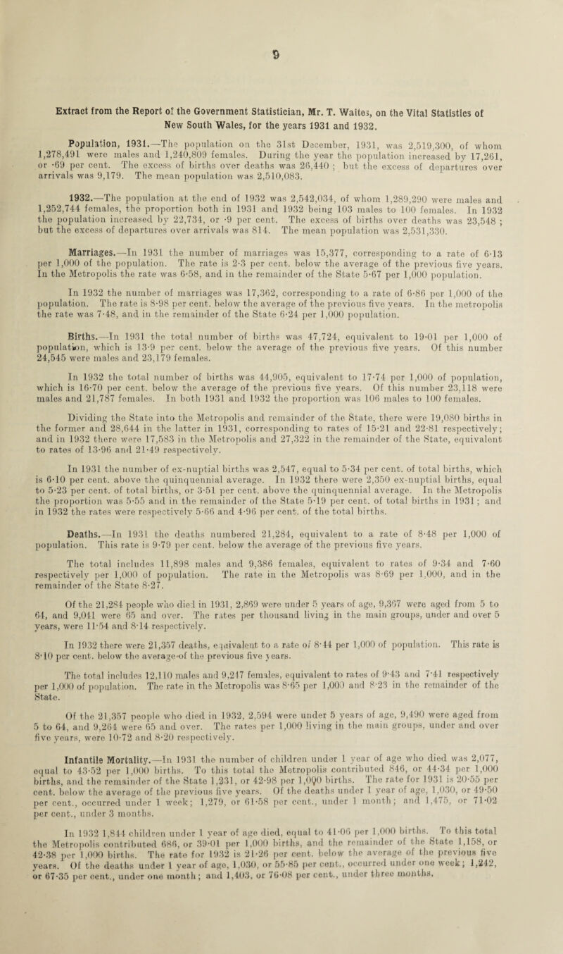 Extract from the Report of the Government Statistician, Mr. T. Waites, on the Vital Statistics of New South Wales, for the years 1931 and 1932. Population, 1931.—The population on the 31st December, 1931, was 2,519,300, of whom 1,278,491 were males and 1,240,809 females. During the year the population increased by 17,261, or -69 per cent. The excess of births over deaths was 26,440 ; but the excess of departures over arrivals was 9,179. The mean population was 2,510,083. 1932.—The population at the end of 1932 was 2,542,034, of whom 1,289,290 were males and 1,252,744 females, the proportion both in 1931 and 1932 being 103 males to 100 females. In 1932 the population increased by 22,734, or -9 per cent. The excess of births over deaths was 23,548 ; but the excess of departures over arrivals was 814. The mean population was 2,531,330. Marriages,—In 1931 the number of marriages was 15,377, corresponding to a rate of 6-13 per 1,000 of the population. The rate is 2-3 per cent, below the average of the previous five years. In the Metropolis the rate was 6-58, and in the remainder of the State 5-67 per 1,000 population. In 1932 the number of marriages was 17,362, corresponding to a rate of 6-86 per 1,000 of the population. The rate is 8-98 per cent, below the average of the previous five years. In the metropolis the rate was 7-48, and in the remainder of the State 6-24 per 1,000 population. Births.—In 1931 the total number of births was 47,724, equivalent to 19-01 per 1,000 of population, which is 13-9 per cent, below the average of the previous five years. Of this number 24,545 were males and 23,179 females. In 1932 the total number of births was 44,905, equivalent to 17-74 per 1,000 of population, which is 16-70 per cent, below the average of the previous five years. Of this number 23,118 were males and 21,787 females. In both 1931 and 1932 the proportion was 106 males to 100 females. Dividing the State into the Metropolis and remainder of the State, there were 19,080 births in the former and 28,644 in the latter in 1931, corresponding to rates of 15-21 and 22-81 respectively; and in 1932 there were 17,583 in the Metropolis and 27,322 in the remainder of the State, equivalent to rates of 13-96 and 21-49 respectively. In 1931 the number of ex-nuptial births was 2,547, equal to 5-34 per cent, of total births, which is 6-10 per cent, above the quinquennial average. In 1932 there were 2,350 ex-nuptial births, equal to 5-23 per cent, of total births, or 3-51 per cent, above the quinquennial average. In the Metropolis the proportion was 5-55 and in the remainder of the State 5-19 per cent, of total births in 1931 ; and in 1932 the rates were respectively 5-66 and 4-96 per cent, of the total births. Deaths.—In 1931 the deaths numbered 21,284, equivalent to a rate of 8-48 per 1,000 of population. This rate is 9-79 per cent, below the average of the previous five years. The total includes 11,898 males and 9,386 females, equivalent to rates of 9-34 and 7-60 respectively per 1,000 of population. The rate in the Metropolis was 8-69 per 1.000, and in the remainder of the State 8-27. Of the 21,284 people who died in 1931, 2,869 were under 5 years of age, 9,367 were aged from 5 to 64, and 9,041 were 65 and over. The rates per thousand living in the main groups, under and over 5 years, were 11-54 and 8-14 respectively. In 1932 there were 21,357 deaths, equivalent to a rate of 8'44 per 1,000 of population. This rate is 8-10 per cent, below the average-of the previous five }ears. The total includes 12,110 males and 9,247 females, equivalent to rates of 9-43 and 7'41 respectively per 1,000 of population. The rate in the Metropolis was 8-65 per 1,000 and 8-23 in the remainder of the State. Of the 21,357 people who died in 1932, 2,594 were under 5 years of age, 9,490 were aged from 5 to 64, and 9,264 were 65 and over. The rates per 1,000 living in the main groups, under and over five years, were 10-72 and 8-20 respectively. Infantile Mortality.—In 1931 the number of children under 1 year of age who died was 2,077, equal to 43-52 per 1,000 births. To this total the Metropolis contributed 846, or 44-34 per 1,000 births, and the remainder of the State 1,231, or 42-98 per 1,0Q0 births. The rate for 1931 is 20-55 per cent, below the average of the previous five years. Of the deaths under 1 year of age, 1,030, or 49-50 per cent., occurred under 1 week; 1,279, or 61-58 per cent., under 1 month; and 1,475, or 71-02 per cent., under 3 months. In 1932 1,844 children under 1 year of age died, equal to 41-06 per 1,000 births. ^ To this total the Metropolis contributed 686, or 39-01 per 1,000 births, and the remainder o! t he State 1,158, or 42-38 per 1,000 births. The rate for 1932 is 21-26 per cent, below the average of the previous five years. Of the deaths under 1 year of age, 1,030, or 55-85 per cent., occurred under one week; 1,242, or 67-35 per cent., under one month; and 1,403, or 76-08 per cent., under three months.