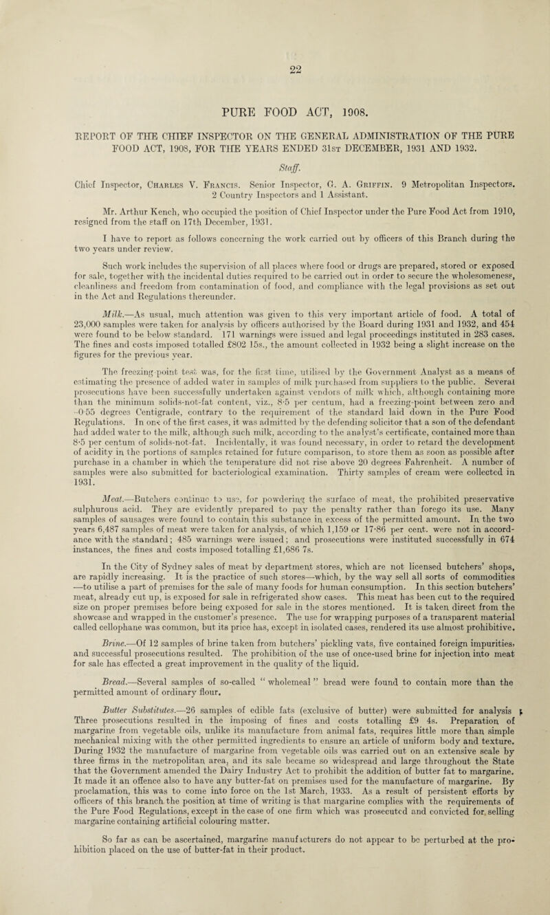 PURE FOOD ACT, 1908. REPORT OF THE CHIEF INSPECTOR ON THE GENERAL ADMINISTRATION OF THE PURE FOOD ACT, 1908, FOR THE YEARS ENDED 31st DECEMBER, 1931 AND 1932. Staff. Chief Inspector, Charles V. Francis. Senior Inspector, G. A. Griffin. 9 Metropolitan Inspectors. 2 Country Inspectors and 1 Assistant. Mr. Arthur Kench, who occupied the position of Chief Inspector under the Pure Food Act from 1910, resigned from the staff on 17th December, 1931. I have to report as follows concerning the work carried out by officers of this Branch during the two years under review. Such work includes the supervision of all places where food or drugs are prepared, stored or exposed for sale, together with the incidental duties required to be carried out in order to secure the wholesomeness, cleanliness and freedom from contamination of food, and compliance with the legal provisions as set out in the Act and Regulations thereunder. Milk.—As usual, much attention was given to this very important article of food. A total of 23,000 samples were taken for analysis by officers authorised by the Board during 1931 and 1932, and 454 were found to be below standard. 171 warnings were issued and legal proceedings instituted in 283 cases. The fines and costs imposed totalled £802 15s., the amount collected in 1932 being a slight increase on the figures for the previous year. The freezing-point test was, for the first time, utilised by the Government Analyst as a means of estimating the presence of added water in samples of milk purchased from suppliers to the public. Several prosecutions have been successfully undertaken against vendors of milk which, although containing more than the minimum solids-not-fat content, viz., 8-5 per centum, had a freezing-point between zero and -0 55 degrees Centigrade, contrary to the requirement of the standard laid down in the Pure Food Regulations. In on*: of the first cases, it was admitted by the defending solicitor that a son of the defendant had added water to the milk, although such milk, according to the analyst’s certificate, contained more than 8-5 per centum of solids-not-fat. Incidentally, it was found necessary, in order to retard the development of acidity in the portions of samples retained for future comparison, to store them as soon as possible after jiurchase in a chamber in which the temperature did not rise above 20 degrees Fahrenheit. A number of samples were also submitted for bacteriological examination. Thirty samples of cream were collected in 1931. Meat.—Butchers continue to use, for powdering the surface of meat, the prohibited preservative sulphurous acid. They are evidently prepared to pay the penalty rather than forego its use. Many samples of sausages were found to contain this substance in excess of the permitted amount. In the two years 6,487 samples of meat were taken for analysis, of which 1,159 or 17-86 per cent, were not in accord¬ ance with the standard; 485 warnings were issued; and prosecutions were instituted successfully in 674 instances, the fines and costs imposed totalling £1,686 7s. In the City of Sydney sales of meat by department stores, which are not licensed butchers’ shops, are rapidly increasing. It is the practice of such stores—-which, by the way sell all sorts of commodities —to utilise a part of premises for the sale of many foods for human consumption. In this section butchers’ meat, already cut up, is exposed for sale in refrigerated show cases. This meat has been cut to the required size on proper premises before being exposed for sale in the stores mentioned. It is taken direct from the showcase and wrapped in the customer’s presence. The use for wrapping purposes of a transparent material called cellophane was common, but its price has, except in isolated cases, rendered its use almost prohibitive. Brine.—Of 12 samples of brine taken from butchers’ pickling vats, five contained foreign impurities* and successful prosecutions resulted. The prohibition of the use of once-used brine for injection into meat for sale has effected a great improvement in the quality of the liquid. Bread.—Several samples of so-called “ wholemeal ” bread were found to contain more than the permitted amount of ordinary flour. Butter Substitutes— 26 samples of edible fats (exclusive of butter) were submitted for analysis ^ Three prosecutions resulted in the imposing of fines and costs totalling £9 4s. Preparation of margarine from vegetable oils, unlike its manufacture from animal fats, requires little more than simple mechanical mixing with the other permitted ingredients to ensure an article of uniform body and texture. During 1932 the manufacture of margarine from vegetable oils was carried out on an extensive scale by three firms in the metropolitan area, and its sale became so widespread and large throughout the State that the Government amended the Dairy Industry Act to prohibit the addition of butter fat to margarine. It made it an offence also to have any butter-fat on premises used for the manufacture of margarine. By proclamation, this was to come into force on the 1st March, 1933. As a result of persistent efforts by officers of this branch the position at time of writing is that margarine complies with the requirements of the Pure Food Regulations, except in the case of one firm which was prosecuted and convicted for selling margarine containing artificial colouring matter. So far as can be ascertained, margarine manufacturers do not appear to bo perturbed at the pro¬ hibition placed on the use of butter-fat in their product.