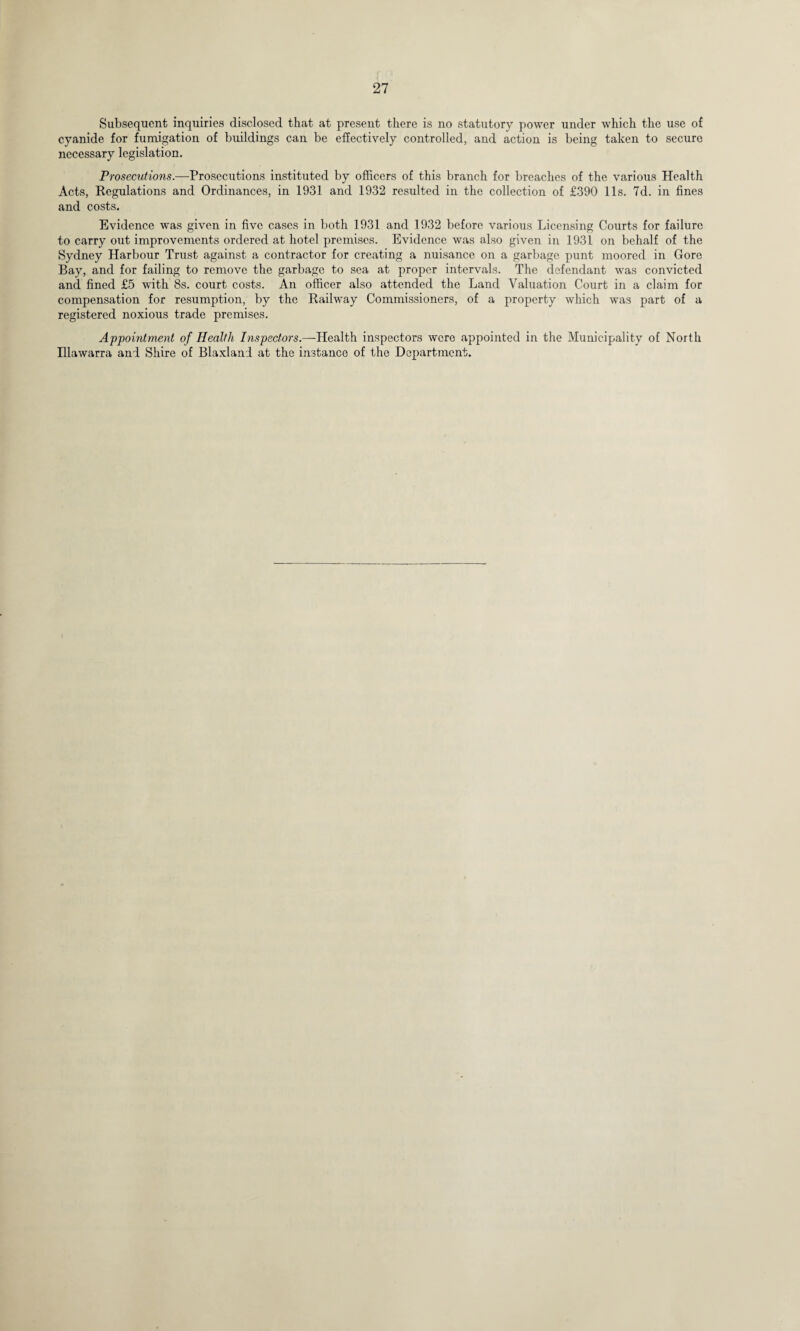 Subsequent inquiries disclosed that at present there is no statutory power under which the use of cyanide for fumigation of buildings can be effectively controlled, and action is being taken to secure necessary legislation. Prosecutions.—Prosecutions instituted by officers of this branch for breaches of the various Health Acts, Regulations and Ordinances, in 1931 and 1932 resulted in the collection of £390 11s. 7d. in fines and costs. Evidence was given in five cases in both 1931 and 1932 before various Licensing Courts for failure to carry out improvements ordered at hotel premises. Evidence was also given in 1931 on behalf of the Sydney Harbour Trust against a contractor for creating a nuisance on a garbage punt moored in Gore Bay, and for failing to remove the garbage to sea at proper intervals. The defendant was convicted and fined £5 with 8s. court costs. An officer also attended the Land Valuation Court in a claim for compensation for resumption, by the Railway Commissioners, of a property which was part of a registered noxious trade premises. Appointment of Health Inspectors.—Health inspectors were appointed in the Municipality of North Illawarra and Shire of Blaxlani at the instance of the Department.