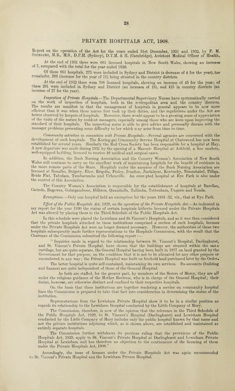 PRIVATE HOSPITALS ACT, 1908. Report on the operation of the Act for the years ended 31st December, 1931 and 1932, by F. M. Suckling, M.B., M.S., D.P.H. (Sydney), D.T.M. & H. (Cambridge), Assistant Medical Officer of Health. At the end of 1931 there were 661 licensed hospitals in New South Wales, showing an increase of 7, compared with the total for the year ended 1930. Of these 661 hospitals, 273 were included in Sydney and District (a decrease of 4 for the year), tne remainder, 388 (increase for the year of 11) being situated in the country districts. At the end of 1932 there were 706 licensed hospitals, showing an increase of 45 for the year; of these 291 were included in Sydney and District (an increase of 18), and 415 in country districts (an increase of 27 for the year). Inspection of Private Hospitals.— The Departmental Supervisory Nurses have systematically carried on the work of inspection of hospitals, both in the metropolitan area and the country districts. The results are manifest in that the management of hospitals in general appears to be now more efficient than it was when these nurses first took up their duties, and the regulations under the Act are better observed by keepers of hospitals. Moreover, there would appear to be a growing sense of appreciation of the visits of the nurses by resident managers, especially among those who are keen upon improving the standard of their hospitals. The inspecting nurse is able to give advice and personally discuss with the manager problems presenting some difficulty to her which m ay arise from time to time. Community activities in connection with Private Hospitals.— Several agencies are concerned with the development of such hospitals. The Ivuring-gai Community Service Hospital at Chatswood has now been established for several years. Similarly the Red Cross Society has been responsible for a hospital at Hay. A new departure was made during 1931 by the opening of a Masonic Hospital at Ashfield, a fine modern, W’ell-eq nipped building, licensed to receive 48 medical and surgical cas^s. In addition, the Bush Nursing Association and the Country Women’s Association of New7 South Wales still continue to carry on the excellent work of maintaining hospitals for the benefit of residents in the more remote parts of the State. Hospitals under the auspices of the Bush Nursing Association are licensed at Bonalbo, Dalgety, Ebor, Erigolia, Finley, Ivanhoe, Jindabvne, Kentucky, Nimmitabel, Pilliga, Reids Flat, Tabulam, Tumbarumba and Urbenville. An exempted hospital at Rye Park is also under the control of this Association. The Country Women’s Association is responsible for the establishment of hospitals at Barellan, Carinda, Eugowra, Gulargambone, Hillston, Quandialla, Tallimba, Tottenham, Ungarie and Yenda. Exemptions.—Only one hospital held an exemption for the years 1931-32, viz., that at Rye Park. Effect of the Public Hospitals Act, 1929, on the operation of the Private Hospitals Act.—As indicated in mv report for the year 1930 the status of certain hospitals hitherto licensed under the Private Hospitals Act was altered by placing them in the Third Schedule of the Public Hospitals Act. In this schedule were placed the Lewisham and St.Vincent’s Hospitals, and as it was then considered that the private hospitals attached to these institutions comprised a section of such hospitals, licenses under the Private Hospitals Act were no longer deemed necessary. However, the authorities of these two hospitals subsequently made further representations to the Hospitals Commission, with the result that the Chairman of the Commission submitted the following report:—- “ Inquiries made in regard to the relationship between St. Vincent’s Hospital, Darlinghurst, and St. Vincent’s Private Hospital, have showm that the buildings are situated within the sane curtilage, but are quite separate, the General Hospital having been built in 1857 on land granted by the Government for that purpose, on the condition that it is not to be alienated for any other purpose or encumbered in any wmy; the Private Hospital was built on freehold land purchased later by the Order. The latter hospital is quite self-contained, maintaining its own services. Its accounts (building and finance) are quite independent of those of the General Hospital. As both are staffed, for the greater part, by members of the Sisters of Mercy, they are all under the religious guidance of the Mother Rectress, who is in charge of the General Hospital; their duties, however, are otherwise distinct and confined to their respective hospitals. On the basis that these institutions are together rendering a service on community hospital lines the Commission is prepared to take that fact into consideration in determining the status of the institution. Representations from the Lewisham Private Hospital show it to be in a similar position as regards its relationship to the Lewisham Hospital conducted by the Little Company of Mary. The Commission, therefore, is now of the opinion that the reference in the Third Schedule of the Public Hospitals Act, 1929, to St. Vincent’s Hospital (Darlinghurst) and Lewisham Hospital conducted by the Little Company of Mary includes only the public hospital known by that name and not the private institutions adjoining which, as is shown above, are established and maintained as entirely separate hospitals. The Commission further withdraws its previous ruling that the provisions of the Public Hospitals Act, 1929, apply to St. Vincent’s Private Hospital at Darlinghurst and Lewisham Private Hospital at Lewisham and has therefore no objection to the continuance of the licensing of them under the Private Hospitals Act, 1908.” Accordingly, the issue of licenses under the Private Hospitals Act was again recommended to St. Vincent’s Private Hospital ana the Lewisham Private Hospital.