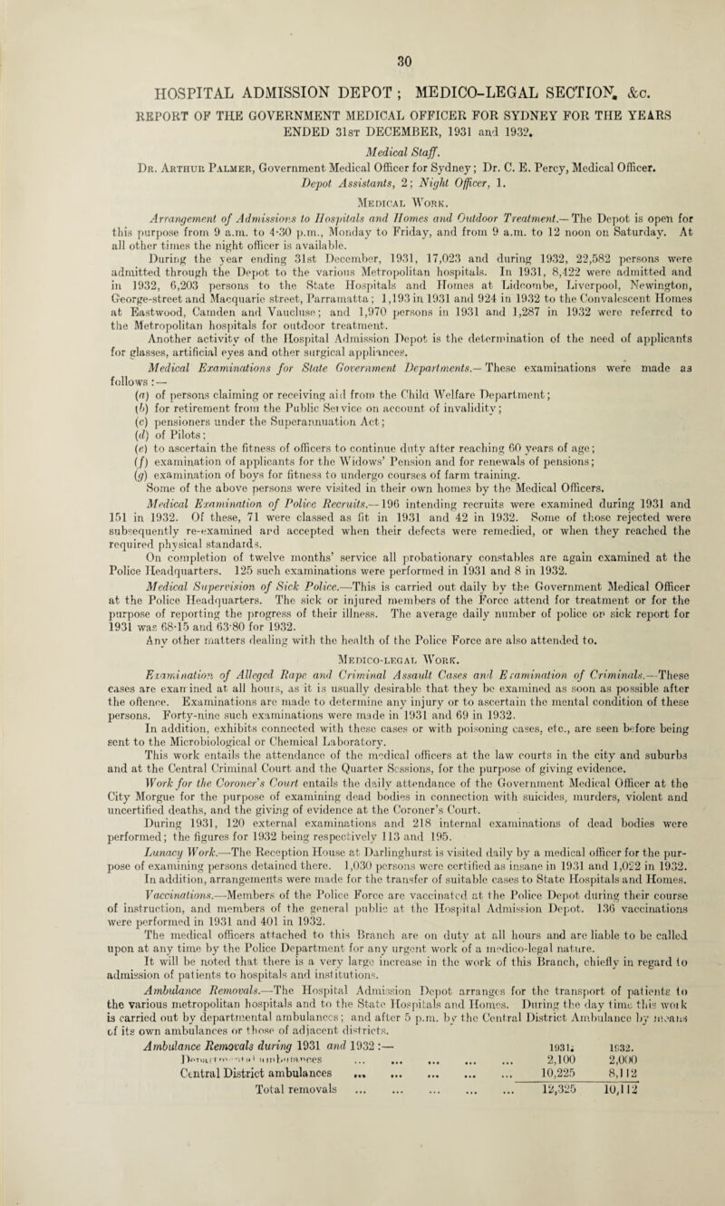 HOSPITAL ADMISSION DEPOT ; MEDICO-LEGAL SECTION. &c. REPORT OF THE GOVERNMENT MEDICAL OFFICER FOR SYDNEY FOR TIIE YEARS ENDED 31st DECEMBER, 1931 and 1932. Medical Staff. Dr. Arthur Palmer, Government- Medical Officer for Sydney; Dr. C. E. Percy, Medical Officer. Depot Assistants, 2; Night Officer, 1. Medical Work. Arrangement of Admissions to Hospitals and Homes and Outdoor Treatment.— The Depot is open for this purpose from 9 a.m. to 4-30 p.m., Monday to Friday, and from 9 a.m. to 12 noon on Saturday. At all other times the night officer is available. During the year ending 31st December, 1931, 17,023 and during 1932, 22,582 persons were admitted through the Depot to the various Metropolitan hospitals. In 1931, 8,422 were admitted and in 1932, 6,203 persons to the State Hospitals and Homes at Lidcombe, Liverpool, Newington, G;eorge-street and Macquarie street, Parramatta ; 1,193 in 1931 and 924 in 1932 to the Convalescent Homes at Eastwood, Camden and Vaucluse; and 1,970 persons in 1931 and 1,287 in 1932 were referred to the Metropolitan hospitals for outdoor treatment. Another activity of the Hospital Admission Depot is the determination of the need of applicants for glasses, artificial eyes and other surgical appliances. Medical Examinations for State Government Departments.— These examinations were made as follows : — (a) of persons claiming or receiving aid from the Child Welfare Department; [h) for retirement from the Public Seivice on account of invalidity; (c) pensioners under the Superannuation Act; (d) of Pilots; (e) to ascertain the fitness of officers to continue duty after reaching 60 years of age; (/) examination of applicants for the Widows’ Pension and for renewals of pensions; (g) examination of boys for fitness to undergo courses of farm training. Some of the above persons were visited in their own homes by the Medical Officers. Medical Examination of Police Recruits.—196 intending recruits were examined during 1931 and 151 in 1932. Of these, 71 were classed as fit in 1931 and 42 in 1932. Some of those rejected were subsequently re-examined and accepted when their defects were remedied, or when they reached the required physical standards. On completion of twelve months’ service all probationary constables are again examined at the Police Headquarters. 125 such examinations were performed in 1931 and 8 in 1932. Medical Supervision of Sick Police.—This is carried out daily by the Government Medical Officer at the Police Headquarters. The sick or injured members of the Force attend for treatment or for the purpose of reporting the progress of their illness. The average daily number of police on sick report for 1931 was 68-15 and 63*80 for 1932. Any other matters dealing with the health of the Police Force are also attended to. Medico-legal Work. Examination of Alleged Rape and Criminal Assault Cases and Erumination of Criminals.—These cases are examined at all hours, as it is usually desirable that they be examined as soon as possible after the offence. Examinations are made to determine any injury or to ascertain the mental condition of these persons. Forty-nine such examinations were made in 1931 and 69 in 1932. In addition, exhibits connected with these cases or with poisoning cases, etc., are seen before being sent to the Microbiological or Chemical Laboratory. This work entails the attendance of the medical officers at the law courts in the city and suburbs and at the Central Criminal Court and the Quarter Sessions, for the purpose of giving evidence. Work for the Coroner s Court entails the daily attendance of the Government Medical Officer at the City Morgue for the purpose of examining dead bodies in connection with suicides, murders, violent and uncertified deaths, and the giving of evidence at the Coroner’s Court. During 1931, 120 external examinations and 218 internal examinations of dead bodies were performed; the figures for 1932 being respectively 113 and 195. Lunacy Work.—The Reception House at Darlinghurst is visited daily by a medical officer for the pur¬ pose of examining persons detained there. 1,030 persons were certified as insane in 1931 and 1,022 in 1932. In addition, arrangements were made for the transfer of suitable cases to State Hospitals and Homes. Vaccinations.—Members of the Police Force are vaccinated at the Police Depot during their course of instruction, and members of the general public at the Hospital Admission Depot. 136 vaccinations were performed in 1931 and 401 in 1932. The medical officers attached to this Branch are on duty at all hours and are liable to be called upon at any time by the Police Department for any urgent work of a medico-legal nature. It will be noted that there is a very large increase in the work of this Branch, chiefly in regard to admission of patients to hospitals and institutions. Ambulance Removals.—The Hospital Admission Depot arranges for the transport of patients to the various metropolitan hospitals and to the State Hospitals and Homes. During the day time this woik is carried out by departmental ambulances; and after 5 p.m. by the Central District Ambulance by moans of its own ambulances or those of adjacent districts. Ambulance Removals during 1931 and 1932:— 1931; 1032. IWiaiTr.i-m«i ninb'iiaoces ... ... ... ... ... 2,100 2,000 Central District ambulances ... . 10,225 8,112 Total removals 12,325 10,112