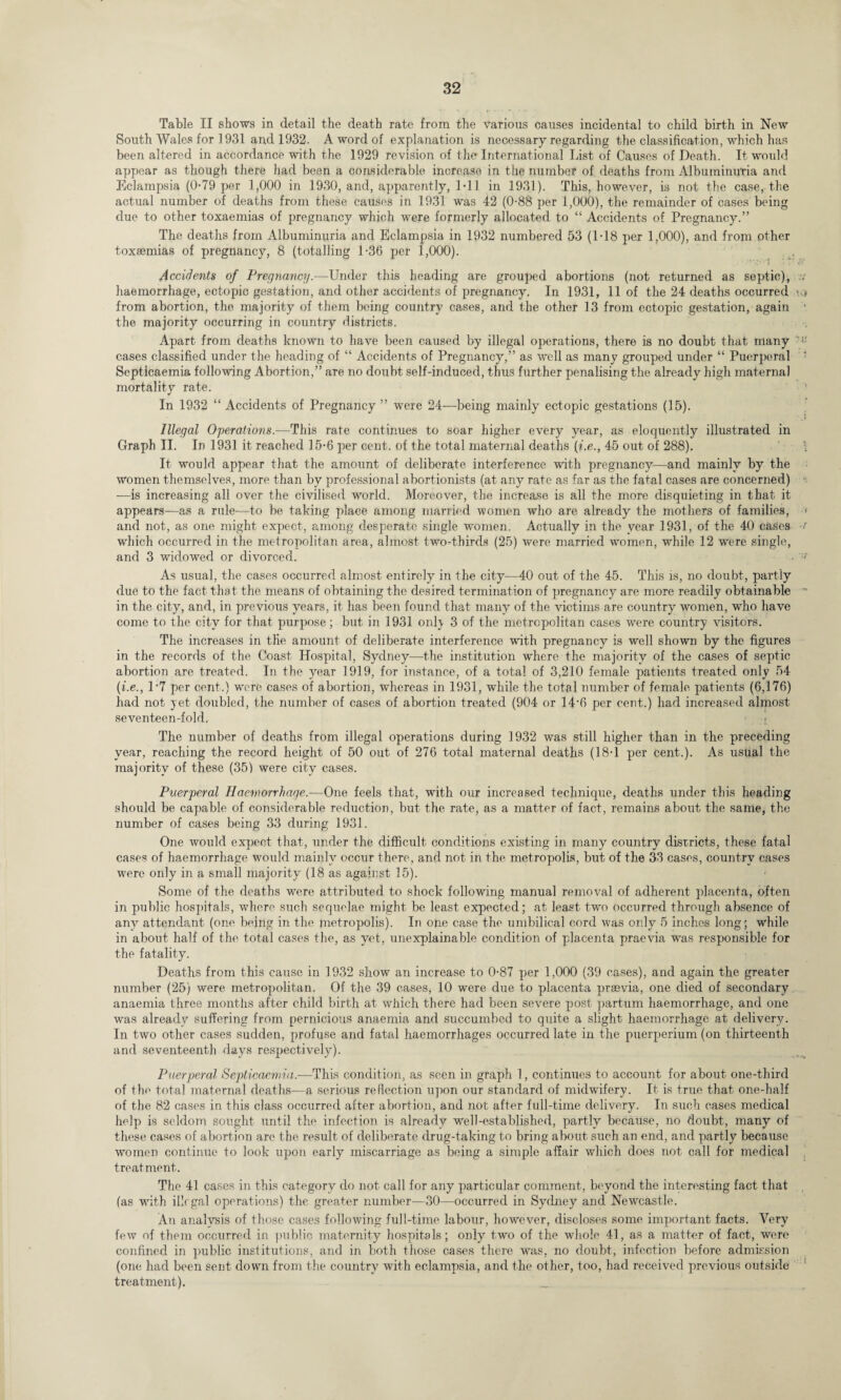 Table II shows in detail the death rate from the various causes incidental to child birth in New South Wales for 1931 and 1932. A word of explanation is necessary regarding the classification, which has been altered in accordance with the 1929 revision of the International List of Causes of Death. It would appear as though there had been a considerable increase in the number of deaths from Albuminuria and Eclampsia (0-79 per 1,000 in 1930, and, apparently, 1*11 in 1931). This, however, is not the case, the actual number of deaths from these causes in 1931 was 42 (0-88 per 1,000), the remainder of cases being due to other toxaemias of pregnancy which were formerly allocated to “ Accidents of Pregnancy.” The deaths from Albuminuria and Eclampsia in 1932 numbered 53 (1-18 per 1,000), and from other toxaemias of pregnancy, 8 (totalling 1-36 per 1,000). Accidents of Pregnancy.—Under this heading are grouped abortions (not returned as septic), haemorrhage, ectopic gestation, and other accidents of pregnancy. In 1931, 11 of the 24 deaths occurred from abortion, the majority of them being country cases, and the other 13 from ectopic gestation, again the majority occurring in country districts. Apart from deaths known to have been caused by illegal operations, there is no doubt that many cases classified under the heading of “ Accidents of Pregnancy,” as well as many grouped under “ Puerperal Septicaemia following Abortion,” aTe no doubt self-induced, thus further penalising the already high maternal mortality rate. In 1932 “ Accidents of Pregnancy ” were 24—being mainly ectopic gestations (15). Illegal Operations.—This rate continues to soar higher every year, as eloquently illustrated in Graph II. In 1931 it reached 15-6 per cent, of the total maternal deaths (i.e., 45 out of 288). It would appear that the amount of deliberate interference with pregnancy—and mainly by the women themselves, more than by professional abortionists (at any rate as far as the fatal cases are concerned) —is increasing all over the civilised world. Moreover, the increase is all the more disquieting in that it appears—as a rule—to be taking place among married women who are already the mothers of families, and not, as one might expect, among desperate single women. Actually in the year 1931, of the 40 cases which occurred in the metropolitan area, almost two-thirds (25) were married women, while 12 were single, and 3 widowed or divorced. As usual, the cases occurred almost entirely in the city—40 out of the 45. This is, no doubt, partly due to the fact that the means of obtaining the desired termination of pregnancy are more readily obtainable in the city, and, in previous years, it has been found that many of the victims are country women, who have come to the city for that purpose; but in 1931 only 3 of the metropolitan cases were country visitors. The increases in the amount of deliberate interference with pregnancy is well shown by the figures in the records of the Coast Hospital, Sydney—the institution where the majority of the cases of septic abortion are treated. In the year 1919, for instance, of a total of 3,210 female patients treated only 54 (i.e., 1*7 per cent.) were cases of abortion, whereas in 1931, while the total number of female patients (6,176) had not yet doubled, the number of cases of abortion treated (904 or 14*6 per cent.) had increased almost seventeen-fold. The number of deaths from illegal operations during 1932 was still higher than in the preceding year, reaching the record height of 50 out of 276 total maternal deaths (18-1 per cent.). As usual the majority of these (35) were city cases. Puerperal Haemorrhage.—One feels that, with our increased technique, deaths under this heading should be capable of considerable reduction, but the rate, as a matter of fact, remains about the same, the number of cases being 33 during 1931. One would expect that, under the difficult conditions existing in many country districts, these fatal cases of haemorrhage would mainly occur there, and not in the metropolis, but of the 33 cases, country cases were only in a small majority (18 as against 15). Some of the deaths were attributed to shock following manual removal of adherent placenta, often in public hospitals, where such sequelae might be least expected; at least, two occurred through absence of any attendant (one being in the metropolis). In one case the umbilical cord was only 5 inches long; while in about half of the total cases the, as yet, unexplainable condition of placenta praevia was responsible for the fatality. Deaths from this cause in 1932 show an increase to 0-87 per 1,000 (39 cases), and again the greater number (25) were metropolitan. Of the 39 cases, 10 were due to placenta praevia, one died of secondary anaemia three months after child birth at which there had been severe post partum haemorrhage, and one was already suffering from pernicious anaemia and succumbed to quite a slight haemorrhage at delivery. In two other cases sudden, profuse and fatal haemorrhages occurred late in the puerperium (on thirteenth and seventeenth days respectively). Puerperal Septicaemia.-—This condition, as seen in graph 1, continues to account for about, one-third of the total maternal deaths—a serious reflection upon our standard of midwifery. It is true that one-half of the 82 cases in this class occurred after abortion, and not after full-time delivery. In such cases medical help is seldom sought until the infection is already well-established, partly because, no doubt, many of these cases of abortion are the result of deliberate drug-taking to bring about, such an end, and partly because women continue to look upon early miscarriage a.s being a simple affair which does not call for medical treatment. The 41 cases in this category do not. call for any particular comment, beyond the interesting fact that (as with illegal operations) the greater number—30—occurred in Sydney and Newcastle. An analysis of those cases following full-time labour, however, discloses some important facts. Very few of them occurred in public maternity hospitals; only two of the whole 41, as a matter of fact, were confined in public institutions, and in both those cases there was. no doubt, infection before admission (one had been sent down from the country with eclampsia, and the other, too, had received previous outside treatment).