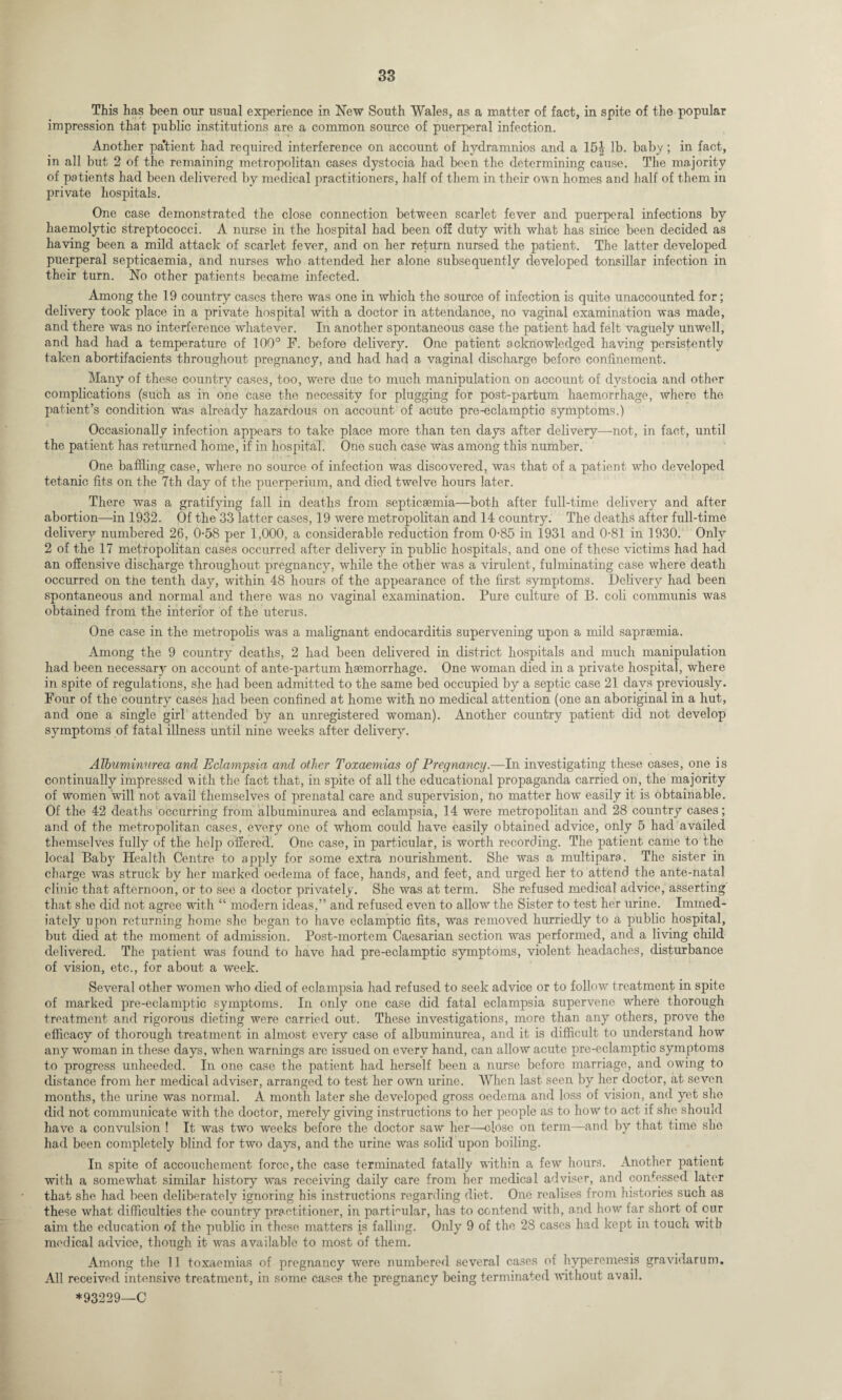 This has been our usual experience in New South Wales, as a matter of fact, in spite of the popular impression that public institutions are a common source of puerperal infection. Another pa’tient had required interference on account of hydramnios and a 15J lb. baby ; in fact, in all but 2 of the remaining metropolitan cases dystocia had been the determining cause. The majority of patients had been delivered by medical practitioners, half of them in their own homes and half of them in private hospitals. One case demonstrated the close connection between scarlet fever and puerperal infections by haemolytic streptococci. A nurse in the hospital had been off duty with what has since been decided as having been a mild attack of scarlet fever, and on her return nursed the patient. The latter developed puerperal septicaemia, and nurses who attended her alone subsequently developed tonsillar infection in their turn. No other patients became infected. Among the 19 country cases there was one in which the source of infection is quite unaccounted for; delivery took place in a private hospital with a doctor in attendance, no vaginal examination was made, and there was no interference whatever. In another spontaneous case the patient had felt vaguely unwell, and had had a temperature of 100° F. before delivery. One patient acknowledged hawing persistently taken abortifacients throughout pregnancy, and had had a vaginal discharge before confinement. Many of these country cases, too, were due to much manipulation on account of dystocia and other complications (such as in one case the necessity for plugging for post-partum haemorrhage, where the patient’s condition was already hazardous on account of acute pre-eclamptic symptoms.) Occasionally infection appears to take place more than ten days after delivery—not, in fact, until the patient has returned home, if in hospital. One such case was among this number. One baffling case, where no source of infection was discovered, was that of a patient who developed tetanic fits on the 7th day of the puerperium, and died twelve hours later. There was a gratifying fall in deaths from septicaemia—both after full-time delivery and after abortion—-in 1932. Of the 33 latter cases, 19 were metropolitan and 14 country. The deaths after full-time delivery numbered 26, 0-58 per 1,000, a considerable reduction from 0-85 in 1931 and 0-81 in 1930. Only 2 of the 17 metropolitan cases occurred after delivery in public hospitals, and one of these victims had had an offensive discharge throughout pregnancy, while the other was a virulent, fulminating case where death occurred on the tenth day, within 48 hours of the appearance of the first symptoms. Delivery had been spontaneous and normal and there was no vaginal examination. Pure culture of B. coli communis was obtained from the interior of the uterus. One case in the metropolis was a malignant endocarditis supervening upon a mild saprsemia. Among the 9 country deaths, 2 had been delivered in district hospitals and much manipulation had been necessary on account of ante-partum haemorrhage. One woman died in a private hospital, where in spite of regulations, she had been admitted to the same bed occupied by a septic case 21 days previously. Four of the country cases had been confined at home with no medical attention (one an aboriginal in a hut, and one a single girl attended by an unregistered woman). Another country patient did not develop symptoms of fatal illness until nine weeks after delivery. Albuminurea and Eclampsia and other Toxaemias of Pregnancy.—In investigating these cases, one is continually impressed vith the fact that, in spite of all the educational propaganda carried on, the majority of women will not avail themselves of prenatal care and supervision, no matter how easily it is obtainable. Of the 42 deaths occurring from albuminurea and eclampsia, 14 were metropolitan and 28 country cases; and of the metropolitan cases, every one of whom coidd have easily obtained advice, only 5 had availed themselves fully of the help offered. One case, in particular, is worth recording. The patient came to the local Baby Health Centre to apply for some extra nourishment. She was a multipara. The sister in charge was struck by her marked oedema of face, hands, and feet, and urged her to attend the ante-natal clinic that afternoon, or to see a doctor privately. She was at term. She refused medical advice, asserting that she did not agree with “ modern ideas,” and refused even to allow the Sister to test her urine. Immed¬ iately upon returning home she began to have eclamptic fits, was removed hurriedly to a public hospital, but died at the moment of admission. Post-mortem Caesarian section was performed, and a living child delivered. The patient was found to have had pre-eclamptic symptoms, violent headaches, disturbance of vision, etc., for about a week. Several other women who died of eclampsia had refused to seek advice or to follow treatment in spite of marked pre-eclamptic symptoms. In only one case did fatal eclampsia supervene where thorough treatment and rigorous dieting were carried out. These investigations, more than any others, prove the efficacy of thorough treatment in almost every case of albuminurea, and it is difficult to understand how any woman in these days, when warnings are issued on every hand, can allow acute pre-eclamptic symptoms to progress unheeded. In one case the patient had herself been a nurse before marriage, and owing to distance from her medical adviser, arranged to test her own urine. When last seen by her doctor, at seven months, the urine was normal. A month later she developed gross oedema and loss of vision, and yet she did not communicate with the doctor, merely giving instructions to her people as to how to act if she should have a convulsion ! It was two weeks before the doctor saw her—close on term—and by that time she had been completely blind for two days, and the urine was solid upon boiling. In spite of accouchement force, the case terminated fatally within a few hours. Another patient with a somewhat similar history was receiving daily care from her medical adviser, and confessed later that she had been deliberately ignoring his instructions regarding diet. One realises from histories such as these what difficulties the country practitioner, in particular, has to contend with, and how far short of our aim the education of the public in these matters is falling. Only 9 of the 28 cases had kept in touch with medical advice, though it was available to most of them. Among the 11 toxaemias of pregnancy were numbered several cases of hyperemesis gravidarum. All received intensive treatment, in some cases the pregnancy being terminated without avail.