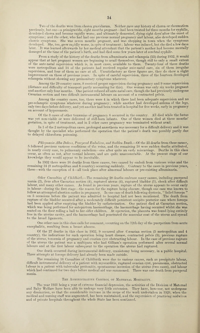 Two of the deaths were from chorea gravidarum. Neither gave any history of chorea or rheumatism previously, but one—a primigravida, eight months pregnant—had been treated for three months for syphilis, developed chorea and became rapidly worse, and ultimately demented, dying eight days'after the onset of symptoms ; and the other, who had had one previous normal pregnancy and labour, also developed sudden choreic symptoms. She was seven months pregnant, and was shopping in town when the symptoms developed. She, too, grew rapidly worse, in spite of treatment; labour was induced, but she died a few days later. It was learned afterwards by her medical attendant that the patient’s mother had become mentally deranged at the time of the patient’s birth, and had died some few years later of cerebral syphilis. From a study of the history of the deaths from albuminuria and eclampsia (53) during 1932, it would appear that at last pregnant women are beginning to avail themselves, though still to only a small extent of the ante-natal supervision which is, in most cases, available to them. Twenty-four of these deaths were metropolitan and 14 of the patients had received regular ante-natal care, six of them irregular supervision, and four of them no care at all. Unsatisfactory as these figures are, they do show a slight improvement on those of previous years. In spite of careful supervision, three of the fourteen developed eclampsia without showing any premonitary symptoms whatever. Among the 29 country cases, 8 received proper supervision during pregnancy and 9 some supervision (distance and difficulty of transport partly accounting for this). One woman vTas only six weeks pregnant and another only four months. One patient refused all ante-natal care, though she had previously undergone Caesarian section and two difficult instrumental labours on account of a contracted pelvis. Among the country cases, too, there were 4 in which there had been adequate supervision and no pre-eclamptic symptoms whatever during pregnancy; while another had developed oedema of the legs, only two days before delivery, and yet another had been treated in hospital for five weeks, early in pregnancy on account of hyperemesis. Of the 8 cases of other toxaemias of pregnancy 6 occurred in the country. All died while the foetus was yet non-viable or were delivered of still-born infants. One of these women died at three months’ gestation, in spite of treatment, and in 2 other cases pregnancy was terminated without avail. In 1 of the 2 metropolitan cases, prolonged anaesthesia was necessary for a difficult delivery and it was thought by the specialist who performed the operation that the patient’s death wTas possibly partly due to delayed chloroform poisoning. Phlegmasia Alba Dolors, Puerperal Embolism, and Sudden DeMh.—Of the 23 deaths from these causes, 5 followed previous varicose conditions of the veins, and the remaining 18 were sudden deaths attributed, in nearly every case, to pulmonary embolism—one after quite an early miscarriage. Deaths in this class occur, as often as not, after normal labours, and are quite unaccountable. At the present stage of our knowledge they would appear to be inevitable. In 1932 there were 16 deaths from these causes, two caused by emboli from varicose veins and the remaining 14 (8 metropolitan and 6 country) occurring suddenly. Contrary to the cases in previous years, these—with the exception of 4—all took place after abnormal labours or pre-existing albuminuria. Other Casualties of Childbirth.—The remaining 28 deaths embrace many causes, including puerperal mania (2), ileus after Caesarian section (4), ruptured uterus (4), ruptured bladder (1), shock after difficult labour, and many other causes. As found in previous years, rupture of the uterus appears to occur early in labour—during the first stage—the reason for the rupture being obscure, though one case was known to follow an attempted abortion earlier in pregnancy. In one case of death following dystocia, “ failed forceps ” on 5 occasions before the patient was admitted to hospital had not been mentioned. The death from rupture of the bladder occurred after a moderately difficult persistent occipit.o posterior case wffiere forceps had been applied after emptying the bladder by catheterisation. One patient died at Caesarian section, which was being performed for antepartum haemorrhage, the haemorrhage having occurred whilst she was seated on the floor rolling a ball to her older children. At operation, the placenta was found lying entirely free in the uterine cavity, and the haemorrhage had penetrated the muscular coat of the uterus and spread to the broad ligaments. One other case in this class calls for comment, occurring on the 12th day of the puerperium from acute encephalitis, resulting from a breast abscess. Of the 27 deaths in this class in 1932, 9 occurred after Caesarian section (5 metropolitan and 4 country), the indications for such operation being heart disease, contracted pelvis (5), previous rupture of the uterus, toxaemia of pregnancy and ovarian cyst obstructing labour. In the case of previous rupture of the uterus the patient was a multipara who had Gilliam’s operation performed after several normal labours and at the first labour subsequent to the operation the uterus had ruptured. One death occurred during instrumental delivery, craniotomy being necessary, in a public hospital. Three attempts at forceps delivery had already been made outside. The remaining 16 Casualties of Childbirth were due to various causes, such as precipitate labour, difficult instrumental delivery of a patient with myocarditis, ruptured ovarian cyst, pneumonia, obstructed labour in a patient with tubercular peritonitis, spontaneous inversion of the uterus (two cases), and labour which had continued for two days before medical aid was summoned. There was one death from puerperal mania. The Administrative Control of Maternal Mortality. The year 1931 being a year of extreme financial depression, the activities of the Division of Maternal and Baby Welfare have been able to undergo very little extension. They have, however, not undergone any diminution, so that the considerable increase in the scope, of the work undertaken in 1929, when the medical and nursing staff wras augmented, has been maintained, and the supervision of practising mid wives and of private, hospitals throughout the whole State has been continued.