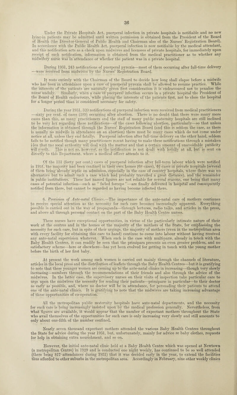 Under the Private Hospitals Act, puerperal infection in private hospitals is notifiable and no new lying-in patients may be admitted until written permission is obtained from the President of the Board of Health (the Director-General of Public Health and Chairman also of the Nurses’ Registration Board). In accordance with the Public Health Act, puerperal infection is now notifiable by the medical attendant, and this notification acts as a check upon midwives and licensees of private hospitals, for immediately upon receipt of such notification, information is obtained from the medical practitioner as to whether any midwifery nurse was in attendance or whether the patient was in a private hospital. During 1931, 243 notifications of puerperal pyrexia—most of them occurring after full-time delivery —were received from midwives’ by the Nurses’ Registration Board. It rests entirely with the Chairman of the Board to decide how long shall elapse before a midwife who has been in attendance upon a case of puerperal pyrexia shall be allowed to resume practice. While the interests of the patients are naturally given first consideration it is'endeavoured not to penalise the nurse unduly. Similarly, when a case of puerperal infection occurs in a private hospital the President of the Board of Health endeavours,1 while placing'the interests of the patients first, not to close the hospital for a longer period than is considered necessary for safety. During the year 1931, 320 notifications of puerperal infection were received from medical practitioners —sixty per cent, of cases (189) occurring after abortion. There is no doubt that there were many more cases than this, as many practitioners and the staff of many public maternity hospitals are still inclined to be very lax regarding these notifications—of the cases following abortion, particularly—so that unless the information is obtained through the Nurses’ Registration Board (and this is seldom the case, as there is usually no midwife in attendance on an abortion) there must be many cases which do not come under notice at all, unless they end fatally-. Puerperal infection after full-time delivery on the other hand, seldom fails to be notified though many practitioners resent having to make these notifications through a mistaken idea that the local authority will deal with the matter and that a certain amount of unavoidable publicity will result. This is not so, however, as the notification is not dealt with locally at all, but is sent on directly to this Department, where a medical officer attends to it. Of the 131 (forty per cent.) cases of puerperal infection after full-term labour which were notified in 1931, the majority had been confined in their own homes (68 cases), 46 cases in private hospitals (several of them being already septic on admission, especially in the case of country hospitals, where there was no alternative but to admit such a case which had probably travelled a great distance), and the remainder in public institutions. These last named figures are not reliable for several reasons, one being that many cases of potential infection—such as “ faded forceps ”—are finally delivered in hospital and consequently notified from there, but cannot be regarded as having become infected there. 6. Provision of Ante-natal Clinics.—The importance of the ante-natal care of mothers continues to receive special attention as the necessity for such care becomes increasingly apparent. Everything possible is carried out in the way of propaganda—-through lectures, radio talks, and articles in the press, and above all through personal contact on the part of the Baby Health Centre nurses. These nurses have exceptional opportunities, in virtue of the particularly intimate nature of their work at the centres and in the homes ot the majority of the mothers of the State, for emphasising the necessity for such care, but in spite of their urgings, the majority of mothers (even in the metropolitan area with every facility for obtaining this care to hand) continue to come into labour without having received any ante-natal supervision whatever. When such is the case with muftiparoe, already in touch with the Baby Health Centres, it can readily be seen that the primipara presents an even greater problem, and no satisfactory scheme—here or elsewhere—has yet been evolved for getting in touch with the young mother before the birth of her first baby. At present the work among such women is carried out mainly through the channels of literature, articles in the local press and the distribution of leaflets through the Baby Health Centres—but it is gratifying to note that these younger women are coming up to the ante-natal clinics in increasing—though very slowly increasing—numbers through the recommendations of their friends and also through the advice of the midwives. In the latter case, the supervisory nurses on their visits of inspection take particular care to urge upon the midwives the necessity for sending their patients—primiparse in particular—to their doctor as early as possible, and, where no doctor will be in attendance, for persuading their patients to attend one of the ante-natal clinics. It is gratifying to note that the midwives are taking increasing advantage of these opportunities of co-operation. All the metropolitan public maternity hospitals have ante-natal departments, and the necessity for such care is being increasingly insisted upon by the medical profession generally. Nevertheless, from what figures are available, it would appear that the number of expectant mothers throughout the State who avail themselves of the opportunities for such care is only increasing very slowly and still amounts to only about one-fifth of the number confined. Nearly seven thousand expectant mothers attended the various Baby Health Centres throughout the State for advice during the year 1931, but, unfortunately, mainly for advice re baby clothes, requests for help in obtaining extra nourishment, and so on. However, the initial ante-natal clinic held at a Baby Health Centre which was opened at Newtown (a metropolitan Centre) in 1929 and is conducted one night weekly, has continued to be so well attended (there being 817 attendances during 1931) that it was decided early in the year, to extend the facilities thus afforded to other suburbs in the metropolitan area. Accordingly in February, nine other weekly clinics
