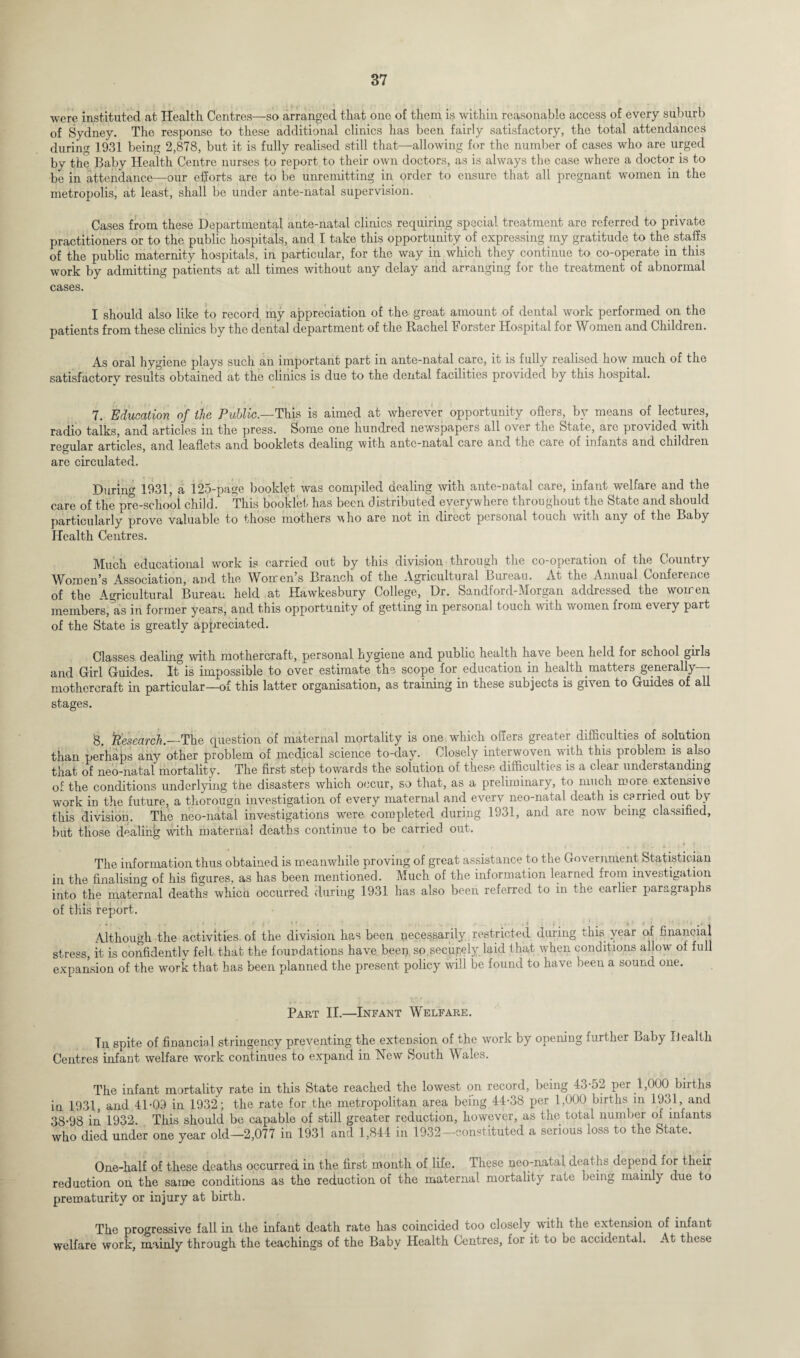 were instituted at Health Centres—so arranged that one of them is within reasonable access of every suburb of Sydney. The response to these additional clinics has been fairly satisfactory, the total attendances during 1931 being 2,878, but it is fully realised still that—allowing for the number of cases who are urged by the Baby Health Centre nurses to report to their own doctors, as is always the case where a doctor is to be in attendance—our efforts are to be unremitting in order to ensure that all pregnant women in the metropolis, at least, shall be under ante-natal supervision. Cases from these Departmental ante-natal clinics requiring special treatment are referred to private practitioners or to the public hospitals, and I take this opportunity of expressing my gratitude to the staffs of the public maternity hospitals, in particular, for the way in which they continue to co-operate in this work by admitting patients at all times without any delay and arranging for the treatment of abnormal cases. I should also like to record my appreciation of the great amount of dental work performed on the patients from these clinics by the dental department of the Rachel Forster Hospital for Women and Children. As oral hygiene plays such an important part in ante-natal.care, it is fully realised how. much of the satisfactory results obtained at the clinics is due to the dental facilities provided by this hospital. 7. Education of the Public.—This is aimed at wherever opportunity offers, by means of lectures, radio talks, and articles in the press. Some one hundred newspapers all over the State, are provided with regular articles, and leaflets and booklets dealing with ante-natal care and the care of infants and children are circulated. Duri.no- 1931, a 125-page booklet was compiled dealing with ante-natal care, infant welfare and the care of the p?e-school child. This booklet has been distributed everywhere throughout the State and should particularly prove valuable to those mothers who are not in direct personal touch with any of the Baby Health Centres. Much educational work is carried out by this division through the co-operation of the Country Women’s Association, and the Worren’s Branch of the Agricultural Bureau. At the Annual Conference of the Agricultural Bureau held at Hawkesbury College, Dr. Sandford-Morgan addressed the women members, as in former years, and this opportunity of getting in personal touch with women from every part of the State is greatly appreciated. Classes dealing with mothercraft, personal hygiene and public health have been held for school girls and Girl Guides. It is impossible to over estimate the scope for education in health, matters generally - mothercraft in particular—of this latter organisation, as training in these subjects is given to Guides of all stages. 8. ’Research.—The question of maternal mortality is one which offers greater difficulties of solution than perhaps any other problem of medical science to-day. Closely interwoven with this problem is also that of neo-natal mortality. The first step towards the solution of these difficulties is a clear understanding of the conditions underlying the disasters which occur, so that, as a preliminary, to much more, extensive WOrk in the future, a thorough investigation of every maternal and everv neo-natal death is carried out by this division. The neo-natal investigations were -completed during 1931, and are now being classified, but those dealing with maternal deaths continue to be carried out. The information thus obtained is meanwhile proving of great assistance to the Government Statistician in the finalising of his figures, as has been mentioned. Much of the information learned fiom investigation into the maternal deaths which occurred during 1931 has also been referred to in the earlier paragraphs of this report. Although the activities of the division has been necessarily restricted during this year of financial stress, it is confidently felt that the foundations have been so securely laid that when conditions allow of full expansion of the work that has been planned the present policy will be found to have beeu a sound one. Part II.—Infant Welfare. In spite of financial stringency preventing the extension of the work by opening further Baby Health Centres infant welfare work continues to expand in Hew South Wales. The infant mortality rate in this State reached the lowest on record, being 43-52 per .1,000 births in 1931, and 41-09 in 1932; the rate for the metropolitan area being 44-38 per 1,000 births m 1931, and 38-98 in 1932. This should be capable of still greater reduction, however, as the total number of infants who died under one year old—2,077 in 1931 and 1,844 in 1932-constituted a serious loss to the State. One-half of these deaths occurred in the first month of life. These neo-natal deaths depend for their reduction on the same conditions as the reduction of the maternal mortality rate being mainly due to prematurity or injury at birth. The progressive fall in the infant death rate has coincided too closely with the extension of infant welfare work, mainly through the teachings of the Baby Health Centres, for it to be accidental. At these