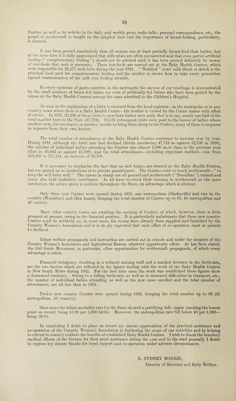 Centres, as well as by articles in the daily and weekly press, radio talks, personal correspondence, etc., the gospel of mothercraft is taught on the simplest lines and the importance of breast-feeding, particularly, is stressed. It has been proved conclusively that all women can at least partially breast-feed their babies, but at the same time it is fully appreciated that difficulties are often encountered and that even partial artificial feeding (“ complementary feeding ”) should not be advised until it has been proved definitely by means of test-feeds that such is necessary. These test-feeds are carried out at the Baby Health Centres, which were responsible for 26,277 such tests during the year 1931. “ Modified ” cows’ milk (fresh or dried) is the principal food used for complementary feeding and the mother is shown how to take every precaution against contamination of the milk ana feeding utensils. In every epidemic of gastro-enteritis in the metropolis the success of our teachings is demonstrated by the small numbers of breast-fed babies (or even of artificially-fed babies who have been guided by the nurses at the Baby Health Centres) among the cases admitted to the Children’s Hospital. As soon as the registration of a birth is received from the local registrar—in the metropolis or in any country town where there is a Baby Health Centre—the mother is visited by the Centre nurses with offers of advice. In 1931, 20,236 of these visits to new-born babies were paid, that is to say, nearly one-half of the total number born in the State (17,724). 65,131 subsequent visits were paid to the homes of babies whose mothers were, for one reason or another, unable to bring them along to the Centres, many of them in response to requests from their own doctors. The total number of attendances at the Baby Health Centres continues to increase year by year. During 1931, although the birth rate had declined (births numbering 47,724 as against 52,136 in 1930), the number of individual babies attending the Centres was almost 2,000 nmre than in the previous year (that is, 45,043 as against 43,188), and the total attendances—including expectant mothers—rose from 413,455 to 512,151, an increase of 98,706. It is necessary to emphasise the fact that no sick babies are treated at the Baby Health Centres, but are passed on to institutions or to private practitioners. The Centres exist to teach mothercraft—“ to keep the well baby well.” The nurses in charge are all general and mothercraft O' Tressillian ”) trained and many also hold midwifery certificates. As all have received their training in mothercraft at the same institution, the advice given is uniform throughout the State, an advantage which is obvious. Only three new Centres were opened during 1931, one metropolitan (Gladesville) and two in the country (Woodstock and Glen Innes), bringing the total number of Centres up to 87, 40 metropolitan and 47 country. Many other country towns are awaiting the opening of Centres, of which, however, there is little prospect at present, owing to the financial position. It is particularly unfortunate that these new country Centres must be withheld, as, in most cases, the rooms have already been supplied and furnished by the Country Women’s Association and it is deeply regretted that such offers of co-operation must at present be declined. Infant welfare propaganda and instruction are carried out in schools and under the auspices of the Country Women’s Association and Agricultural Bureau wherever opportunity offers. As has been stated, the Girl Guide Movement, in particular, offers opportunities for mothercraft propaganda, of which every advantage is taken. Financial stringency, resulting in a reduced nursing staff and a marked decrease in the birth-rate, are the two factors which are reflected in the figures dealing with the work of the Baby Health Centres in New South Wales during 1932. For the first time since the work was established these figures show a downward tendency. Owing to a falling birth-rate, as well as to increased difficulties in transport, etc., the number of individual babies attending, as well as the new cases enrolled and the total number of attendances, are all less than in 1931. Twelve new country Centres were opened during 1932, bringing the total number up to 99 (41 metropolitan, 58 country). Once more the infant mortality rate for the State showed a gratifying fall—again reaching the lowest point on record, being 41-09 per 1,000 births. Moreover, the metropolitan rate fell below 40 per 1,000— being 39-01. In concluding I desire to place on record my sincere appreciation of the practical assistance and co-operation of the Country Women’s Association in furthering the scope of our activities ard in helping to extend to country mothers the benefits of established Baby Health Centres. I wish to thank the honorary medical officers of the Centres for their great assistance during the \ear and to the staff generally I desire to express my sincere thanks for loyal support and co-operation under adverse circumstances. E. SYDNEY MOBPJS, Director of Maternal and Baby Welfare.