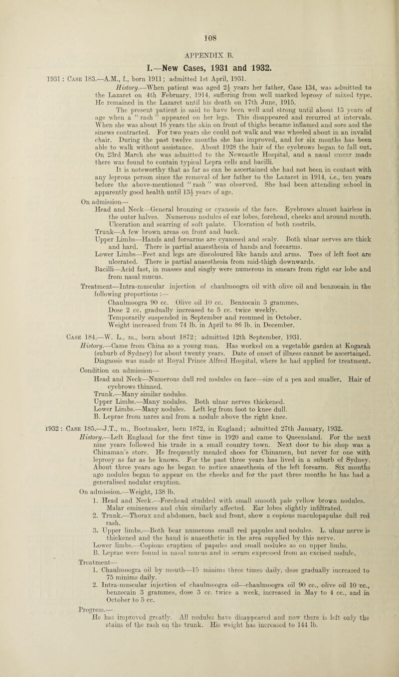 APPENDIX B. I.—New Cases, 1931 and 1932. 1931 : Case 183.—A.M., f., born 1911; admitted 1st April, 1931. History.—When patient was aged 2J years her father, Case 134, was admitted to the Lazaret on 4th February, 1914, suffering from well marked leprosy of mixed type. He remained in the Lazaret until his death on 17th June, 1915. The present patient is said to have been well and strong until about 13 years of age when a “ rash ” appeared on her legs. This disappeared and recurred at intervals. When she was about 16 years the skin on front of thighs became inflamed and sore and the sinews contracted. For two years she could not walk and was wheeled about in an invalid chair. During the past twelve months she has improved, and for six months has been able to walk without assistance. About 1928 the hair of the eyebrows began to fall out. On 23rd March she was admitted to the Newcastle Hospital, and a nasal smear made there was found to contain typical Lepra cells and bacilli. It is noteworthy that as far as can be ascertained she had not been in contact with any leprous person since the removal of her father to the Lazaret in 1914, i.e., ten years before the above-mentioned “ rash ” was observed. She had been attending school in apparently good health until 134 years of age. On admission—- Head and Neck—General bronzing or cyanosis of the face. Eyebrows almost hairless in the outer halves. Numerous nodules of ear lobes, forehead, cheeks and around mouth. Ulceration and scarring of soft palate. Ulceration of both nostrils. Trunk—A few brown areas on front and back. Upper Limbs—Hands and forearms are cyanosed and scaly. Both ulnar nerves are thick and hard. There is partial anaesthesia of hands and forearms. Lower Limbs—Feet and legs are discoloured like hands and arms. Toes of left foot are ulcerated. There is partial anaesthesia from mid-thigh downwards. Bacilli—Acid fast, in masses and singly were numerous in smears from right ear lobe and from nasal mucus. Treatment—Intra-muscular injection of chaulmoogra oil with olive oil and benzocain in the following proportions :—- Chaulmoogra 90 cc. Olive oil 10 cc. Benzocain 3 grammes. Dose 2 cc. gradually increased to 5 cc. twice weekly. Temporarily suspended in September and resumed in October. Weight increased from 74 lb. in April to 86 lb. in December. Case 184.—W. L., m., born about 1872; admitted 12th September, 1931. History.—Came from China as a young man. Has worked on a vegetable garden at Kogarah (suburb of Sydney) for about twenty years. Date of onset of illness cannot be ascertained. Diagnosis was made at Royal Prince Alfred Hospital, where he had applied for treatment. Condition on admission— Head and Neck—Numerous dull red nodules on face—size of a pea and smaller. Hair of eyebrows thinned. Trunk.—Many similar nodules. Upper Limbs.—Many nodules. Both ulnar nerves thickened. Lower Limbs.—Many nodules. Left leg from foot to knee dull. B. Leprae from nares and from a nodule above the right knee. 1932 : Case 185.—J.T., m., Bootmaker, born 1872, in England; admitted 27th January, 1932. History.—Left England for the first time in 1920 and came to Queensland. For the next nine years followed his trade in a small country town. Next door to his shop was a Chinaman’s store. He frequently mended shoes for Chinamen, but never for one with leprosy as far as he knows. For the past three years has lived in a suburb of Sydney. About three years ago he began to notice anaesthesia of the left forearm. Six months ago nodules began to appear on the cheeks and for the past three months lie has had a generalised nodular eruption. On admission.—Weight, 138 lb. 1. Head and Neck.—-Forehead studded with small smooth pale yellow brown nodules. Malar eminences and chin similarly affected. Ear lobes slightly infiltrated. 2. Trunk.—Thorax and abdomen, back and front, show a copious maculopapulae dull red rash. 3. Upper limbs.—Both bear numerous small red papules and nodules. L. ulnar nerve is thickened and the hand is anaesthetic in the area supplied by this nerve. Lower limbs.—Copious eruption of papules and small nodules as on upper limbs. B. Leprae were found in nasal mucus and in serum expressed from an excised nodule. Treatment— 1. Chaulmoogra oil by mouth—15 minims three times daily, dose gradually increased to 75 minims daily. 2. Intra-muscular injection of chaulmoogra oil-—ehaulmoogra oil 90 cc., olive oil 10'cc., benzocain 3 grammes, dose 3 cc. twice a week, increased in May to 4 cc., and in October to 5 cc. Progress.—• o He has improved greatly. All nodules have disappeared and now there is left only the stains of the rash on the trunk. His weight has increased to 144 lb.