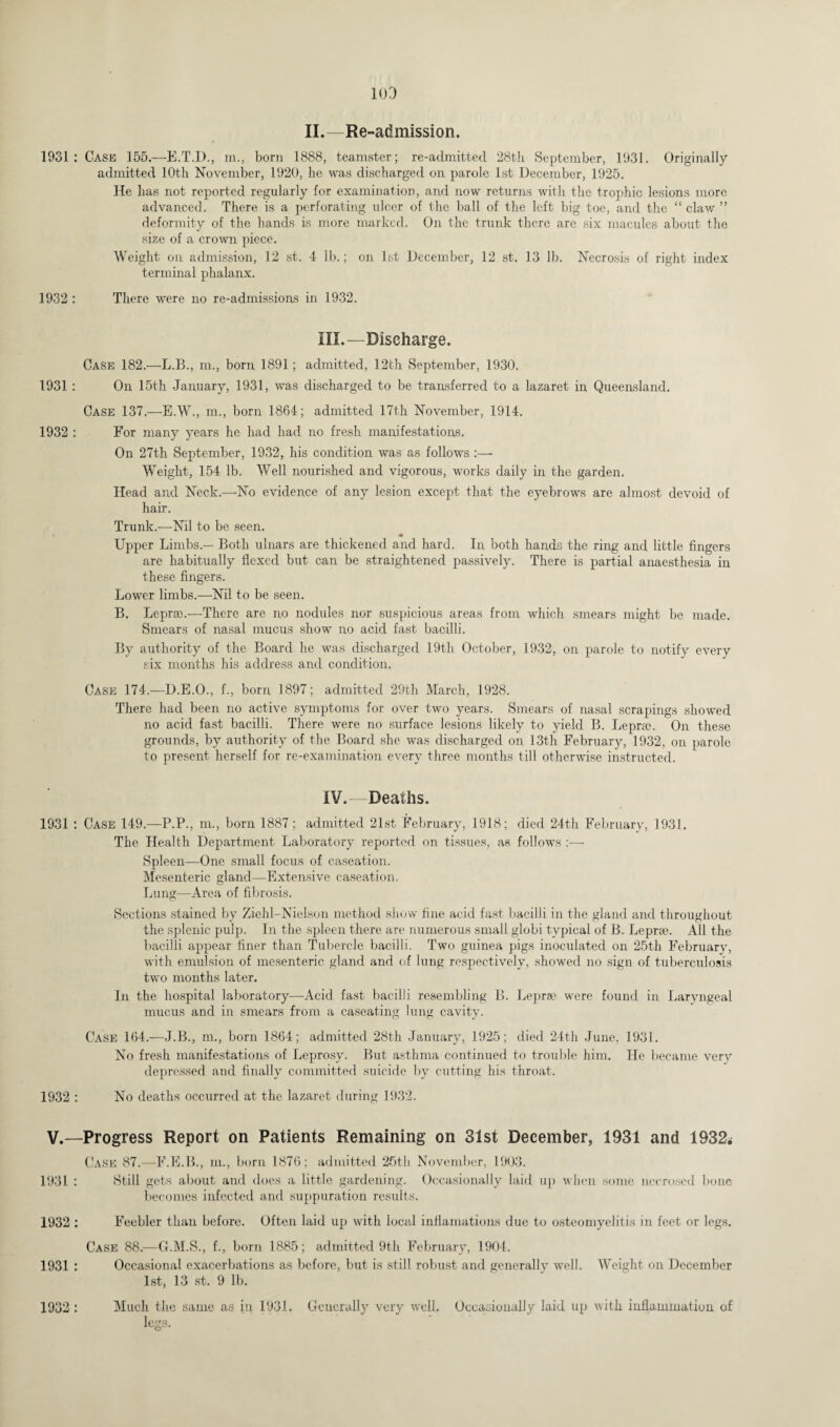 II.—Re-admission. 1931: Case 155.—E.T.D., m., born 1888, teamster; re-admitted 28th. September, 1931. Originally admitted 10th November, 1920, he was discharged on parole 1st December, 1925. He has not reported regularly for examination, and now returns with the trophic lesions more advanced. There is a perforating ulcer of the ball of the left big toe, and the “ claw ” deformity of the hands is more marked. On the trunk there are six macules about the size of a crown piece. Weight on admission, 12 st. 4 lb.; on 1st December, 12 st. 13 lb. Necrosis of right index terminal phalanx. 1932 : There were no re-admissions in 1932. III. —Discharge. Case 182.—L.B., m., born 1891; admitted, 12th September, 1930. 1931 : On 15th January, 1931, was discharged to be transferred to a lazaret in Queensland. Case 137.—E.W., m., born 1864; admitted 17th November, 1914. 1932 : For many years he had had no fresh manifestations. On 27th September, 1932, his condition was as follows :— Weight, 154 lb. Well nourished and vigorous, works daily in the garden. Head and Neck.—No evidence of any lesion except that the eyebrows are almost devoid of hair. Trunk.—Nil to be seen. « Upper Limbs.— Both ulnars are thickened and hard. In both hands the ring and little fingers are habitually flexed but can be straightened passively. There is partial anaesthesia in these fingers. Lower limbs.—-Nil to be seen. B. Leprae.—There are no nodules nor suspicious areas from which smears might be made. Smears of nasal mucus show no acid fast bacilli. By authority of the Board he was discharged 19th October, 1932, on parole to notify every six months his address and condition. Case 174.—D.E.O., f., born 1897; admitted 29th March, 1928. There had been no active symptoms for over two years. Smears of nasal scrapings showed no acid fast bacilli. There were no surface lesions likely to yield B. Lepra?. On these grounds, by authority of the Board she was discharged on 13th February, 1932, on parole to present herself for re-examination every three months till otherwise instructed. IV, —Deaths. 1931 : Case 149.—P.P., m., born 1887 ; admitted 21st February, 1918; died 24th February, 1931. The Health Department Laboratory reported on tissues, as follows :— Spleen—One small focus of caseation. Mesenteric gland—Extensive caseation. Lung—Area of fibrosis. Sections stained by Ziehl-Nielson method show fine acid fast bacilli in the gland and throughout the splenic pulp. In the spleen there are numerous small globi typical of B. Lepree. All the bacilli appear finer than Tubercle bacilli. Two guinea pigs inoculated on 25th February, with emulsion of mesenteric gland and of lung respectively, showed no sign of tuberculosis two months later. In the hospital laboratory—Acid fast bacilli resembling B. Leprae were found in Laryngeal mucus and in smears from a caseating lung cavity. Case 164.—J.B., m., born 1864; admitted 28th January, 1925; died 24th June, 1931. No fresh manifestations of Leprosy. But asthma continued to trouble him. He became very depressed and finally committed suicide by cutting his throat. 1932 : No deaths occurred at the lazaret during 1932. V.—Progress Report on Patients Remaining on 31st December, 1931 and 1932^ Case 87.—F.E.B., in., born 1876; admitted 25th November, 1903. 1931 : Still gets about and does a little gardening. Occasionally laid up when some necrosed bone becomes infected and suppuration results. 1932 : Feebler than before. Often laid up with local inflamations due to osteomyelitis in feet or legs. Case 88.—G.M.S., f., born 1885; admitted 9th February, 1904. 1931 : Occasional exacerbations as before, but is still robust and generally well. Weight on December 1st, 13 st. 9 lb. legs.