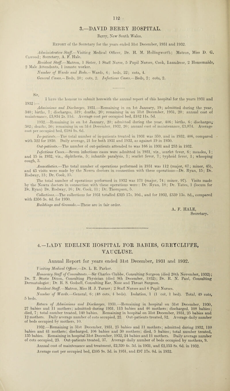 3.—DAVID BERRY HOSPITAL. Berry, New South. Wales. Report of the Secretary for the years ended 31st December, 1931 and 1932. Administrative Staff.—Visiting Medical Officer, Dr. H. M. Hollingworth; Matron, Miss D. G. Cawood; Secretary, A. F. Hale. Resident Staff.—Matron, 1 Sister, 1 Stall Nurse, 5 Pupil Nurses, Cook, Laundress, 2 Housemaids, 2 Male Attendants, 1 inmate Avorker. Number of Wards and Beds — Wards, 6; beds, 22; cots, 4. General Cases.— Beds, 20; cots, 2. Infectious Cases.—Beds, 2; cots, 2. Sir, I have the honour to submit herewith the annual report of this hospital for the years 1931 and 1932 Admissions and Discharges, 1931.-—-Remaining in on 1st January, 19; admitted during the year, 340; births, 7; discharges, 319; deaths, 20; remaining in on 31st December, 1931, 20; annual cost of maintenance, £3,834 2s. J Id. Average cost per occupied bed, £182 11s. 5d. 1932.—-Remaining in on 1st January, 20; admitted during the year, 406; births, 6; discharges,' 382; deaths, 30; remaining in, on 31st December, 1932, 20; annual cost of maintenance, £3,874. Average cost per occupied bed, £184 9s. 6d. In-patients.—The total number of in-patients treated in 1931 was 359, and in 1932, 406, compared with 322 for 1930. Daily average, 21 for both 1931 and 1932, as against 19 in 1930. Out-patients.—The number of out-patients attended to was 166 in 1931 and 253 in 1932. Infectious Cases.—Seven infectious cases were admitted in 1931, viz., scarlet fever, 6; measles, 1; and 15 in 1932, viz., diphtheria, 3; infantile paralysis, 1; scarlet fever, 7; typhoid fever, 1; whooping cough, 3. Anaesthetics.—The total number of operations performed in 1931 was 112 (major, 67; minor, 45), and 43 visits were made by the Nowra doctors in connection with these operations—Dr. Ryan, 15; Dr. Rodway, 13; Dr. Cook, 15. The total number of operations performed in 1932 was 171 (major, 74; minor, 97). Visits made by the Nowra doctors in connection with these operations were : Dr. Ryan, 18; Dr. Yates, 1 (locum for Dr. Ryan) Dr. Rodway, 16; Dr. Cook, 11; Dr. Thompson, 5. Collections.—-The collections for 1931 totalled £325 17s. 10d., and for 1932, £339 13s. 8d., compared with £356 3s. 4d. for 1930. Buildings and Grounds.—These are in fair order. A. F. HALE, Secretary. 4.—LADY EDELINE HOSPITAL EOR BABIES, GREYCLIEEE, VAUCLUSE. Annual Report for years ended 31st December, 1931 and 1932. Visiting Medical Officer.—Dr. L. R. Parker. Honorary Staff of Consultants.—-Sir Charles Clubbe, Consulting Surgeon (died 20th November, 1932); Dr. T. Storie Dixon, Consulting Physician (died 9th December, 1932); Dr. R. N. Paul, Consulting Dermatologist; Dr. R. S. Godsell, Consulting Ear, Nose and Throat Surgeon. Resident Staff.—Matron, Miss H. J. Turner; 2 Staff Nurses and 6 Pupil Nurses. Number of Wards.—General, 6; (48 cots, 4 beds). Isolation, 1 (1 cot, 1 bed). Total, 49 cots, 5 beds. Return of Admissions and Discharges, 1931.—Remaining in hospital on 31st December, 1930, 27 babies and 11 mothers; admitted during 1931, 113 babies and 46 mothers; discharged, 108 babies; died, 7; total number treated, 140 babies. Remaining in hospital on 31st December, 1931, 25 babies and 12 mothers. Daily average number of cots occupied, 22. Out-patients treated, 52. Average daily number of beds occupied by mothers, 10. 1932.—Remaining in 31st December, 1931, 25 babies and 11 mothers; admitted during 1932, 110 babies and 41 mothers; discharged, 106 babies and 30 mothers; died, 5 babies; total number treated, 135 babies. Remaining in hospital 31st. December, 1932, 24 babies and 11 mothers. Daily average number of cots occupied, 23. Out-patients treated, 37. Average daily number of beds occupied by mothers, 9. Annual cost of maintenance and treatment, £2,320 4s. 3d. in 1931, and £2,153 8s. 6cl. in 1932. Average cost per occupied bed, £105 9s. 3d. in 1931, and £97 17s. 8d. in 1932.