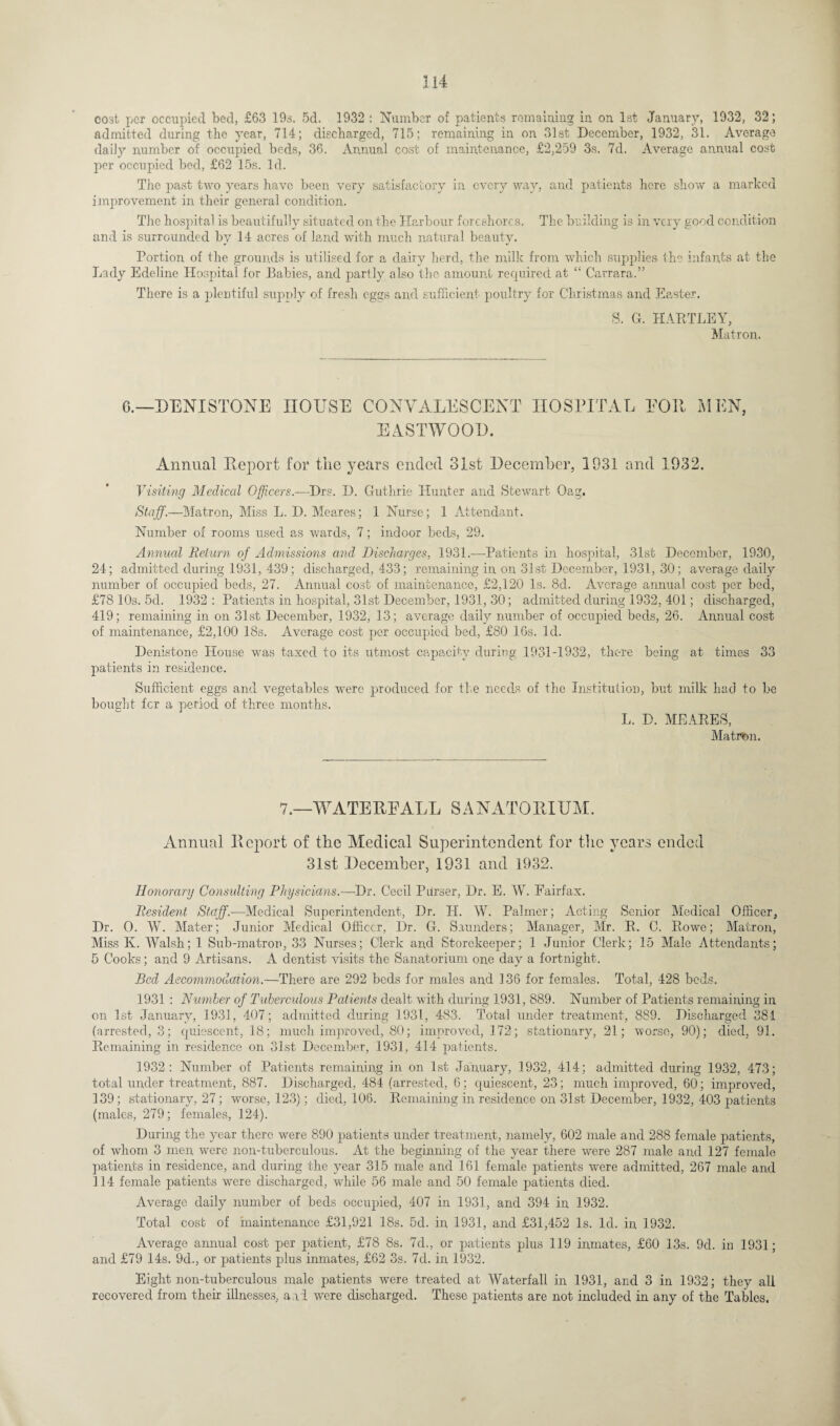 j 14 cost per occupied bed, £63 19s. 5d. 1932 : Number of patients remaining in on 1st January, 1932, 32; admitted during the year, 714; discharged, 715; remaining in on 31st December, 1932, 31. Average daily number of occupied beds, 36. Annual cost of maintenance, £2,259 3s. 7d. Average annual cost j)er occupied bed, £62 15s. Id. The past two years have been very satisfactory in every way, and patients here show a marked improvement in their general condition. The hospital is beautifully situated on the Harbour foreshores. The building is in very good condition and is surrounded by 14 acres of land with much natural beauty. Portion of the grounds is utilised for a dairy herd, the milk from which supplies the infants at the Lady Edeline Hospital for Babies, and partly also the amount required at “ Carrara.” There is a plentiful supply of fresh eggs and sufficient poultry for Christmas and Easter. S. G. HARTLEY, Matron. 6.—DENI STONE HOUSE CONVALESCENT HOSPITAL EOR MEN, EASTWOOD. Annual Report for the years ended 31st December, 1931 and 1932. Visiting Medical Officers.—Drs. D. Guthrie Hunter and Stewart Oag. Staff.—Matron, Miss L. D. Meares; 1 Nurse; 1 Attendant. Number of rooms used as wards, 7; indoor beds, 29. Annual Return of Admissions and Discharges, 1931.—Patients in hospital, 31st December, 1930, 24; admitted during 1931, 439; discharged, 433; remaining in on 31st December, 1931, 30; average daily number of occupied beds, 27. Annual cost of maintenance, £2,120 Is. 8d. Average annual cost per bed, £78 10s. 5d. 1932 : Patients in hospital, 31st December, 1931, 30; admitted during 1932, 401; discharged, 419; remaining in on 31st December, 1932, 13; average daily number of occupied beds, 26. Annual cost of maintenance, £2,100 18s. Average cost per occupied bed, £80 16s. Id. Denistone House was taxed to its utmost capacity during 1931-1932, there being at times 33 patients in residence. Sufficient eggs and vegetables were produced for the needs of the Institution, but milk had to be bought fer a period of three months. L. D. MEARES, Matron. 7.—W ATE EE ALL SANATORIUM. Annual Report of the Medical Superintendent for the years ended 31st December, 1931 and 1932. Honorary Consulting Physicians.—Dr. Cecil Parser, Dr. E. W. Fairfax. Resident Staff.—Medical Superintendent, Dr. H. W. Palmer; Acting Senior Medical Officer, Dr. O. W. Mater; Junior Medical Officer, Dr. G. Saunders; Manager, Mr. R. C. Rowe; Matron, Miss K. Walsh; 1 Sub-matron, 33 Nurses; Clerk and Storekeeper; 1 Junior Clerk; 15 Male Attendants; 5 Cooks; and 9 Artisans. A dentist visits the Sanatorium one day a fortnight. Bed Accommodation.—There are 292 beds for males and 136 for females. Total, 428 beds. 1931 : Number of Tuberculous Patients dealt with during 1931, 889. Number of Patients remaining in on 1st January, 1931, 407; admitted during 1931, 483. Total under treatment, 889. Discharged 381 (arrested, 3; quiescent, 18; much improved, 80; improved, 172; stationary, 21; worse, 90); died, 91. Remaining in residence on 31st December, 1931, 414 patients. 1932: Number of Patients remaining in on 1st January, 1932, 414; admitted during 1932, 473; total under treatment, 887. Discharged, 484 (arrested, 6; quiescent, 23; much improved, 60; improved, 139; stationary, 27; worse, 123); died, 106. Remaining in residence on 31st December, 1932, 403 patients (males, 279; females, 124). During the year there were 890 patients under treatment, namely, 602 male and 288 female patients, of whom 3 men were non-tubereulous. At the beginning of the year there were 287 male and 127 female patients in residence, and during the year 315 male and 161 female patients were admitted, 267 male and 114 female patients were discharged, while 56 male and 50 female patients died. Average daily number of beds occupied, 407 in 1931, and 394 in 1932. Total cost of maintenance £31,921 18s. 5d. in 1931, and £31,452 Is. Id. in 1932. Average annual cost per patient, £78 8s. 7d., or patients plus 119 inmates, £60 13s. 9d. in 1931; and £79 14s. 9d., or patients plus inmates, £62 3s. 7d. in 1932. Eight non-tuberculous male patients were treated at Waterfall in 1931, and 3 in 1932; they all recovered from their illnesses, and were discharged. These patients are not included in any of the Tables.