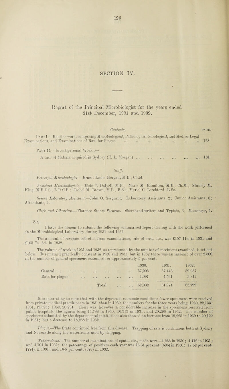 120 SECTION IV. Deport of the Principal Microbiologist for the years ended 31st December, 1931 and 1932. Contents. pack. Part T.—-Routine work, comprising Microbiological, Pathological, Serological, and Medico Legal Examinations, and Examinations of Rats for Plague ... . . 128 Part If.—Investigational Work :— A case of Malaria acquired in Sydney (E. L. Morgan) ... .131 Staff. Principal Microbiologist.—Ernest Leslie Morgan, M.B., Ch.M. Assistant Microbiologists.—Elsie J. Dalyell, M.B.; Marie M. Hamilton, M.B., Ch.M.; Stanley M. King, M.R.C.S., L.R.C.P.; Isobel M. Brown, M.B., B.S.; Muriel C. Letchford, B.Sc. Senior Laboratory Assistant.—John 0. Sergeant. Laboratory Assistants, 2; Junior Assistants, 8; Attendants, 4. Cleric and Librarian.—Florence Stuart Wearne. Shorthand-writers and Typists, 3; Messenger, 1. Sir, I have the honour to submit the following summarised report dealing with the work performed in the Microbiological Laboratory during 1931 and 1932. The amount of revenue collected from examinations, sale of sera, etc., was £157 11s. in 1931 and £105 7s. 6d. in 1932. The volume of work in 1931 and 1932, as represented by the number of specimens examined, is set out below. It remained practically constant in 1930 and 1931, but in 1932 there was an. increase of over 2,500 in the number of general specimens examined, or approximately 5 per cent. General ... Rats for plague 1930. 1931. 1932. 57,905 57,443 59,987 4,097 4,531 3,812 Total 62,002 61,974 63,799 It is interesting to note that with the depressed economic conditions fewer specimens were received from private medical practitioners in 1931 than in 1930, the numbers for the three years being, 1930, 22,133; 1931, 19,525; 1932, 20,294. There was, however, a considerable increase in the specimens received from public hospitals, the figures being 14,788 in 1930; 16,313 in 1931; and 20,296 in 1932. The number of specimens submitted by the departmental institutions also showed an increase from 19,965 in 1930 to 20,199 in 1931; but a decrease to 18,288 in 1932. Plague.—The State continued free from this disease. Trapping of rats is continuous both at Sydney and Newcastle along the waterfronts used by shipping. Tuberculosis— The number of examinations of sputa, etc., made were—4,266 in 1930; 4,416 in 1931; and 4 104 in 1932 ; the percentage of positives each year was 16-31 per cent, (696) in 1930; 17*52 per cent. (774)'. n 1931; and 16*5 per cent,’(678) in 1932.