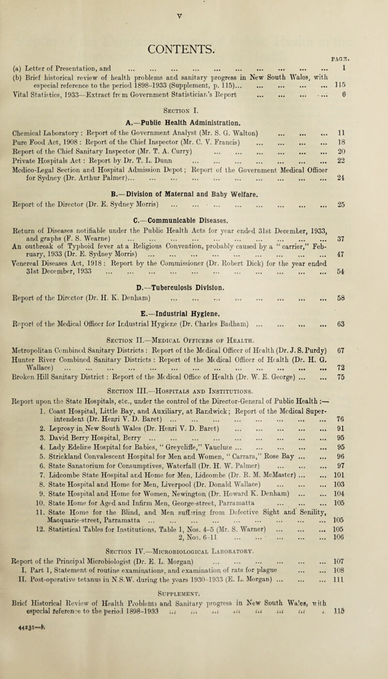 CONTENTS. (a) Letter of Presentation, and (b) Brief historical review of health problems and sanitary progress in New South Wales, with especial reference to the period 1898-1933 (Supplement, p. 115)... Vital Statistics, 1933—Extract frc m Government Statistician’s Keport Section I. A.—Public Health Administration. Chemical Laboratory : Report of the Government Analyst (Mr. S. G. Walton) . Pure Food Act, 1908 : Report of the Chief Inspector (Mr. C. V. Francis) . Report of the Chief Sanitary Inspector (Mr. T. A. Curry) . Private Hospitals Act: Report by Dr. T. L. Dunn . Medico-Legal Section and Hospital Admission Depot; Report of the Government Medical Officer for Sydney (Dr. Arthur Palmer). B.—Division of Maternal and Baby Welfare. Report of the Director (Dr. E. Sydney Morris) . •. C.—Communicable Diseases. Return of Diseases notifiable under the Public Health Acts for year ended 31st December, 1933, and graphs (F. S. Wearne) . An outbreak of Typhoid fever at a Religious Convention, probably caused by a “ carrier,” Feb¬ ruary, 1933 (Dr. E. Sydney Morris) . Venereal Diseases Act, 1918 : Report by the Commissioner (Dr. Robert Dick) for the year ended 31st December, 1933 ... ... ... ... ... ... ... ... ... ... ... D.—Tuberculosis Division. Report of the Director (Dr. H. K. Denham) . E.—Industrial Hygiene. Report of the Medical Officer for Industrial Hygiene (Dr. Charles Badham) ... Section II.—Medical Officers of Health. Metropolitan Combined Sanitary Districts : Report of the Medical Officer of Health (Dr. J. S. Purdy) Hunter River Combined Sanitary Districts : Report of the Medical Officer of Health (Dr. II. G. ’Wallace) ... ... ... ... ... ... ... ... ... ... ... ... ... Broken Hill Sanitary District : Report of the Medical Office of Health (Dr. W. E. George). Section III.—Hospitals and Institutions. Report upon the State Hospitals, etc., under the control of the Director-General of Public Health :— 1. Coast Hospital, Little Bay, and Auxiliary, at Rand wick; Report of the Medical Super¬ intendent (Dr. Henri V. D. Baret) . 2. Leprosy in New South Wales (Dr. Henri V. D. Baret) . 3. David Berry Hospital, Berry ... ... ... . 4. Lady Edeline Hospital for Babies, “ Greycliffe,” Vaucluse. 5. Strickland Convalescent Hospital for Men and Women, “ Carrara,” Rose Bay ... 6. State Sanatorium for Consumptives, Waterfall (Dr. H. W. Palmer) 7. Lidcombe State Hospital and Home for Men, Lidcombe (Dr. R. M. McMastcr) ... 8. State Hospital and Home for Men, Liverpool (Dr. Donald Wallace) . 9. State Hospital and Home for Women, Newington (Dr. Howard K. Denham) . 10. State Home for Aged and Infirm Men, George-street, Parramatta 11. State Home for the Blind, and Men suffering from Defective Sight and Senility, Macquarie-street, Parramatta 12. Statistical Tables for Institutions, Table 1, Nos. 4-5 (Mr. S. Warner) . 2, Nos. 6 -11 Section IV.—Microbiological Laboratory, Report of the Principal Microbiologist (Dr. E. L. Morgan) . I. Part 1, Statement of routine examinations, and examination of rats for plague II. Post-operative tetanus in N.S.W. during the years 1930-1933 (E. L. Morgan). Supplement. Brief Historical Review of Health Problems and Sanitary progress in New South Wales, with especial reference to the period 1898-1933 ... m in in in i. PAGE. I 115 6 11 18 20 22 24 25 37 47 54 58 63 67 72 75 76 91 95 95 96 97 101 103 104 105 105 105 106 107 108 111 115 44231—&•