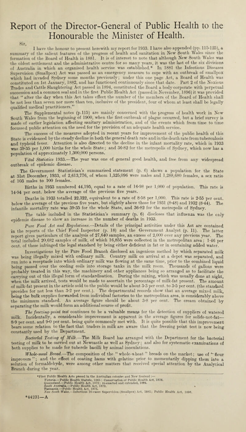 Report of the Director-General of Public Health to the Honourable the Minister of Health. Sir, I have the honour to present herewith my report for 1933. I have also appended (pp. 115-125), a summary of the salient features of the progress of health and sanitation in New South Wales since the formation of the Board of Health in 1881. It is of interest to note that although New South Males was -the oldest settlement and the administrative centre for so many years, it was the last of the six divisions of Australia in which an organised health service was established.* * In 1881 the Infectious Diseases Supervision (Smallpox) Act was passed as an emergency measure to cope with an outbreak of smallpox which had invaded Sydney some months previously; under this one page Act, a Board of Health was constituted on 1st January, 1882, and has functioned continuously since that date. Part 2 of the Noxious Trades and Cattle Slaughtering Act passed in 1894, constituted the Board a body corporate with perpetual succession and a common seal and in the first Public Health Act (passed in November, 1896) it was provided that “ after the day when this Act takes effect the number of the members of the Board of Health shall be not less than seven nor more than ten, inclusive of the president, four of whom at least shall be legally qualified medical practitioners.” The Supplemental notes (p.115) are mainly concerned with the progress of health work in New South Wales from the beginning of 1900, when the first outbreak of plague occurred, but a brief survey is made of earlier legislation affecting sanitary administration, and of the events which from time to time focussed public attention on the need for the provision of an adequate health service. The success of the measures adopted in recent years for improvement of the public health of this State is evidenced by the steady decline in both the general death rate and in the death rate from tuberculosis and typhoid fever. Attention is also directed to the decline in the infant mortality rate, which in 1933 was 39*35 per 1,000 births for the whole State; and 36*82 for the metropolis of Sydney, which now has a population of approximately 1,300,000 persons. Vital Statistics 1933.—The year was one of general good health, and free from any widespread outbreak of epidemic disease. The Government Statistician’s summarised statement (p. 6) shows a population for the State at 31st December, 1933, of 2,613,776, of whom 1,325,096 were males and 1,288,680 females, a sex ratio of 103 males to 100 females. Births in 1933 numbered 44,195, equal to a rate of 16*98 per 1,000 of population. This rate is 14*94 per cent, below the average of the previous five years. Deaths in 1933 totalled 22,322, equivalent to a rate of 8*58 per 1,000. This rate is 2*55 per cent, below the average of the previous five years, but slightly above those for 1931 (8*48) and 1932 (8*44). The infantile mortality rate was 39*35 for the whole State, and 36*82 for the metropolis of Sydney. The table included in the Statistician’s summary (p. 6) discloses that influenza was the only epidemic disease to show an increase in the number of deaths in 1933. Pure Food Act and Regulations.—Details of the principal activities under this Act are contained in the reports of the Chief Food Inspector (p. 18) and the Government Analyst (p. 11). The latter report gives particulars of the analysis of 27,640 samples, an excess of 2,000 over any previous year. The total included 20,682 samples of milk, of which 16,855 were collected, in the metropolitan area; 1*46 per cent, of these infringed the legal standard by being either deficient in fat or in containing added water. Investigations by the Pure Food Branch disclosed an ingenious method by which separated milk was being illegally mixed with ordinary milk. Country milk on arrival at a depot was separated, and run into a receptacle into which ordinary milk was flowing at the same time, prior to the combined liquid being passed over the cooling coils into storage tanks in the milk room. Thousands of gallons were probably treated in this way, the machinery and other appliances being so arranged as to facilitate the carrying out of this illegal form of standardisation. During the mixing, which was usually done at night, when the milk arrived, tests would be made to ascertain the percentage of milk-fat present. The amount of milk-fat present in the article sold to the public would be about 3*3 per cent, to 3*5 per cent, (the standard provides for not less than 3*2 per cent.). The departmental records show that an average mixed milk, being the bulk supplies forwarded from individual factories to the metropolitan area, is considerably above -the minimum standard. An average figure should be about 3*8 per cent. The cream obtained by separating the milk would form an additional source of profit. The freezing-point test continues to be a valuable means for the detection of suppliers of watered milk. Incidentaliy, a considerable improvement is apparent in the average figures for solids-not-fat— 8*9 per cent, and 9*0 per cent, being quite commonly met with. It is quite possible that this improvement bears some relation to the fact that traders in milk are aware that the freezing point test is now being constantly used by the Department. Bacterial Testing of Milk.—The Milk Board has arranged with the Department for the bacterial testing of milk to be carried out at Newcastle as well as Sydney; and also for systematic examinations of both supplies to be made for tubercle bacilli by animal inoculations. Whole-meal Bread.—The composition of the “ whole-wheat ” breads on the market; use of ** flour improvers ”; and the effect of coating hams with gelatine prior to momentarily dipping them into a solution of formaldehyde, were among other matters that received special attention by the Analytical Branch during the year. ♦First Public Health Acts passed in the Australian colonies and New Zealand :— Victoria.—Public Health Statute, 1865 : Conservation of Public Health Act, 1878. Queensland.—Public Health Act, 1872; re-enacted and extended, 1884. South Australia.—Public Health Act, 1873. • Tasmania.—Public Health Act. 1875. New South Wales.—Infectious I)i-eases Supervision (Smallpox) Act, 1881; Public Health Act, 1896. *44231—A
