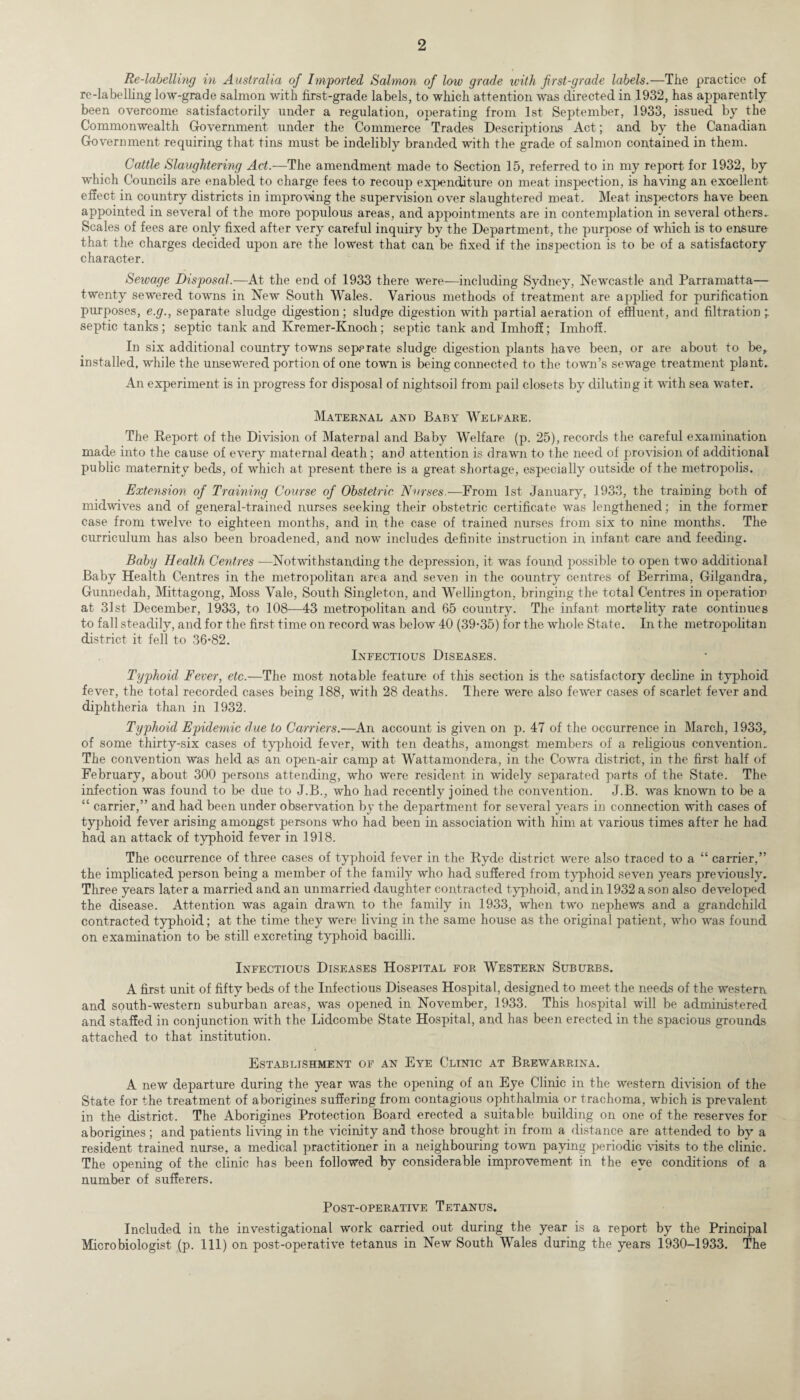 Re-labelling in Australia of Imported Salmon of low grade with first-grade labels.—The practice of re-labelling low-grade salmon with first-grade labels, to which attention was directed in 1932, has apparently been overcome satisfactorily under a regulation, operating from 1st September, 1933, issued by the Commonwealth Government under the Commerce Trades Descriptions Act; and by the Canadian Government requiring that tins must be indelibly branded with the grade of salmon contained in them. Cattle Slaughtering Act.—The amendment made to Section 15, referred to in my report for 1932, by which Councils are enabled to charge fees to recoup expenditure on meat inspection, is having an excellent effect in country districts in improving the supervision over slaughtered meat. Meat inspectors have been appointed in several of the more populous areas, and appointments are in contemplation in several others. Scales of fees are only fixed after very careful inquiry by the Department, the purpose of which is to ensure that the charges decided upon are the lowest that can be fixed if the inspection is to be of a satisfactory character. Sewage Disposal.—At the end of 1933 there were—including Sydney, Newcastle and Parramatta— twenty sewered towns in New South Wales. Various methods of treatment are applied for purification purposes, e.g., separate sludge digestion; sludge digestion with partial aeration of effluent, and filtration ’r septic tanks; septic tank and Kremer-Knoch; septic tank and Imhoff; Imhoff. In six additional country towns separate sludge digestion plants have been, or are about to be, installed, while the unsewered portion of one town is being connected to the town’s sewage treatment plant.. An experiment is in progress for disposal of nightsoil from pail closets by diluting it with sea water. Maternal and Baby Welfare. The Report of the Division of Maternal and Baby Welfare (p. 25), records the careful examination made into the cause of every maternal death; and attention is drawn to the need of provision of additional public maternity beds, of which at present there is a great shortage, especially outside of the metropolis. Extension of Training Course of Obstetric Nurses.—From 1st January, 1933, the training both of midwives and of general-trained nurses seeking their obstetric certificate was lengthened; in the former case from twelve to eighteen months, and in the case of trained nurses from six to nine months. The curriculum has also been broadened, and now includes definite instruction in infant care and feeding. Baby Health Centres —Notwithstanding the depression, it was found possible to open two additional Baby Health Centres in the metropolitan area and seven in the country centres of Berrima, Gilgandra, Gunnedah, Mittagong, Moss Vale, South Singleton, and Wellington, bringing the total Centres in operation at 31st December, 1933, to 108—43 metropolitan and 65 country. The infant mortality rate continues to fall steadily, and for the first time on record was below 40 (39-35) for the whole State. In the metropolitan district it fell to 36-82. Infectious Diseases. Typhoid Fever, etc.—The most notable feature of this section is the satisfactory decline in typhoid fever, the total recorded cases being 188, with 28 deaths. There were also fewer cases of scarlet fever and diphtheria than in 1932. Typhoid Epidemic due to Carriers.—An account is given on p. 47 of the occurrence in March, 1933, of some thirty-six cases of typhoid fever, with ten deaths, amongst members of a religious convention. The convention was held as an open-air camp at Wattamondera, in the Cowra district, in the first half of February, about 300 persons attending, who were resident in widely separated parts of the State. The infection was found to be due to J.B., who had recently joined the convention. J.B. was known to be a “ carrier,” and had been under observation by the department for several years in connection with cases of typhoid fever arising amongst persons who had been in association with him at various times after he had had an attack of typhoid fever in 1918. The occurrence of three cases of typhoid fever in the Ryde district were also traced to a “ carrier,” the implicated person being a member of the family who had suffered from typhoid seven years previously. Three years later a married and an unmarried daughter contracted typhoid, and in 1932 a son also developed the disease. Attention was again drawn to the family in 1933, when two nephews and a grandchild contracted typhoid; at the time they were living in the same house as the original patient, who was found on examination to be still excreting typhoid bacilli. Infectious Diseases Hospital for Western Suburbs. A first unit of fifty beds of the Infectious Diseases Hospital, designed to meet the needs of the western and south-western suburban areas, was opened in November, 1933. This hospital will be administered and staffed in conjunction with the Lidcombe State Hospital, and has been erected in the spacious grounds attached to that institution. Establishment of an Eye Clinic at Brewarrina. A new departure during the year was the opening of an Eye Clinic in the western division of the State for the treatment of aborigines suffering from contagious ophthalmia or trachoma, which is prevalent in the district. The Aborigines Protection Board erected a suitable building on one of the reserves for aborigines ; and patients living in the vicinity and those brought in from a distance are attended to by a resident trained nurse, a medical practitioner in a neighbouring town paying periodic visits to the clinic. The opening of the clinic has been followed by considerable improvement in the eye conditions of a number of sufferers. Post-operative Tetanus. Included in the investigational work carried out during the year is a report by the Principal Microbiologist (p. Ill) on post-operative tetanus in New South Wales during the years 1930-1933. The