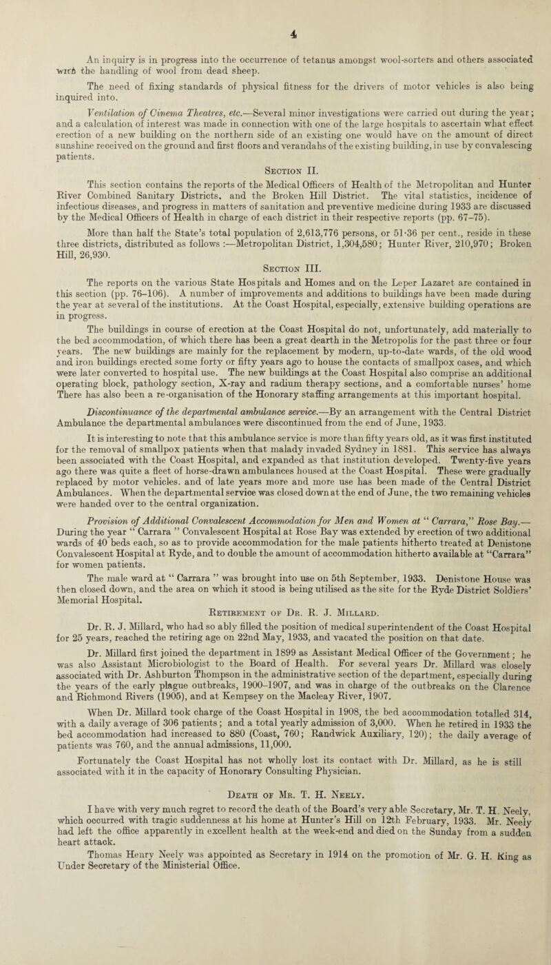 An inquiry is in progress into the occurrence of tetanus amoDgst wool-sorters and others associated virh the handling of wool from dead sheep. The need of fixing standards of physical fitness for the drivers of motor vehicles is also being inquired into. Ventilation of Cinema Theatres, etc.—Several minor investigations were carried out during the year; and a calculation of interest was made in connection with one of the large hospitals to ascertain what effect erection of a new building on the northern side of an existing one would have on the amount of direct sunshine received on the ground and first floors and verandahs of the existing building, in use by convalescing patients. Section II. This section contains the reports of the Medical Officers of Health of the Metropolitan and Hunter River Combined Sanitary Districts, and the Broken Hill District. The vital statistics, incidence of infectious diseases, and progress in matters of sanitation and preventive medicine during 1933 are discussed by the Medical Officers of Health in charge of each district in their respective reports (pp. 67-75). More than half the State’s total population of 2,613,776 persons, or 5L36 per cent., reside in these three districts, distributed as follows :—Metropolitan District, 1,304,580; Hunter River, 210,970; Broken Hill, 26,930. Section III. The reports on the various State Hospitals and Homes and on the Leper Lazaret are contained in this section (pp. 76-106). A number of improvements and additions to buildings have been made during the year at several of the institutions. At the Coast Hospital, especially, extensive building operations are in progress. The buildings in course of erection at the Coast Hospital do not, unfortunately, add materially to the bed accommodation, of which there has been a great dearth in the Metropolis for the past three or four years. The new buildings are mainly for the replacement by modern, up-to-date wards, of the old wood and iron buildings erected some forty or fifty years ago to house the contacts of smallpox cases, and which were later converted to hospital use. The new buildings at the Coast Hospital also comprise an additional operating block, pathology section, X-ray and radium therapy sections, and a comfortable nurses’ home There has also been a re-organisation of the Honorary staffing arrangements at this important hospital. Discontinuance of the departmental ambulance service.—By an arrangement with the Central District Ambulance the departmental ambulances were discontinued from the end of June, 1933. It is interesting to note that this ambulance service is more than fifty years old, as it was first instituted for the removal of smallpox patients when that malady invaded Sydney in 1881. This service has always been associated with the Coast Hospital, and expanded as that institution developed. Twenty-five years ago there was quite a fleet of horse-drawn ambulances housed at the Coast Hospital. These were gradually replaced by motor vehicles, and of late years more and more use has been made of the Central District Ambulances. When the departmental service was closed down at the end of June, the two remaining vehicles were handed over to the central organization. Provision of Additional Convalescent Accommodation for Men and Women at “ Carrara,” Rose Bay.— During the year “ Carrara ” Convalescent Hospital at Rose Bay was extended by erection of two additional wards of 40 beds each, so as to provide accommodation for the male patients hitherto treated at Denistone Convalescent Hospital at Ryde, and to double the amount of accommodation hitherto available at “Carrara” for women patients. The male ward at “ Carrara ” was brought into use on 5th September, 1933. Denistone House was then closed down, and the area on which it stood is being utilised as the site for the Ryde District Soldiers’ Memorial Hospital. Retirement of Dr. R. J. Millard. Dr. R. J. Millard, who had so ably filled the position of medical superintendent of the Coast Hospital for 25 years, reached the retiring age on 22nd May, 1933, and vacated the position on that date. Dr. Millard first joined the department in 1899 as Assistant Medical Officer of the Government; he was also Assistant Microbiologist to the Board of Health. For several years Dr. Millard was closely associated with Dr. Ashburton Thompson in the administrative section of the department, especially during the years of the early plague outbreaks, 1900-1907, and was in charge of the outbreaks on the Clarence and Richmond Rivers (1905), and at Kempsey on the Macleay River, 1907. When Dr. Millard took charge of the Coast Hospital in 1908, the bed accommodation totalled 314 with a daily average of 306 patients; and a total yearly admission of 3,000. When he retired in 1933 the* bed accommodation had increased to 880 (Coast, 760; Randwick Auxiliary, 120); the daily average of patients was 760, and the annual admissions, 11,000. Fortunately the Coast Hospital has not wholly lost its contact with Dr. Millard, as he is still associated with it in the capacity of Honorary Consulting Physician. Death of Mr. T. H. Neely. I have with very much regret to record the death of the Board’s very able Secretary, Mr. T. H. Neely, which occurred with tragic suddenness at his home at Hunter’s Hill on 12th February, 1933. Mr. Neely had left the office apparently in excellent health at the week-end and died on the Sunday from a sudden heart attack. Thomas Henry Neely was appointed as Secretary in 1914 on the promotion of Mr. G. H. Ring as Lender Secretary of the Ministerial Office.