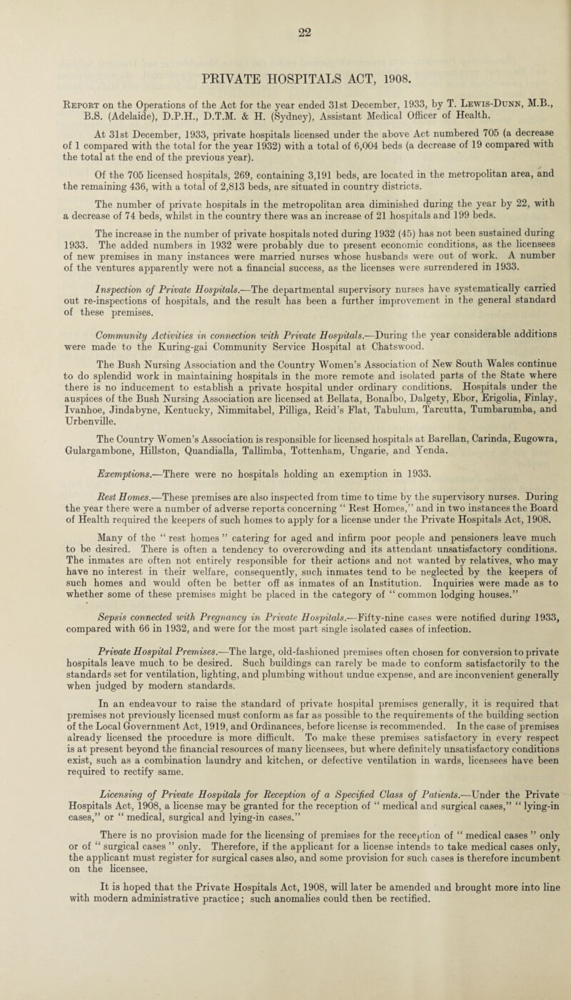 PRIVATE HOSPITALS ACT, 1908. Report on the Operations of the Act for the year ended 31st December, 1933, by T. Lewis-Dunn, M.B., B.S. (Adelaide), D.P.H., D.T.M. & H. (Sydney), Assistant Medical Officer of Health. At 31st December, 1933, private hospitals licensed under the above Act numbered 705 (a decrease of 1 compared with the total for the year 1932) with a total of 6,004 beds (a decrease of 19 compared with the total at the end of the previous year). Of the 705 licensed hospitals, 269, containing 3,191 beds, are located in the metropolitan area, and the remaining 436, with a total of 2,813 beds, are situated in country districts. The number of private hospitals in the metropolitan area diminished during the year by 22, with a decrease of 74 beds, whilst in the country there was an increase of 21 hospitals and 199 beds. The increase in the number of private hospitals noted during 1932 (45) has not been sustained during 1933. The added numbers in 1932 were probably due to present economic conditions, as the licensees of new premises in many instances were married nurses whose husbands were out of work. A number of the ventures apparently were not a financial success, as the licenses were surrendered in 1933. Inspection of Private Hospitals.—The departmental supervisory nurses have systematically carried out re-inspections of hospitals, and the result has been a further improvement in the general standard of these premises. Community Activities in connection with Private Hospitals.—During the year considerable additions were made to the Kuring-gai Community Service Hospital at Chatswood. The Bush Nursing Association and the Country Women’s Association of New South Wales continue to do splendid work in maintaining hospitals in the more remote and isolated parts of the State where there is no inducement to establish a private hospital under ordinary conditions. Hospitals under the auspices of the Bush Nursing Association are licensed at Bellata, Bonalbo, Dalgety, Ebor, Erigolia, Finlay, Ivanhoe, Jindabyne, Kentucky, Nimmitabel, Pilliga, Reid’s Flat, Tabulum, Tarcutta, Tumbarumba, and Urbenville. The Country Women’s Association is responsible for licensed hospitals at Barellan, Carinda, Eugowra, Gulargambone, Hillston, Quandialla, Tallimba, Tottenham, Ungarie, and Yenda. Exemptions.—There were no hospitals holding an exemption in 1933. Rest Homes.—These premises are also inspected from time to time by the supervisory nurses. During the year there were a number of adverse reports concerning “ Rest Homes,” and in two instances the Board of Health required the keepers of such homes to apply for a license under the Private Hospitals Act, 1908. Many of the “ rest homes ” catering for aged and infirm poor people and pensioners leave much to be desired. There is often a tendency to overcrowding and its attendant unsatisfactory conditions. The inmates are often not entirely responsible for their actions and not wanted by relatives, who may have no interest in their welfare, consequently, such inmates tend to be neglected by the keepers of such homes and would often be better off as inmates of an Institution. Inquiries were made as to whether some of these premises might be placed in the category of “ common lodging houses.” Sepsis connected with Pregnancy in Private Hospitals.—Fifty-nine cases were notified during 1933, compared with 66 in 1932, and were for the most part single isolated cases of infection. Private Hospital Premises.—The large, old-fashioned premises often chosen for conversion to private hospitals leave much to be desired. Such buildings can rarely be made to conform satisfactorily to the standards set for ventilation, lighting, and plumbing without undue expense, and are inconvenient generally when judged by modern standards. In an endeavour to raise the standard of private hospital premises generally, it is required that premises not previously licensed must conform as far as possible to the requirements of the building section of the Local Government Act, 1919, and Ordinances, before license is recommended. In the case of premises already licensed the procedure is more difficult. To make these premises satisfactory in every respect is at present beyond the financial resources of many licensees, but where definitely unsatisfactory conditions exist, such as a combination laundry and kitchen, or defective ventilation in wards, licensees have been required to rectify same. Licensing of Private Hospitals for Reception of a Specified Class of Patients.—Under the Private Hospitals Act, 1908, a license may be granted for the reception of “ medical and surgical cases,” “ lying-in cases,” or “ medical, surgical and lying-in cases.” There is no provision made for the licensing of premises for the reception of “ medical cases ” only or of “ surgical cases ” only. Therefore, if the applicant for a license intends to take medical cases only, the applicant must register for surgical cases also, and some provision for such cases is therefore incumbent on the licensee. It is hoped that the Private Hospitals Act, 1908, will later be amended and brought more into line with modern administrative practice; such anomalies could then be rectified.