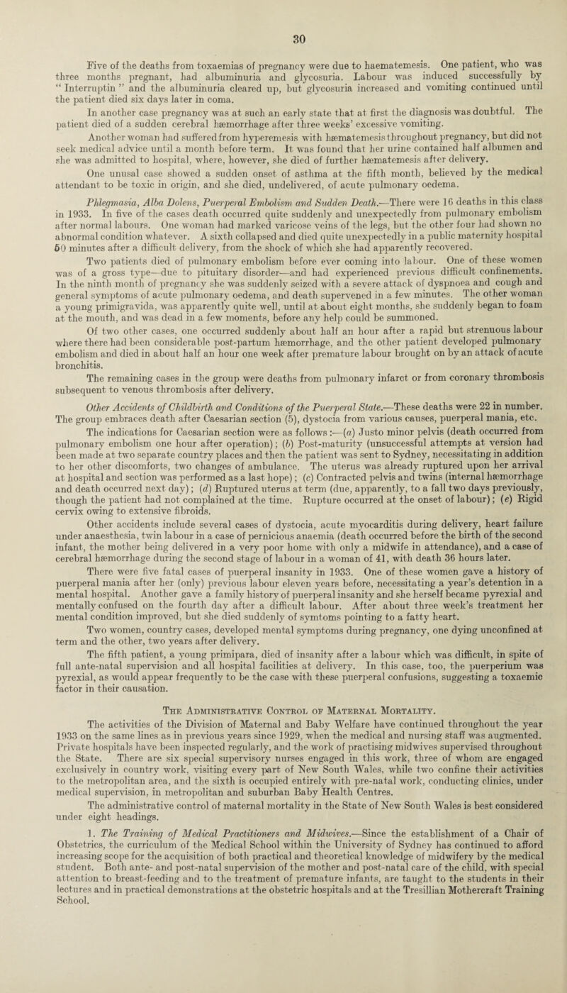 Five of the deaths from toxaemias of pregnancy were due to haematemesis. One patient, who was three months pregnant, had albuminuria and glycosuria. Labour was induced successfully by “ Interruptin ” and the albuminuria cleared up, but glycosuria increased and vomiting continued until the patient died six days later in coma. In another case pregnancy was at such an early state that at first the diagnosis was doubtful. The patient died of a sudden cerebral haemorrhage after three weeks’ excessive vomiting. Another woman had suffered from hyperemesis with haematemesis throughout pregnancy, but did not seek medical advice until a month before term. It was found that her urine contained half albumen and she was admitted to hospital, where, however, she died of further haematemesis after delivery. One unusal case showed a sudden onset of asthma at the fifth month, believed by the medical attendant to be toxic in origin, and she died, undelivered, of acute pulmonary oedema. Phlegmasia, Alba Dolens, Puerperal Embolism and Sudden Death.—There were 1G deaths in this class in 1933. In five of the cases death occurred quite suddenly and unexpectedly from pulmonary embolism after normal labours. One woman had marked varicose veins of the legs, but the other four had shown no abnormal condition whatever. A sixth collapsed and died quite unexpectedly in a public maternity hospital 60 minutes after a difficult delivery, from the shock of which she had apparently recovered. Two patients died of pulmonary embolism before ever coming into labour. One of these women was of a gross type—due to pituitary disorder—and had experienced previous difficult confinements. In the ninth month of pregnancy she was suddenly seized with a severe attack of dyspnoea and cough and general symptoms of acute pulmonary oedema, and death supervened in a few minutes. The other woman a, young primigravida, was apparently quite well, until at about eight months, she suddenly began to foam at the mouth, and was dead in a few moments, before any help could be summoned. Of two other cases, one occurred suddenly about half an hour after a rapid but strenuous labour where there had been considerable post-partum haemorrhage, and the other patient developed pulmonary embolism and died in about half an hour one week after premature labour brought on by an attack of acute bronchitis. The remaining cases in the group were deaths from pulmonary infarct or from coronary thrombosis subsequent to venous thrombosis after delivery. Other Accidents of Childbirth and Conditions of the Puerperal State.—These deaths were 22 in number. The group embraces death after Caesarian section (5), dystocia from various causes, puerperal mania, etc. The indications for Caesarian section were as follows:—(a) Justo minor pelvis (death occurred from pulmonary embolism one hour after operation); (b) Post-maturity (unsuccessful attempts at version had been made at two separate country places and then the patient was sent to Sydney, necessitating in addition to her other discomforts, two changes of ambulance. The uterus was already ruptured upon her arrival at hospital and section was performed as a last hope); (c) Contracted pelvis and twins (internal haemorrhage and death occurred next day); (d) Ruptured uterus at term (due, apparently, to a fall two days previously, though the patient had not complained at the time. Rupture occurred at the onset of labour); (e) Rigid cervix owing to extensive fibroids. Other accidents include several cases of dystocia, acute myocarditis during delivery, heart failure under anaesthesia, twin labour in a case of pernicious anaemia (death occurred before the birth of the second infant, the mother being delivered in a very poor home with only a midwife in attendance), and a case of cerebral haemorrhage during the second stage of labour in a woman of 41, with death 36 hours later. There were five fatal cases of puerperal insanity in 1933. One of these women gave a history of puerperal mania after her (only) previous labour eleven years before, necessitating a year’s detention in a mental hospital. Another gave a family history of puerperal insanity and she herself became pyrexial and mentally confused on the fourth day after a difficult labour. After about three week’s treatment her mental condition improved, but she died suddenly of symtoms pointing to a fatty heart. Two women, country cases, developed mental symptoms during pregnancy, one dying unconfined at term and the other, two years after delivery. The fifth patient, a young primipara, died of insanity after a labour which was difficult, in spite of full ante-natal supervision and all hospital facilities at delivery. In this case, too, the puerperium was pyrexial, as would appear frequently to be the case with these puerperal confusions, suggesting a toxaemic factor in their causation. The Administrative Control of Maternal Mortality. The activities of the Division of Maternal and Baby Welfare have continued throughout the year 1933 on the same lines as in previous years since 1929, when the medical and nursing staff was augmented. Private hospitals have been inspected regularly, and the work of practising midwives supervised throughout the State. There are six special supervisory nurses engaged in this work, three of whom are engaged exclusively in country work, visiting every part of New South Wales, while two confine their activities to the metropolitan area, and the sixth is occupied entirely with pre-natal work, conducting clinics, under medical supervision, in metropolitan and suburban Baby Health Centres. The administrative control of maternal mortality in the State of New South Wales is best considered under eight headings. 1. The Training of Medical Practitioners and Midwives.—Since the establishment of a Chair of Obstetrics, the curriculum of the Medical School within the University of Sydney has continued to afford increasing scope for the acquisition of both practical and theoretical knowledge of midwifery by the medical student. Both ante- and post-natal supervision of the mother and post-natal care of the child, with special attention to breast-feeding and to the treatment of premature infants, are taught to the students in their lectures and in practical demonstrations at the obstetric hospitals and at the Tresillian Mothercraft Training School.