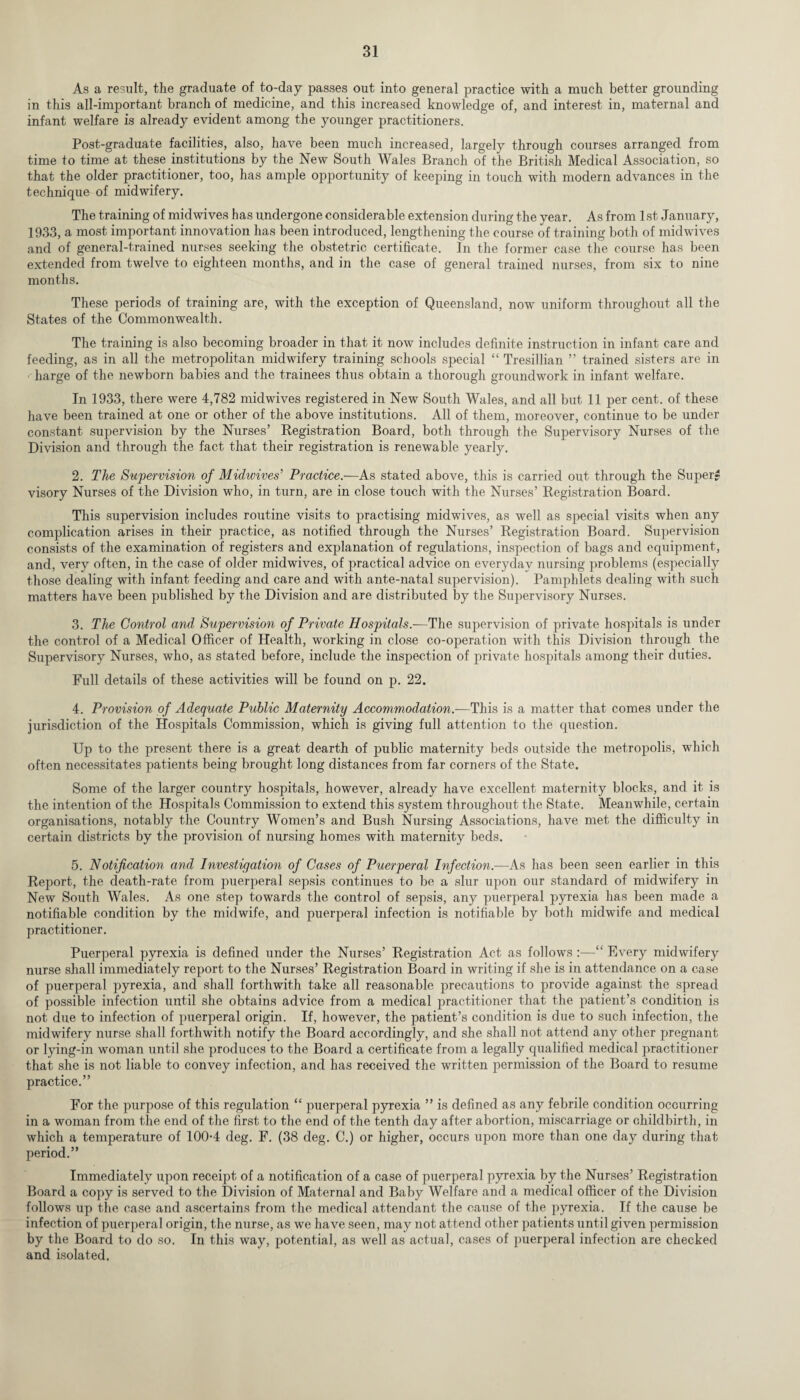 As a result, the graduate of to-day passes out into general practice with a much better grounding in this all-important branch of medicine, and this increased knowledge of, and interest in, maternal and infant welfare is already evident among the younger practitioners. Post-graduate facilities, also, have been much increased, largely through courses arranged from time to time at these institutions by the New South Wales Branch of the British Medical Association, so that the older practitioner, too, has ample opportunity of keeping in touch with modern advances in the technique of midwifery. The training of midwives has undergone considerable extension during the year. As from 1st January, 1933, a most important innovation has been introduced, lengthening the course of training both of midwives and of general-trained nurses seeking the obstetric certificate. In the former case the course has been extended from twelve to eighteen months, and in the case of general trained nurses, from six to nine months. These periods of training are, with the exception of Queensland, now uniform throughout all the States of the Commonwealth. The training is also becoming broader in that it now includes definite instruction in infant care and feeding, as in all the metropolitan midwifery training schools special “ Tresillian ” trained sisters are in harge of the newborn babies and the trainees thus obtain a thorough groundwork in infant welfare. In 1933, there were 4,782 midwives registered in New South Wales, and all but 11 per cent, of these have been trained at one or other of the above institutions. All of them, moreover, continue to be under constant supervision by the Nurses’ Registration Board, both through the Supervisory Nurses of the Division and through the fact that their registration is renewable yearly. 2. The Supervision of Midwives’ Practice.—As stated above, this is carried out through the Super¬ visory Nurses of the Division who, in turn, are in close touch with the Nurses’ Registration Board. This supervision includes routine visits to practising midwives, as well as special visits when any complication arises in their practice, as notified through the Nurses’ Registration Board. Supervision consists of the examination of registers and explanation of regulations, inspection of bags and equipment, and, very often, in the case of older midwives, of practical advice on everyday nursing problems (especially those dealing with infant feeding and care and with ante-natal supervision). Pamphlets dealing with such matters have been published by the Division and are distributed by the Supervisory Nurses. 3. The Control and Supervision of Private Hospitals.-—The supervision of private hospitals is under the control of a Medical Officer of Health, working in close co-operation with this Division through the Supervisory Nurses, who, as stated before, include the inspection of private hospitals among their duties. Full details of these activities will be found on p. 22. 4. Provision of Adequate Public Maternity Accommodation.—This is a matter that comes under the jurisdiction of the Hospitals Commission, which is giving full attention to the question. Up to the present there is a great dearth of public maternity beds outside the metropolis, which often necessitates patients being brought long distances from far corners of the State. Some of the larger country hospitals, however, already have excellent maternity blocks, and it is the intention of the Hospitals Commission to extend this system throughout the State. Meanwhile, certain organisations, notably the Country Women’s and Bush Nursing Associations, have met the difficulty in certain districts by the provision of nursing homes with maternity beds. 5. Notification and Investigation of Cases of Puerperal Infection.-—As has been seen earlier in this Report, the death-rate from puerperal sepsis continues to be a slur irpon our standard of midwifery in New South Wales. As one step towards the control of sepsis, any puerperal pyrexia has been made a notifiable condition by the midwife, and puerperal infection is notifiable by both midwife and medical practitioner. Puerperal pyrexia is defined under the Nurses’ Registration Act as follows :—Every midwifery nurse shall immediately report to the Nurses’ Registration Board in writing if she is in attendance on a case of puerperal pyrexia, and shall forthwith take all reasonable precautions to provide against the spread of possible infection until she obtains advice from a medical practitioner that the patient’s condition is not due to infection of puerperal origin. If, however, the patient’s condition is due to such infection, the midwifery nurse shall forthwith notify the Board accordingly, and she shall not attend any other pregnant or lying-in woman until she produces to the Board a certificate from a legally qualified medical practitioner that she is not liable to convey infection, and has received the written permission of the Board to resume practice.” For the purpose of this regulation “ puerperal pyrexia ” is defined as any febrile condition occurring in a woman from the end of the first to the end of the tenth day after abortion, miscarriage or childbirth, in which a temperature of 100-4 deg. F. (38 deg. C.) or higher, occurs upon more than one day during that period.” Immediately upon receipt of a notification of a case of puerperal pyrexia by the Nurses’ Registration Board a copy is served to the Division of Maternal and Baby Welfare and a medical officer of the Division follows up the case and ascertains from the medical attendant the cause of the pyrexia. If the cause be infection of puerperal origin, the nurse, as we have seen, may not attend other patients until given permission by the Board to do so. In this way, potential, as well as actual, cases of puerperal infection are checked and isolated.