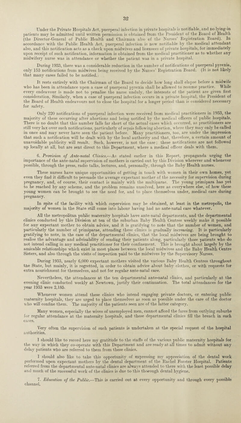 Under the Private Hospitals Act, puerperal infection in private hospitals is notifiable, and no lying-in patients may be admitted until written permission is obtained from the President oi the Board of Health (the Director-General of Public Health and Chairman also of the Nurses’ Registration Board). In accordance with the Public Health Act, puerperal infection is now notifiable by the medical attendant also, and this notification acts as a check upon midwives and licensees of private hospitals, for immediately upon receipt of such notification, information is obtained from the medical practitioner as to whether any midwifery nurse was in attendance or whether the patient was in a private hospital. During 1933, there was a considerable reduction in the number of notifications of puerperal pyrexia, only 153 notifications from midwives being received by the Nurses’ Registration Board. (It is not likely that many cases failed to be notified.; It rests entirely with the Chairman of the Board to decide how long shall elapse before a midwife who has been in attendance upon a case of puerperal pyrexia shall be allowed to resume practice. While every endeavour is made not to penalise the nurse unduly, the interests of the patient are given first consideration, Similarly, when a case of puerperal infection occurs in a private hospital, the President of the Board of Health endeavours not to close the hospital for a longer period than is considered necessary for safety. Only 220 notifications of puerperal infection were received from medical practitioners in 1933, the majority of these occurring after abortions and being notified by the medical officers of public hospitals. There is no doubt that this number falls far short of the actual cases which occurred, as practitioners are still very lax over such notifications, particularly of sepsis following abortion, where they may only be called in once and may never have seen the patient before. Many practitioners, too, are under the inqrression that such a notification will be dealt with by the local authority and that, therefore, a certain amount of unavoidable publicity will result. Such, however, is not the case; these notifications are not followed up locally at all, but are sent direct to this Department, where a medical officer deals with them. 6. Provision of Ante-natal Clinics.—As stated earlier in this Report, propaganda urging the importance of the ante-natal supervision of mothers is carried out by this Division wherever and whenever possible, through the press, radio talks, lectures, and, personally, through the Baby Health nurses. These nurses have unique opportunities of getting in touch with women in their own homes, yet even they find it difficult to persuade the average expectant mother of the necessity for supervision during pregnancy, and, of course, their contact is mainly with the multiparae. The young primipara has yet to be reached by any scheme, and the problem remains unsolved, here as everywhere else, of how these young women can be brought to see the need for, and to place themselves under, medical care during pregnancy. In spite of the facility with which supervision may be obtained, at least in the metropolis, the majority of women in the State still come into labour having had no ante-natal care whatever. All the metropolitan public maternity hospitals have ante-natal departments, and the departmental clinics conducted by this Division at ten of the suburban Baby Health Centres weekly make it possible for any expectant mother to obtain advice, and it is gratifying to note that the number of women, and particularly the number of primiparae, attending these cbnics is gradually increasing. It is particularly gratifying to note, in the case of the departmental clinics, that the local midwives are being brought to realise the advantage and advisability of sending their patients along, particularly those patients who do not intend calling in any medical practitioner for their confinement. This is brought about largely by the amicable relationships which exist in most places between the local midwives and the Baby Health Centre Sisters, and also through the visits of inspection paid to the midwives by the Supervisory Nurses. During 1933, nearly 6,000 expectant mothers visited the various Baby Health Centres throughout the State, but mainly, it is regretted, in order to obtain advice about baby clothes, or with requests for extra nourishment for themselves, and not for regular ante-natal care. Nevertheless, the attendances at the ten departmental ante-natal clinics, and particularly at the evening clinic conducted weekly at Newtown, justify their continuation. The total attendances for the year 1933 were 2,185. Whenever women attend these clinics who intend engaging private doctors, or entering public maternity hospitals, they are urged to place themselves as soon as possible under the care of the doctor who will confine them. The majority of the patients seen are of the latter category. Many women, especially the wives of unemployed men, cannot afford the fares from outlying suburbs for regular attendance at the maternity hospitals, and these departmental clinics fill the breach in such cases. Very often the supervision of such patients is undertaken at the special request of the hospital authorities. I should like to record here my gratitude to the staffs of the various public maternity hospitals for the way in which they co-operate with this Department and are ready at all times to admit without any delay patients who are referred to them from these clinics. I should also like to take this opportunity of expressing my appreciation of the dental work performed upon expectant mothers by the dental department of the Rachel Forster Hospital. Patients referred from the departmental ante-natal clinics are always attended to there with the least possible delay and much of the successful work of the clinics is due to this thorough dental hygiene. 7. Education of the Public.—This is carried out at every opportunity and through every possible channel.