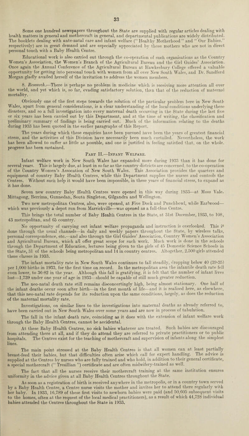 Some one hundred newspapers throughout the State are supplied with regular articles dealing with health matters in general and mothercraft in general, and departmental publications are widely distributed. The booklets dealing with ante-natal care and infant welfare (“ Healthy Motherhood” and “ Our Babies.” respectively) are in great demand and are especially appreciated by those mothers who are not in direct personal touch with a Baby Health Centre. Educational work is also carried out through the co-operation of such organisations as the Country Women’s Association, the Women’s Branch of the Agricultural Bureau and the Girl Guides’ Association. Once again the Annual Conference of the Agricultural Bureau at Hawkesbury College offered a valuable opportunity for getting into personal touch with women from all over New South Wales, and Dr. Sandford Morgan gladly availed herself of the invitation to address the women members. 8. Research.—There is perhaps no problem in medicine which is receiving more attention all over the world, and yet which is, so far, evading satisfacto^ solution, then that of the reduction of maternal mortality. Obviously one of the first steps towards the solution of the particular problem here in New South Wales, apart from general considerations, is a clear understanding of the local conditions underlying these disasters, and so a full investigation into every maternal death occurring in the State during the last five or six years has been carried out by this Department, and at the time of writing, the classification and preliminary summary of findings is being carried out. Much of the information relating to the deaths during 1933 has been quoted in the earlier paragraphs of this Iteport. The years during which these enquiries have been pursued have been the years of greatest financial stress, and the activities of this Division have necessarily been much curtailed. Nevertheless, the work has been allowed to suffer as little as possible, and one is justified in feeling satisfied that, on the whole, progress has been sustained. Part II.—Infant Welfare. Infant welfare work in New South Wales has expanded more during 1933 than it has done for several years. This is largely due, at least in so far as the country districts are concerned, to the co-operation of the Country Women’s Assocation of New South Wales. This Association provides the quarters and equipment of country Baby Health Centres, while this Department supplies the nurses and controls the Centres. Without such help it would have been impossible, in these years of financial stress, to expand as it has done. Seven new country Baby Health Centres were opened in this way during 1933—at Moss Vale, Mittagong, Berrima, GunnedaJi, South Singleton, Gilgandra and Wellington. Two new metropolitan Centres, also, were opened, at Five Dock and Punchbowl, while Earlwood— which was previously a depot run from Marrickville—was opened as a full-time Centre. This brings the total number of Baby Health Centres in the State, at 31st December, 1933, to 108, 43 metropolitan, and 65 country. No opportunity of carrying out infant welfare propaganda and instruction is overlooked. This is done through the usual channels—in daily and weekly papers throughout the State, by wireless talks, personal correspondence, etc.—and also through the Girl Guides’ Association, Country Women’s Association and Agricultural Bureau, which all offer great scope for such work. Much work is done in the schools through the Department of Education, lectures being given to the girls of 45 Domestic Science Schools in the State, 31 of the schools being metropolitan and 14 in country centres. Altogether, 2.500 girls attended these classes in 1933. The infant mortality rate in New South Wales continues to fall steadily, cropping below 40 (39-35) per 1,000 births in 1933, for the first time on record. In the metropolitan area the infantile death rate fell even lower, to 36-82 in the year. Although this fall is gratifying, it is felt that the number of infant lives lost—1,739 under one year of age in 1933—should be capable of still much greater reduction. The neo-natal death rate still remains disconcertingly high, being almost stationary. One half of the infant deaths occur soon after birth—in the first month of life—and it is realised here, as elsewhere, that this neo-natal rate depends for its reduction upon the same conditions, largely, as does the reduction of the maternal mortality rate. Investigations, on similar lines to the investigations into maternal deaths as already referred to, have been carried out in New South Wales over some years and are now in process of tabulation. The fall in the infant death rate, coinciding as it does with the extension of infant welfare work through the Baby Health Centres, cannot be accidental. At these Baby Health Centres, no sick babies whatever are treated. Such babies are discouraged from attending there at all, and if they do attend they are referred to private practitioners or to public hospitals. The Centres exist for the teaching of mothercraft and supervision of infants along the simplest lines. The main point stressed at the Baby Health Centres is that all women can at least partially breast-feed their babies, but that difficulties often arise which call for expert handling. The advice is supplied at the Centres by nurses who are fully trained and who hold, in addition to their general certificate, a special mothercraft (“ Tresillian ”) certificate and are often midwifery-trained as well. The fact that all the nurses receive their mothercraft training at the same institution ensures uniformity in the advice given at all Baby Health Centres throughout the State. As soon as a registration of birth is received anywhere in the metropolis, or in a country town served by a Baby Health Centre, a Centre nurse visits the mother and invites her to attend there regularly with her baby. In 1933, 16,789 of these first visits to newborn babies were paid (and 50,605 subsequent visits to the homes, often at the request of the local medical practitioners), as a result of which 44,728 individual babies attended the Centres throughout the State in 1933.