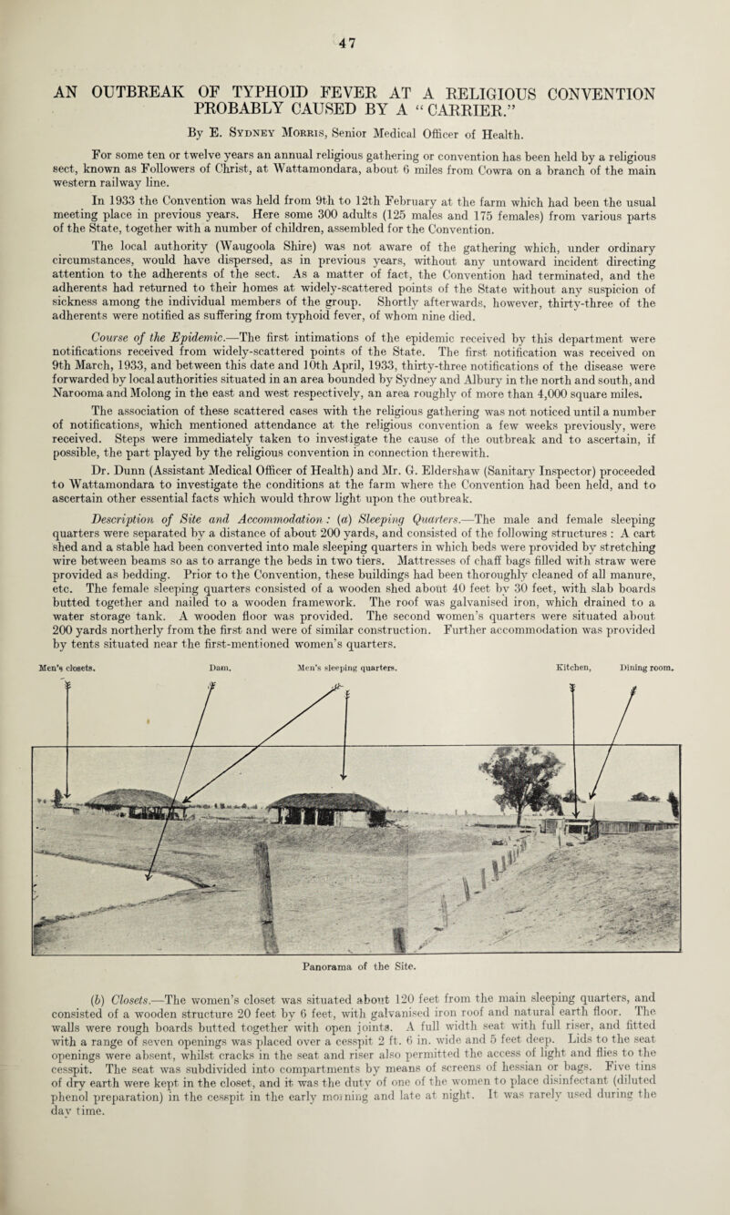 AN OUTBREAK OF TYPHOID FEVER AT A RELIGIOUS CONVENTION PROBABLY CAUSED BY A “ CARRIER.” By E. Sydney Morris, Senior Medical Officer of Health. For some ten or twelve years an annual religious gathering or convention has been held by a religious sect, known as Followers of Christ, at Wattamondara, about 6 miles from Cowra on a branch of the main western railway line. In 1933 the Convention was held from 9th to 12th February at the farm which had been the usual meeting place in previous years. Here some 300 adults (125 males and 175 females) from various parts of the State, together with a number of children, assembled for the Convention. The local authority (Waugoola Shire) was not aware of the gathering which, under ordinary circumstances, would have dispersed, as in previous years, without any untoward incident directing attention to the adherents of the sect. As a matter of fact, the Convention had terminated, and the adherents had returned to their homes at widely-scattered points of the State without anv suspicion of sickness among the individual members of the group. Shortly afterwards, however, thirty-three of the adherents were notified as suffering from typhoid fever, of whom nine died. Course of the Epidemic.—The first intimations of the epidemic received by this department were notifications received from widely-scattered points of the State. The first notification was received on 9th March, 1933, and between this date and 10th April, 1933, thirty-three notifications of the disease were forwarded by local authorities situated in an area bounded by Sydney and Albury in the north and south, and Narooma and Molong in the east and west respectively, an area roughly of more than 4,000 square miles. The association of these scattered cases with the religious gathering was not noticed until a number of notifications, which mentioned attendance at the religious convention a few weeks previously, were received. Steps were immediately taken to investigate the cause of the outbreak and to ascertain, if possible, the part played by the religious convention in connection therewith. Dr. Dunn (Assistant Medical Officer of Health) and Mr. G. Eldershaw (Sanitary Inspector) proceeded to Wattamondara to investigate the conditions at the farm where the Convention had been held, and to ascertain other essential facts which would throw light upon the outbreak. Description of Site and Accommodation: (a) Sleeping Quarters.—The male and female sleeping quarters were separated by a distance of about 200 yards, and consisted of the following structures : A cart shed and a stable had been converted into male sleeping quarters in which beds were provided by stretching wire between beams so as to arrange the beds in two tiers. Mattresses of chaff bags filled with straw were provided as bedding. Prior to the Convention, these buildings had been thoroughly cleaned of all manure, etc. The female sleeping quarters consisted of a wooden shed about 40 feet bv 30 feet, with slab boards butted together and nailed to a wooden framework. The roof was galvanised iron, which drained to a water storage tank. A wooden floor was provided. The second women’s quarters were situated about 200 yards northerly from the first and were of similar construction. Further accommodation was provided by tents situated near the first-mentioned women’s quarters. Men’s closets. Dam. Men’s sleeping quarters. Kitchen, Dining room. Panorama of the Site. (.b) Closets,—The women’s closet was situated about 120 feet from the main sleeping quarters, and consisted of a wooden structure 20 feet by 6 feet, with galvanised iron roof and natural earth floor. The walls were rough boards butted together with open joints. A full width seat with lull riser, and fitted with a range of seven openings was placed over a cesspit 2 ft. 6 in. wide and 5 feet deep. Lids to the seat openings were absent, whilst cracks in the seat and riser also permitted the access of light and flies to the cesspit. The seat was subdivided into compartments by means of screens of hessian or bags. Five tins of dry earth were kept in the closet, and it was the duty of one of the women to place disinfectant (diluted phenol preparation) in the cesspit in the early morning and late at night. It was rarely used during the day time.