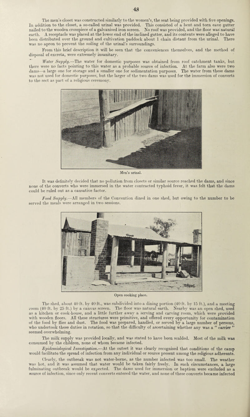 The men’s closet was constructed similarly to the women’s, the seat being provided with five openings. In addition to the closet, a so-called urinal was provided. This consisted of a bent and torn eave gutter nailed to the wooden crosspiece of a galvanised iron screen. No roof was provided, and the floor was' natural earth. A receptacle was placed at the lower end of the inclined gutter, and its contents were alleged to have been distributed over the ground and cultivation paddock about 1 chain distant from the urinal. There was no apron to prevent the soiling of the urinal’s surroundings. From this brief description it will be seen that the conveniences themselves, and the method of disposal of excreta, were extremely insanitary. Water Supply.—The water for domestic purposes was obtained from roof catchment tanks, but there were no facts pointing to this water as a probable source of infection. At the farm also were two dams—a large one for storage and a smaller one for sedimentation purposes. The water from these dams was not used for domestic purposes, but the larger of the two dams was used for the immersion of converts to the sect as part of a religious ceremony. Men’s urinal. It was definitely decided that no pollution from closets or similar source reached the dams, and since none of the converts who were immersed in the water contracted typhoid fever, it was felt that the dams could be ruled out as a causative factor. Food Supply.—All members of the Convention dined in one shed, but owing to the number to be served the meals were arranged in two sessions. Open cooking place. The shed, about 40 ft. by 40 ft., was subdivided into a dining portion (40 ft. by 15 ft.), and a meeting room (40 ft. by 25 ft.) by a canvas screen. The floor was natural earth. Nearby was an open shed, used as a kitchen or cook-house, and a little further away a serving and carving room, which were provided with wooden floors. All these structures were primitive, and offered every opportunity for contamination of the food by flies and dust. The food was prepared, handled, or served by a large number of persons, who undertook these duties in rotation, so that the difficulty of ascertaining whether any was a “ carrier ” seemed overwhelming. The milk supply was provided locally, and was stated to have been scalded. Most of the milk was consumed by the children, none of whom became infected. Epidemiological Investigation.—At the outset it was clearly recognised that conditions of the camp would facilitate the spread of infection from any individual or source present among the religious adherents. Clearly, the outbreak was not water-borne, as the number infected was too small. The weather was hot, and it was assumed that water would be taken fairly freely. In such circumstances, a large fulminating outbreak would be expected. The dams used for immersion or baptism were excluded as a source of infection, since only recent converts entered the water, and none of these converts became infected
