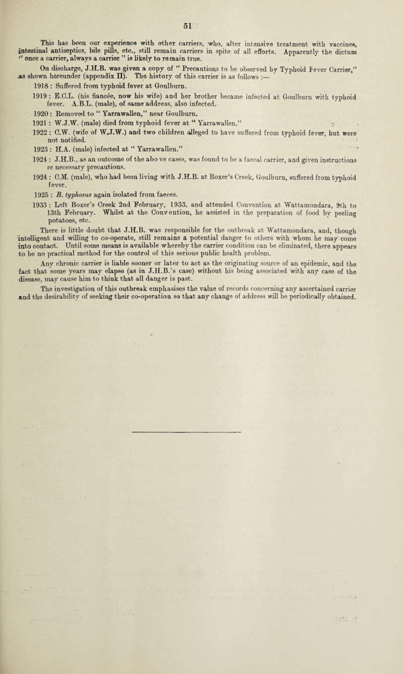 This has been our experience with other carriers, who, after intensive treatment with vaccines, •intestinal antiseptics, bile pills, etc., still remain carriers in spite of all efforts. Apparently the dictum <£ once a carrier, always a carrier ” is likely to remain true. On discharge, J.H.B. was given a copy of te Precautions to be observed by Typhoid Pever Carrier,” .as shown hereunder (appendix II). The history of this carrier is as follows :— 1918 : Suffered from typhoid fever at Goulbura. 1919 : E.C.L. (his fiancee, now his wife) and her brother became infected at Goulburn with typhoid fever. A.B.L. (male), of same address, also infected. 1920 : Removed to “ Yarrawallen,” near Goulburn. 1921 : W.J.W. (male) died from typhoid fever at “ Yarrawallen.” 1922 : O.W. (wife of W.J.W.) and two children aJIeged to have suffered from typhoid fever, but were not notified. 1923 : H.A. (male) infected at “ Yarrawallen.” 1924 : J.H.B., as an outcome of the above cases, was found to be a faecal carrier, and given instructions re necessary precautions. 1924 : C.M. (male), who had been living with J.H.B. at Boxer’s Creek, Goulburn, suffered from typhoid fever. 1925 : B. typhosus again isolated from faeces. 1933 : Left Boxer’s Creek 2nd February, 1933, and attended Convention at Wattamondara, 9th to 13th February. Whilst at the Convention, he assisted in the preparation of food by peeling potatoes, etc. There is little doubt that J.H.B. was responsible for the outbreak at Wattamondara, and, though intelligent and willing to co-operate, still remains a potential danger to others with whom he may come into contact. Until some means is available whereby the carrier condition can be eliminated, there appears to be no practical method for the control of this serious public health problem. Any chronic carrier is liable sooner or later to act as the originating source of an epidemic, and the fact that some years may elapse (as in J.H.B.’s case) without his being associated with any case of the disease, may cause him to think that all danger is past. The investigation of this outbreak emphasises the value of records concerning any ascertained carrier and the desirability of seeking their co-operation so that any change of address will be periodically obtained.