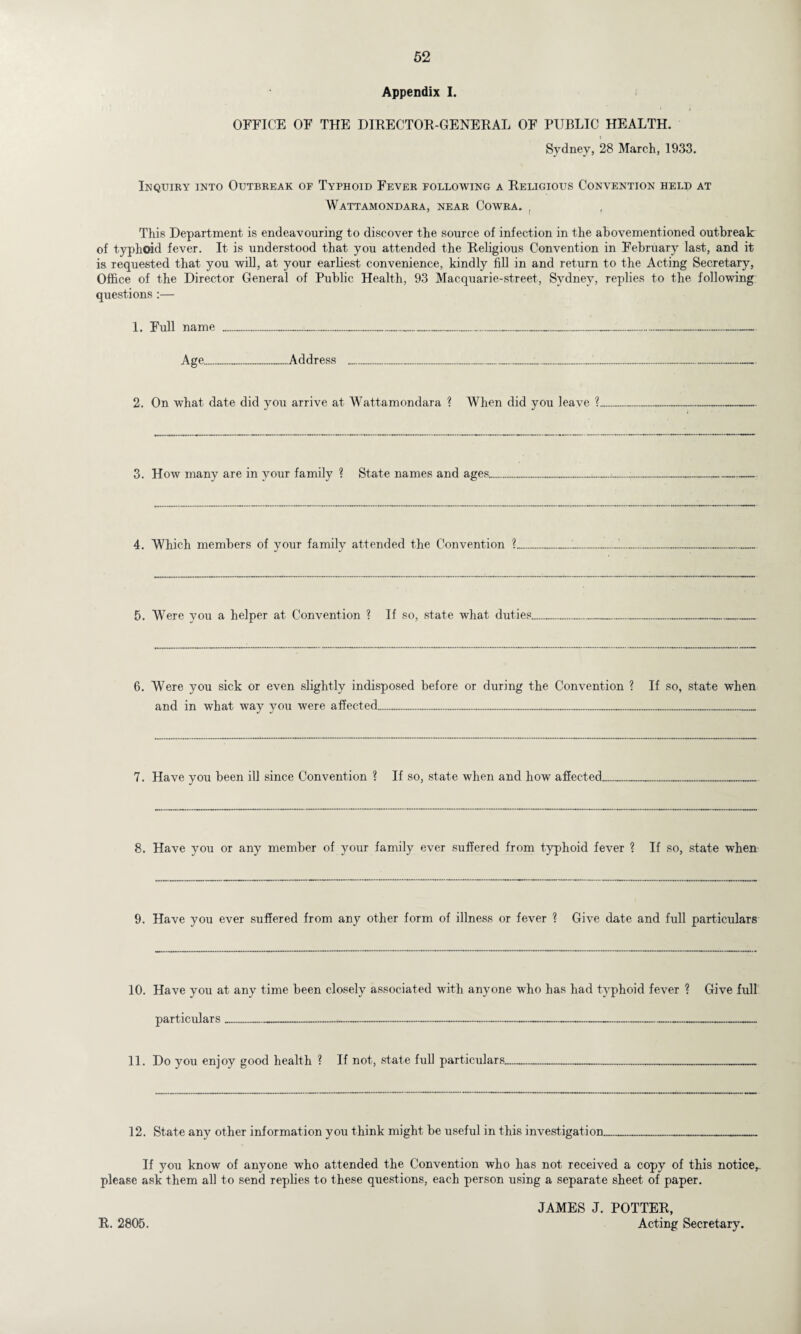 Appendix I. OFFICE OF THE DIRECTOR-GENERAL OF PUBLIC HEALTH. Sydney, 28 March, 1933. Inquiry into Outbreak of Typhoid Fever following a Religious Convention held at Wattamondara, near Cowra. , This Department is endeavouring to discover the source of infection in the abovementioned outbreak of typhoid fever. It is understood that you attended the Religious Convention in February last, and it is requested that you will, at your earliest convenience, kindly fill in and return to the Acting Secretary, Office of the Director General of Public Health, 93 Macquarie-street, Sydney, replies to the following questions :— 1. Full name ......................... Age.Address ...„................ 2. On what date did you arrive at Wattamondara ? When did you leave ? 3. How many are in your family ? State names and ages. 4. Which members of your family attended the Convention ? 5. Were you a helper at Convention ? If so, state what duties.......... 6. Were you sick or even slightly indisposed before or during the Convention ? If so, state when and in what way you were affected... 7. Have you been ill since Convention ? If so, state when and how affected, 8. Have you or any member of your family ever suffered from typhoid fever ? If so, state when 9. Have you ever suffered from any other form of illness or fever ? Give date and full particulars 10. Have you at any time been closely associated with anyone who has had typhoid fever ? Give full particulars ............. 11. Do you enjoy good health ? If not, state full particulars.... 12. State any other information you think might be useful in this investigation______ If you know of anyone who attended the Convention who has not received a copy of this notice,, please ask them all to send replies to these questions, each person using a separate sheet of paper. JAMES J. POTTER, Acting Secretary. R. 2805.