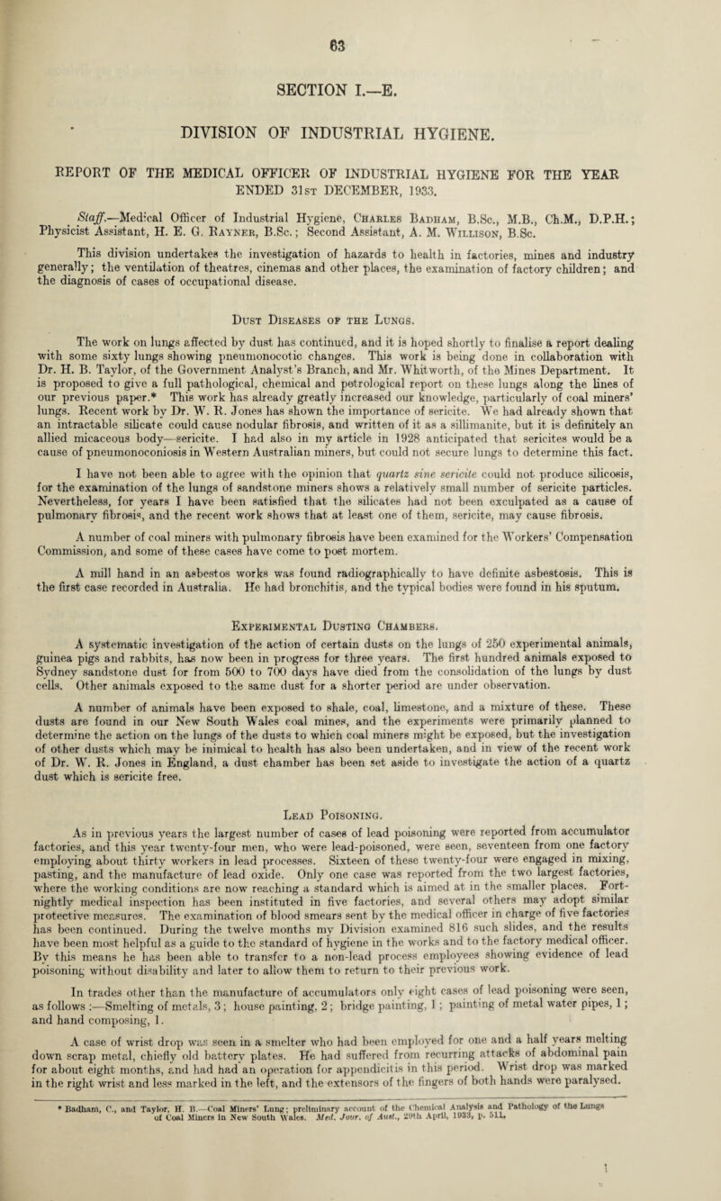 SECTION I.—E. DIVISION OF INDUSTRIAL HYGIENE. REPORT OF THE MEDICAL OFFICER OF INDUSTRIAL HYGIENE FOR THE YEAR ENDED 31st DECEMBER, 1933. Staff.—Medical Officer of Industrial Hygiene, Charles Badham, B.Sc., M.B., Ch.M., D.P.H.; Physicist Assistant, H. E. G, Rayner, B.Sc. ; Second Assistant, A. M. Willison, B.Sc. This division undertakes the investigation of hazards to health in factories, mines and industry generally; the ventilation of theatres, cinemas and other places, the examination of factory children; and the diagnosis of cases of occupational disease. Dust Diseases of the Lungs. The work on lungs affected by dust has continued, and it is hoped shortly to finalise a report dealing with some sixty lungs showing pneumonocotic changes. This work is being done in collaboration with Dr. H. B. Taylor, of the Government Analyst’s Branch, and Mr. Whitworth, of the Mines Department. It is proposed to give a full pathological, chemical and petrological report on these lungs along the lines of our previous paper.* This work has already greatly increased our knowledge, particularly of coal miners’ lungs. Recent work by Dr. W. R. Jones has shown the importance of sericite. We had already shown that an intractable silicate could cause nodular fibrosis, and written of it as a sillimanite, but it is definitely an allied micaceous body-—sericite. I had also in my article in 1928 anticipated that sericites would be a cause of pneumonoconiosis in Western Australian miners, but could not secure lungs to determine this fact. I have not been able to agree with the opinion that quartz sine sericite could not produce silicosis, for the examination of the lungs of sandstone miners shows a relatively small number of sericite particles. Nevertheless, for years I have been satisfied that the silicates had not been exculpated as a cause of pulmonary fibrosis, and the recent work shows that at least one of them, sericite, may cause fibrosis. A number of coal miners with pulmonary fibrosis have been examined for the Workers’ Compensation Commission, and some of these cases have come to post mortem. A mill hand in an asbestos works was found radiographically to have definite asbestosis. This is the first case recorded in Australia. He had bronchitis, and the typical bodies were found in his sputum. Experimental Dusting Chambers. A systematic investigation of the action of certain dusts on the lungs of 250 experimental animals, guinea pigs and rabbits, has now been in progress for three years. The first hundred animals exposed to Sydney sandstone dust for from 500 to 700 days have died from the consohdation of the lungs by dust cells. Other animals exposed to the same dust for a shorter period are under observation. A number of animals have been exposed to shale, coal, limestone, and a mixture of these. These dusts are found in our New South WTales coal mines, and the experiments were primarily planned to determine the action on the lungs of the dusts to which coal miners might be exposed, but the investigation of other dusts which may be inimical to health has also been undertaken, and in view of the recent work of Dr. W. R. Jones in England, a dust chamber has been set aside to investigate the action of a quartz dust which is sericite free. Lead Poisoning. As in previous years the largest number of cases of lead poisoning were reported from accumulator factories, and this year twenty-four men, who were lead-poisoned, were seen, seventeen from one factory employing about thirty workers in lead processes. Sixteen of these twenty-four were engaged in mixing, pasting, and the manufacture of lead oxide. Only one case was reported from the two largest factories, where the working conditions are now reaching a standard which is aimed at in the smaller places. Fort¬ nightly medical inspection has been instituted in five factories, and several others may adopt similar protective measures. The examination of blood smears sent by the medical officer in charge of five factories has been continued. During the twelve months my Division examined 816 such slides, and the results have been most helpful as a guide to the standard of hygiene in the works and to the factory medical officer. By this means he has been able to transfer to a non-lead process employees showing evidence of lead poisoning without disability and later to allow them to return to their previous work. In trades other than the manufacture of accumulators only eight cases of lead poisoning were seen, as follows :—Smelting of metals, 3 ; house painting, 2 ; bridge painting, 1; painting of metal water pipes, 1; and hand composing, 1. A case of wrist drop was seen in a smelter who had been employed for one and a half years melting down scrap metal, chiefly old battery plates. He had suffered from recurring attacks of abdominal pain for about eight months, and had had an operation for appendicitis in this period. W rist drop was marked in the right wrist and less marked in the left, and the extensors of the fingers of both hands were paralysed. * Badham, C\, and Taylor, H. B.—Coal Miners* Lung; preliminary account of the Chemical Analysis and Pathology of the Lungs of Coal Miners in New South M ales. Med. Jour» of Aust>, 29th April, 1933, p. oil*