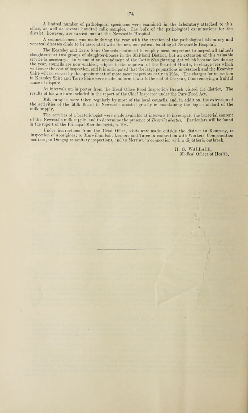 A limited number of pathological specimens were examined in the laboratory attached to this office, as well as several hundred milk samples. The bulk of the pathological examinations for the district, however, are carried out at the Newcastle Hospital. A commencement was made during the year with the erection of the pathological laboratory and venereal diseases clinic to be associated with the new out-patient building at Newcastle Hospital. The Kearsley and Tarto Shire Councils continued to employ meat inspectors to inspect all animals slaughtered at two groups of slaughter-houses in the Maitland District, but an extension of this valuable service is necessary. In virtue of an amendment of the Cattle Slaughtering Act which became law during the year, councils are now enabled, subject to the approval of the Board of Health, to charge fees which will cover the cost of inspection, and it is anticipated that the large populations in Cessnock and the Kearsley Shire will be served by the appointment of more meat inspectors early in 1934. The charges cor inspection in Kearsley Shire and Tarro Shire were made uniform towards the end of the year, thus removing a fruitful cause of dispute. At intervals an in p.ector from the Head Office Food Inspection Branch visited the district. The results of his work are included in the report of the Chief Inspector under the Pure Food Act. Milk samples were taken regularly by most of the local councils, and, in addition, the extension of the activities of the Milk Board to Newcastle assisted greatly in maintaining the high standard of the milk supply. The services of a bacteriologist were made available at intervals to investigate the bacterial content of the Newcastle milk supply, and to determine the presence of Brucella abortus. Particulars will be found in the report of the Principal Microbiologist, p. 108. Coder instructions from the Head Office, visits were made outside the district to Ivompscy, re inspection of aborigines; to Murwillumbah, Lismore and Tarcc in connection with Workers’ Compensation matters; to Dungog re sanitary inspections, and to Merriwa in*connection with a diphtheria outbreak. II. G. WALLACE, Medical Officer of Health. /
